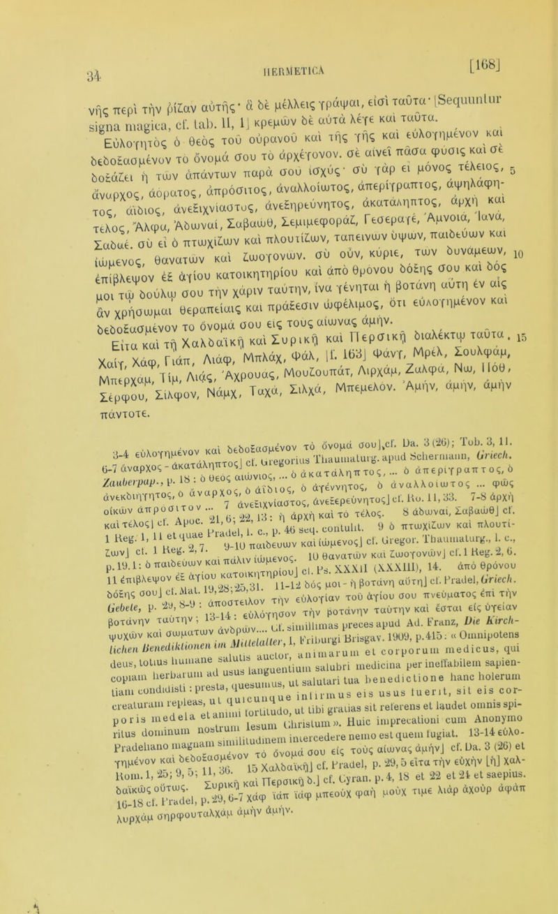 [1G8J 10 vfic Ttepi ir]v pidav airf*?- fi be l*«XXe.s rpdtpa,, eioi tooto- LSequuntur signa magica, cf. tab. 11, 1J xpepuv be aura Xeye « TUUTU- EuXoniio? 6 9eo? toO obpcivob ko! rn? T'l? Kttl tuXoynpevov kui bebotoopevov to ovopd boo to dpxefovov. at aive. imou_9«0'<•»> boidzte. n tujv dnavTUJV napd oob MW au T«P « b°v04 T(Xaoi. dvupxoq dopuTO?, aitpoano?, dvaXXoiuTO?, tepbfpatW to? XdU»ot, dveSixviaOTo?, dvrfnptuvnto?. oKOTtanW “bXn «“> teXo?/AXcpu, 'Abuvoi, Xa£luw9, Xepipetpopat, Teoepaje, Apvo.a, luva labue ou ei 6 nruxituv ko! ttXoutKuv, Tane.vuv otpuv, *o,beuuv km iuipevo?, bavuToiv Kui tuioTOVuiv. au obv, Kop.e tuv bovapeuiv, MBxJov ti bytOO KOTOlKHTHplOO KOI dTTO epovoo botns 000 KO! bo? MO, TUI bobXu, 000 Tf)V xdpiv T0UTI1V, (va (evnToi n ti0Tuvll UUT'l tv mi 6v xpi'ioupai bepoTteioi? ko, npd£eo,v u<ptX,po?, bn eoxornpevov ko, bebotuopevov to ovopd ooo ei? too? u,uvo? appv. Eh« 1 to XaXbaiKij K«i Xop.K* Koi Hepo.K, btaXeKT^ tooto . 15 Xcd Xdq>, rldn, A,b<p. MttW*. «**. ^ 16»j -»«vt, MpeX, looXipop, M«PXO,M lid. Mi, Axpouo?, MoobooaaT, A,pXap ZoXtpu Nu, Hob, Xtp^o XiXqiov, Ndpx. ToXd, I,Xxo, MirepeAov. Ap„v, opnv, ap„v TTCXVT0T6. ■ r,I hehn?ftou4vov to dvopd aou]>cl. L)a. 3(20); lob. 3, 11. 3.4 euA°TnMtvov oregoriaa ThaUmalurg.apud Schermaiiu, Griech. HrP1 ‘ ••• * dKep.TpcuTO?, X /ontieipup., P-lb • i ... ( aTiwiiT'is, X dvaXXoiujTo? ... <pw? dv-bonnToe, •*«,*• * «- « *p>'i oiKUiv airpoaiTOV ... * ^ dp^ Kai T0 xeAoq. 8 dbuivai, XajJadiej cl. KaiTfcAoql ct. A roc. 2 , , , ^ • 14(.Pseq_ conluhl. 9 6 irxu)XiZu>v Kai tt\outi- I Ue.BcJ’ \ lHee '1 ^7 9-10 Tiaibeouiv Kai iuiRevoqj cf. Gregor. Tbauuialuig., 1. c., IujvJ ct. 1 Hec. A /• , . 1(J eavatuiv Kai ZanoYOVUiv] ct.l Keg. 2, b. p.19.1: b naibeuuiv Kaiu P , , p XXXU (XXX111), 14. diro Spovou II „ pordvn aOtnlcl. PraJel,dried,. ^ fy diaAov xnv euXoTiav too dTioo aou uveuparo^m trv Gebde, p. 2tt,8-J. utto ov t^v poTdvllv xauxnv Kai 4arai aweiav poxdvnv Tauxnv, 13 1 . simillimas precesapud Ad. Franz, Die Kxrch- vpuxdiv Kai oiujittTWv dv ^ Kribui.gi Brisgav. 1909, p.415: « Omnipotena lichen lienediklionen m ’ ;marum el corporum medicus, qui deu,, lotiu- humane salubri medicina per ineffabilem sapien- copiam herbal urn ad u g salutari lua benedictione hanc holerum Ua,ut„„dKliS,.:p-^.... luent, .it els c„r- oiealurom replea., «A q ^ ul ubi grauas sit rer.ren.et l.udxl — .pi- pons medela et i;hnslum». Huic imprecaUoni cum Anonymo rilus dominum nob dinem iniercedere nemo esl quern tugiat. 13-14 eu\o- Pradehanoniagna ^ 6v0Md ooo eiq xouq aioivaq d,ur,vj cf. Ua. 3 (26) et Tnp4vov kui be_b°Eoop4 cf# PnMlel, p. 29,5 elra try euxqv LnJ XaX- Horn. 1. to; 9. Oi U- ^ i nep0,K„ X.J of. Cyran. p.4, IS et 8 et *» «l •«,!»«•• «* ixip paeoux 9an P-X T,pe X,ap dxoop AopxhM anpcpouxaAxdh dpnv dpqv.