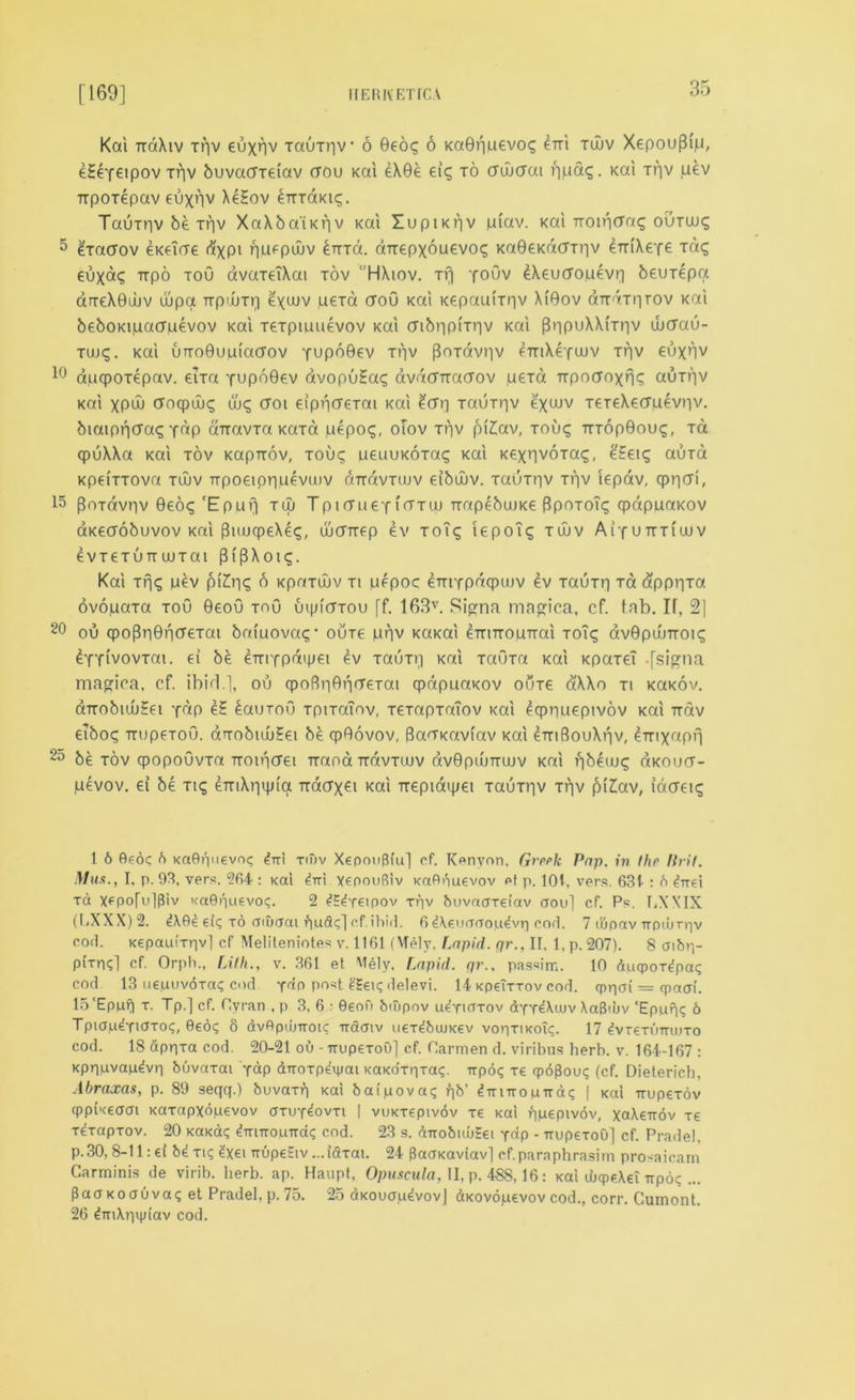 [169] HER IV ETICA Kai ttoXiv xqv euxnv xauTr)V 6 Geo? 6 KaGqpevos eni tujv Xepou[h'p, eSeYeipov Tqv buvacrreiav ctpu Kai eX0e eic; to crwcfai ripag. Kai tv)V pev Trporepav euxnv Xe£ov ^tttoikk;. Tauxnvbexfiv XaXbaiKrjv Kai 51upiKf|V piav. Kai TTOir|(7a<g ourax; 5 £xacrov eKeirre dxpt npepujv £nrd. aTrepxopevo? Ka0eKacrrr|v eTtiXere xd<; euxd<; irpo toO avaxeTXat tov HXiov. Tfj youv £Xeucropevr] beuTepa drreXGuuv aipa TTpiuxr) eyuJV ueT« tfoO Kai Kepaamiv XiGov arrarnrov Kai beboKipaffpevov Kai xexpioaevov Kai cnbr|pi'Tr|v Kai f3iipuXXrrr|V ub(Tau- Tuuq. Kai urro0uuia(Tov YupbGev xqv (Soxavriv fTnXefuuv Tqv €uxnv 10 apcpOTepav. eTxa xupoGev avopu£a<; avdCTtaaov pexa TTpocroxn^ auxqv Kai xpd) cfocpwc; (loq (Toi eipncreTai Kai £cr| xauTqv exuJV TeTeXecfpevnv. biaipricraq y^P airavra Kara pepog, oTov Tqv pi£av, tou<; tttop0ou<;, tcx qpuXXa Kai tov Kapirov, tou<; peuuKOTaq Kai KexnvoTa^, eEeiq auxa KpeiTTOva tujv npoeipnoevuiv rmavTiuv eibuuv. TauTpv Tqv iepav, qpncri, 15 PoTavnv 0eoq 'Eppf) tuj TptffpeYi<ttuj TtapebuiKe Ppotou; qpdpuaKOV aKeaobuvov Kai 0uu(peXe<;, ujcrrrfp ev TOiq iepoTq tuuv Aiyuttti'wv 6VT6TUTT UUTai 3 l ^ X 0 l . Kai Trj^ pev pi£r|£ 5 Kpaxujv ti pepoc emYpdqpujv £v TauTr) Tot dppqxa ovopaxa too 0eou TnO uipicfTou [f. 163v. Signa magica, cf. tab. IT, 21 20 ou <po(3r|0ncr€Tai bafpova?* outc pqv KaKai eTriTToprrai toT^ dv0pumoi<; ^YYivovTat. ei be enTfpd'pei ev tout)) Kai TaOxa Kai Kpaxei -fsina magioa, cf. ibid.], ou cpofiriGprreTai qpdppaKOv outc d'XXo ti KaKov. aTrobuu?ei y^p e? bauToO TpiTaiov, TeTapxaTov Kai Iqpnoepivov Kai Tidv eTbo<^ rrupeToO. aTobujuHei be cpGovov, Bao-Kaviav Kai eTTiSouXriv, ^Tnxaprj 2o be tov qpopoOvxa Ttoui(Tet Ttana TtdvTwv dvGptuTTUJV Kai fjbeuj<^ aKoucr- pevov. ei be Ttq 4mXrmjia Ttacrx^t Kai Trepiaipet xauxr|v xfjv (M£av, iaaeiq 1 6 0eoc b KaOpuevot; ^-rri xniv XepouBiu] cf. Kenyon, Greek Pap. in the lirif. Mux., I, p. 93, vers. 264 : Kai yepouRiv KaOnuevov et p. 101. vers. 63t : b ^irei xa Xfpo[u]Piv icaBnuevoc. 2 ^xeipov tuv buvaaTei'av aou] cf. Ps. 1A'XIX (LXXX)2. ei<; to aiuoai buoi!;] of ibiil. 6 Aeuorrou^vri corl. 7 ittpav TrpiuTr|v corl. Kepau(rr|vl cf Meliteniotes v. 1161 (Mely. Lapid. qr., II. 1, p. 207). 8 aibp- PlTn?] cf- Orph., rjlh., v. 361 et Melv. Lapid. qr.. passim. 10 (iucpoT^pai; cod. 13 uepuvdra? cod ydo post £Sen; delevi. 14 KpeiTTov cod. qppoi — cpotai'. 15‘Eppf) x. Tp.] cf. flyran , p 3, 6 : 0eofi biupov u^tiotov dYreXiov XaB<uv ‘Epupc 6 Tpiap^xiaroc, 0eo; 8 dvOpilmoic -iraaiv uex^buuKev voptikoTc. 17 £vt€tuttu>to cod. 18 appia cod. 20-21 ob --rrupexoD] cf. Carmen d. viribus herb. v. 164-167 : Kprpuvapdvri buvaxai xap dnoTp^iyai KaKorpTaq. irpo^ re qpbBouq (cf. Dietericb, Abraxas, p. 89 seqq.) buvaxri Kai ba(pova<; f)b’ <?ttittopud); | Kai rrupexov cppiKgaai Kaxapxopevov otuy^ovti | vuKtepivdv re Kai qpepivov, xaXeirov Te xexapxov. 20 KaKaq dTrnropTrd*; cod. 23 s. dirobiubSei Y«p - -rrupexoO] cf. Pradel, p.30, 8-11: d bdxn; ?xet nupeSiv ...idxat. 24 BapKaviav] cf.paraphrasim pro-aicam Carminis de virib. herb. ap. Haupt, Opuscula, II, p. 488,16: Kai cbcpeXei -rrpoq ... BaaKoauva? et Pradel, p. 75. 25 dKououdvovJ dKovopevov cod., corr. Cumont. 26 ^TTiXqvptav cod.