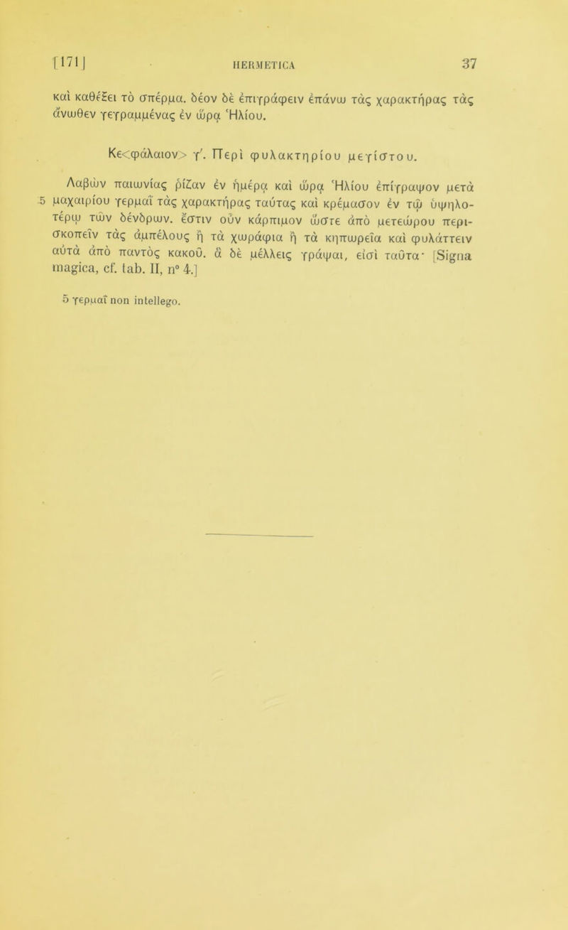 Kai Ka0f?ei to anepjua. beov 6e emYpaqpetv eTravuu Tag xupaKxppag Tag avw0ev Y€Tpap|uevaq ev uipa ‘HXiou. Ke<qpaXaiov> y'- TTepi qpuXaKxripiou peYiorou. Aa(3wv naiuiviag pi£av ev ppepa Kai uupa 'HXiou ^mfpaipov pexa 5 paxaipiou Yeppcu Tag xctpaKTppag xauxag Kai Kpepacrov ev tuj uippXo- xeptu tujv bevbpajv. ecTTiv ouv Kapmpov wffre ano peTewpou ixepi- cTKOTteiv xag apireXoug f| xa xwpacpia p xa KpTTwpeia Kai cpuXdxxeiv auxa otto TiavTog KaKoO. a 6e peXXeig YP^ipai, eicri TaOxa* [Signa magica, cf. (ab. II, n° 4.] 5 Yepuat non intellego.