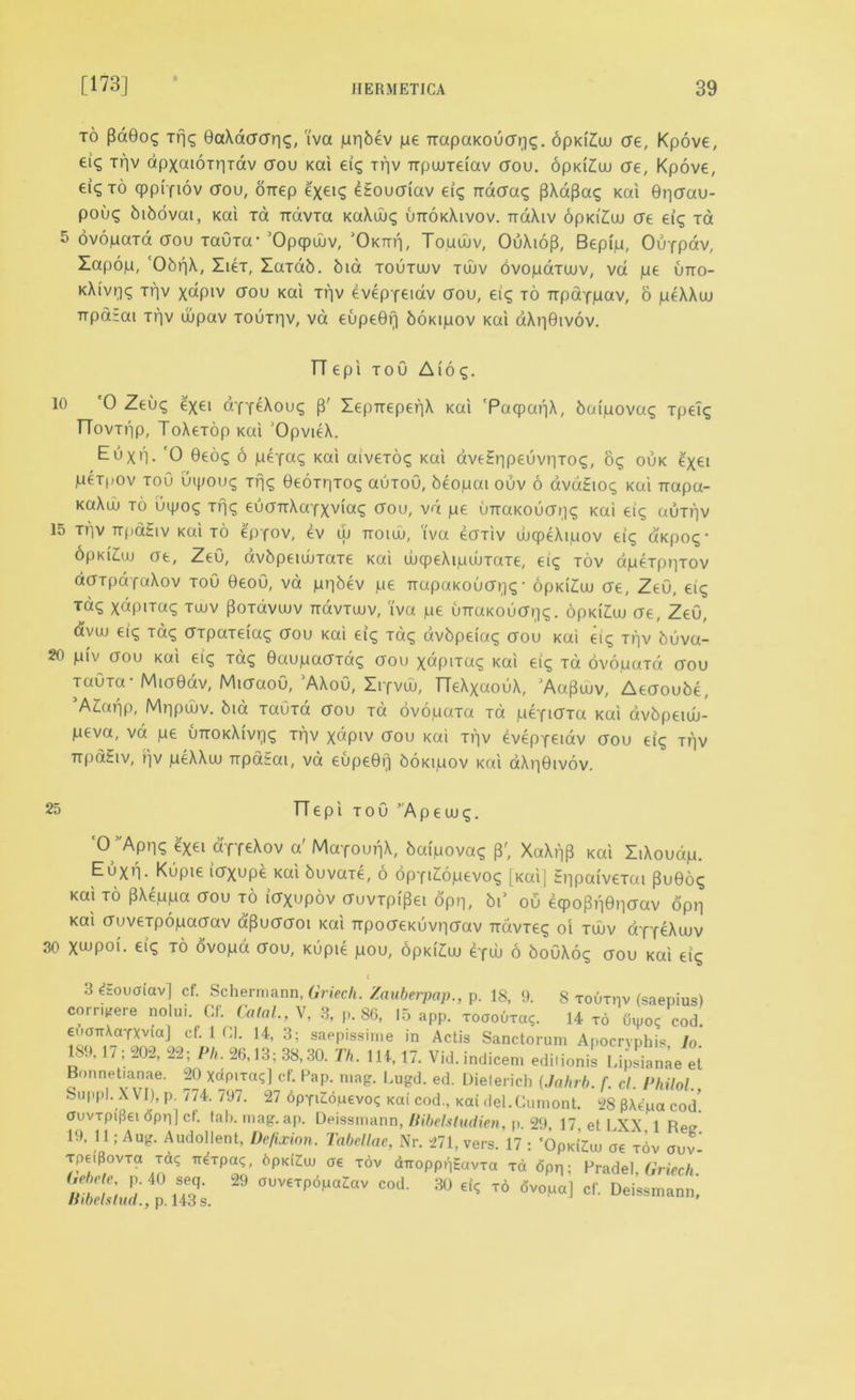 to pd0o$ Tfjc; 0aXdaar|s, i'va jurjbev jae TrapaKoucrqs. opKiAu ae, Kpove, eiq tv)v dpxaiOTr-irdv aou Kai eig t)]v irpaireiav aou. 6pKi£w ae, Kpove, ei^ to cppiyiov aou, OTrep exei? eEouaiav eig rcdaas pXapag Kai ©paau- pouq bibovai, Kai Ta TrdvTa KaXws uttokXivov. TraXiv 6pKi'£uu ae et^ Ta 5 bvopaTa aou TauTa- 'Opqpwv, ’Oktiti, Touwv, OuXidp, Bepip, Ouypav, Zapop, 'ObpX, ZieT, ZaTab. bid toutwv twv dvopaTcuv, vd pe uno- KXivq? Tr)v xctpiv crou Kai trv evepyeiav aou, eig to Trpaypav, 6 peXXou Ttparai trv ujpav toutpv, va eupe0i] boKipov Kai aXpOivov. TTepi tou Aide;. 10 '0 Zeu<; ^xei ayyeXouq p' ZepTrepepX Kai 'PacpapX, bafpova^ Tpel$ TTovtiip, ToXeTop Kai OpvieX. Euxn. '0 0eo<; 6 peyaq Kai aiveToq Kai dve£»ipeuvr)Toq, be, ouk e'xei peT()Ov toO uipou<^ Tfj<g ©eoTHToq auToO, beopai ouv 6 avdEtoq Kai Trapa- KaXuj to uipog Tt]<; euanXayxvias aou, vd pe uTraKOuai]<; Kai eiq auTpv 15 ti'iv irpaEiv Kai to epyov, ev w ttoiuj, i'va eaTiv wcpeXipov eiq d'Kpoq- opKiEuj ae, ZeO, avbpeuiiTaTe Kai tucpeXipcuTccTe, ei<^ tov apeTppTov aaTpayaXov toO 0eoO, vd ppbev pe TrapaKouaij^• opKiEw ae, ZeO, eiq xapiTaq twv PoTavuiv rravTuuv, i'va pe uTTUKOuai^. opKi'Au ae, ZeO, avuj eic; to? dTpaTeiaq aou Kai eig Tac; avbpeiaq aou Kai eic; ti]v buva- 20 piv aou Kai eiq Tag 0aupaaTd^ aou xdpiTa<; Kai eig to dvopuTa aou TauTa - Mia0dv, MiaaoO, 'AXoO, Ziyvuu, TTeXxaouX, 'Aa^wv, Aeaoube, ’AZxtpp, Mnpdiv. bid TauTa aou Ta ovopuTa Ta peyidTa Kai avbpeiw- peva, vd pe uttokXivt^^ Tpv xdpiv aou Kai ti]v evepyeiav aou eig ti]v TipdEiv, pv peXXuj TrpdSai, vd eupeOrj boKipov kcx'i dXnOivov. 25 TTepiToO’Apeuug. ‘° Apr)? ?Xei ayreXov a'MayounX, baipovag P', XaXiip Kai ZiXoudp. Euxp. Kupie iaxupe Kai buvaxe, 6 dpyi£opevog [Kai] EppaiveTai (3u0og Kai to pXeppa aou to iaXupdv auvTpipei opn, bi’ ou ecpopi'idpaav opp Kai auveTpopaaav a'Puaaoi Kai TTpoaeKLivpaav TravTeg oi tuuv ayyeXuuv 30 X««poi'. eiq to ovopd aou, Kupie pou, 6Pki'Z:uj eyw 6 bouXo? aou Kai tig ( 3 EEoucriav] cf. Schermann, Griech. Zauberpap., p. 18, 9. 8 rouxnv (saepius) compere nolui, Cf. Calal., V, 3, p. 86, 15 app. xoaouTa?. 14 xo uipoc cod. cf‘ 1 ni‘ 14, 3; saeP'ssime in Actis Sanctorum Apocryphis, lo. 18., 17; -Oi, 22; Ph. 26,13; 38,30. 77*. 114,17. Vid.indicem edilionis Lipsianae et Bonnetianae. 20 Xdpixctq] cf. Pap. mag. Lugd. ed. Dieferich (Jabrb. f. cl. Philol Suppl. XVI), p. 774. 797. 27 dpyiZdpevo? Kai cod., Kai del.Cumont. 28 p\epa cod. auvxpiflei opr;] cf. fab. mag. ap. Deissmann, Bibelsludien, p. 29 17 et LXX 1 Retr 19, 11; Aug. Audollent, Defixion. Tabellac, Nr. 271, vers. 17 : 'OpKiZui oe x6v aov^ xpeipovxa xaq ir^xpa^, bpKiZiuj oe xov dTropptiEavxa xd fipp; Pradel, 6Vicc// ltibdstud p H3q; ^ °UV€Tp6^av cod- 30 t6 dvoua] cf. Deissmann,