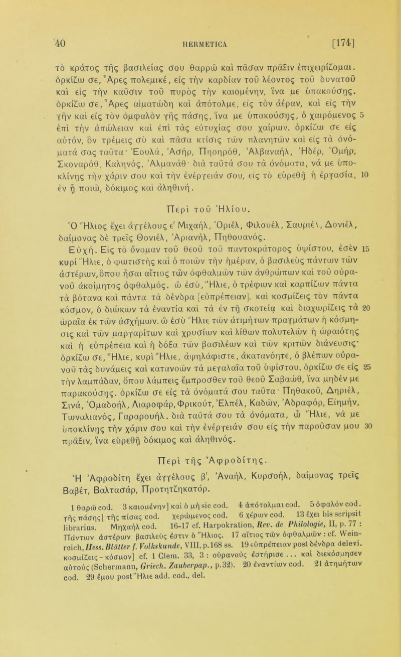 to Kpaioq xpc; (3aaiXeias aou Gappuu Kai Ttaaav npaEiv emxeipi£opai. opKi£uu ae, ’Apes TtoXepiKe, eis xpv Kapbtav tou X4ovtos toO buvaxoO Kai eis xpv KaOaiv tou Tiupoq ti'iv Kaiopevpv, iva pe unaKouaps. opKi£uu ae/Apes aipaxuubp Kai aTTOxoXpe, eis tov aepav, Kai eis xpv Ypv Kai eis tov opcpaXov yp<; Trdcr»i<5 / iva uTtaKOuaps, 6 xaipopevos 5 eni ti']v arxuuXeiav Kai erri Taq euxuxias aou xa'pwv. opKiCaj ere eis aurov, ov Tpepeis au Kai Ttaau Kriais tuuv TiXavpxuuv ku'i eis Ta ovo- paTa aas xaGxa-’EouXd,'Aapp, TTpoppoG, ’AXfJavapX, ‘Hbep, 'Oppp, ZicovapoQ, KaXpvos, 'AXpavdQ- bid xaGxd aou xd ovopuTa, va pe utto- kXivijs xpv xdpiv aou Kai ti'iv eveppeiav aou, eis to eupeGp p epyaaia, 10 ev rj ttoiuj, boKipoq ku'i aXpGivp. TTepi tou 'HXiou. '0 HXios ex£l df feXous e' MixapX, OpieX, OiXoueX, Zaupie\, AovieX, baipovas be xpeis GovieX, 'ApiavpX, TTpGouavos. Euxn- Ei? to ovopuv tou GeoO xoO TtavTOKpuTopos uipiaxou, eaev 15 Kupi 'HXie, 6 qjuunaxps Kai 6 ttoiuuv xpv ppepav, 6 flaaiXeus Trdvxaiv tujv daTepuuv,0TT0u petal aixioq tuuv ocpGaXpuuv tuuv avGpuuTTuuv Kai tou oupa- voO aKOippTOS ocpGaXpog. w eau,HXie, 6 xpecpuuv Kai KapmAuv ndvia xa poxava Kai ixdvTa Ta bevbpa [eunpeTTeiav]. Kai Koapi£eis tov Trdvxa Koapov, 6 biuuKuuv xa evavxia Kai xa ev xr) aKOxeia Kai biaxaipiieiq xa 20 uupaTa 4k tuuv daxppwv. uu eau HXie tuuv dxippxuuv TTpaYpdxwv p Koapp- oiq Kai tujv papxapiTuuv Kai xpucnuuv KUl XiGuuv TroXuxeXuuv p dipaioxps Kai p eunpeneia Kai p boEa tuuv [taaiXeujv Kai tujv Kpixuuv biaveuais' opKiEuu ae, HXie, KupiHAie, dqjpXdqpiaie, aKaxavopxe, 6 PXcttwv oupa- voO xas buvapeis Kai Kaxavouuv Ta peyaXaia toO uqnarou. 6pKi£w ae eic; 25 xpv Xaprrabav, ottou Xapneis epn-poaGev tou GeoO lapaujG, iva ppbev pe TtapaKouapq. opki£uu ae ei^ xa ovopaxa aou TaOxa- TTpGaKoO, AppieX, Xiva, ‘OpabopX, Aiapocpap, Opikout/EXtt4X, Kabujv, ’Abpacpop, Eipppv, TuuvaXiavos, TapapoupX. bid xauxa aou xa ovopaxa, d) ‘ HXie, vd pe urxoKXivpq xpv xdpiv aou Kai xpv evepyeidv aou eiq xpv TrapoCaav pou 30 TTpaEiv, ‘iva eupeGp boKipoq Kai aXpGivo?. TTepi Tps ’AqppobiTps- ‘H ’Acppobixp 4xei diYeXous P', ’AvapX, KupaopX, baipova? xpeis Bapex, BaXxaaap, TTpoxpx^pKaxdp. 1 0apu) cod. 3 Kaio,u4vnv] Kai 6 p?) sic cod. 4 dndToX.uaicod. 5 6qpa\ovcod. Tpq TTdap>; | xp; -niaaq cod. xepa>M6vo<; cod. 6 xepuiv cod. 13 ^xei bis scripsit librarias. MpxapX cod. 16-17 cf. Harpokration, Rev. de Philologie, II, p. 77 : TTdvxujv doT^puuv pacnXeuq £axiv 6 HXioq. 17 olxio? xu)v 6cp6aXnuiv : cf. Wein- reich, Hess, lildtier f. Volkskundc, VIII, p. 168 ss. 19 eflnpdTreiav post Mvbpa delevi. KoauiZeis-Kdouov] cf. 1 Clem. 33, 3: oupavou? daxppiae ... Kai bieKdaupaev auxoiK (Schermann, Griecli. Zauberpap., p.32). 20 dvavrimv cod. 21 dtpapTiov cod. 29 4pou post HXie add. cod., del.