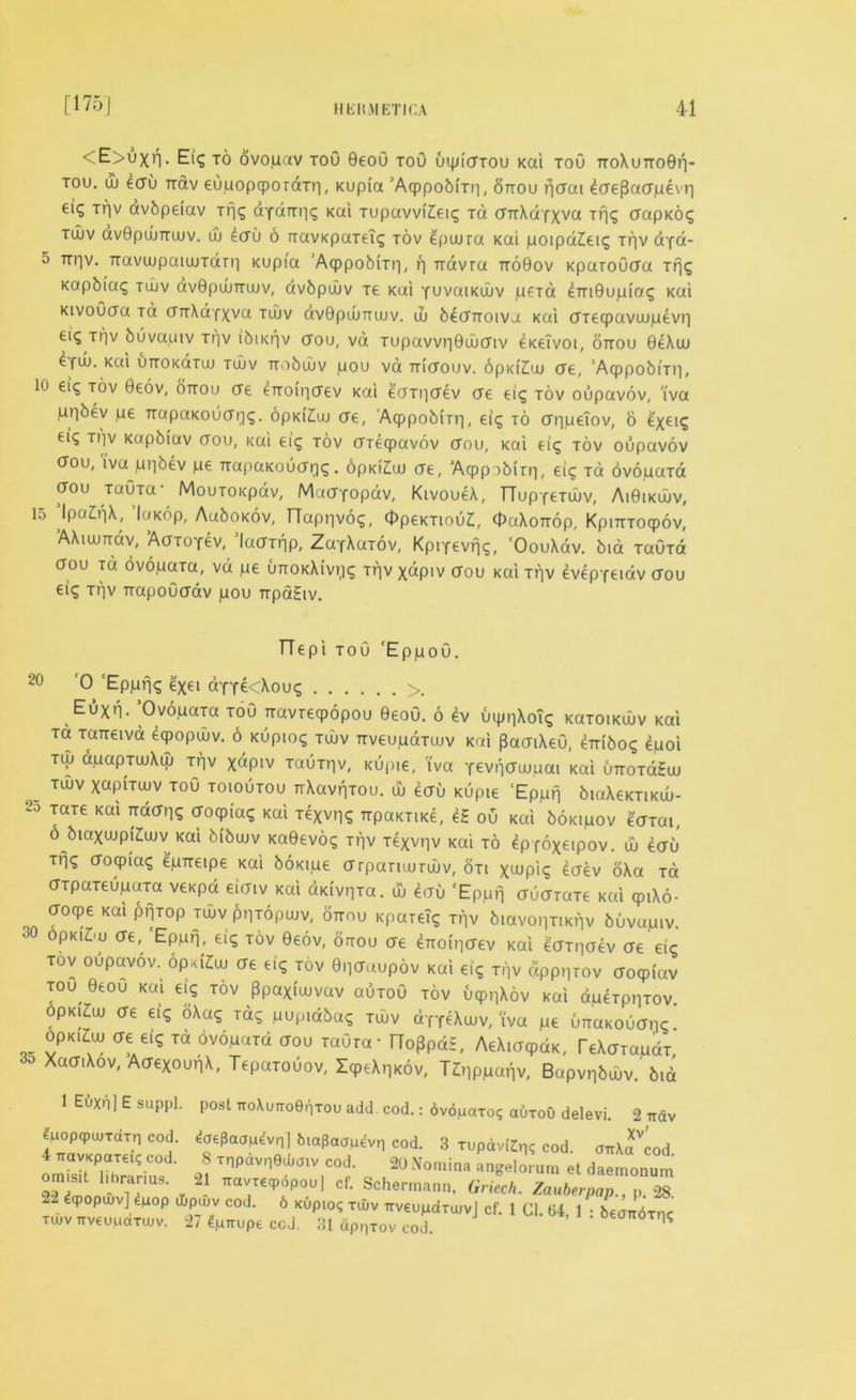 <E>uxn. Eig to ovopav tou 9eo0 toO uipicrxou Kai toO ttoXutto0p- tou. uj ecru rrav eupopqpOTdxp, Kupia ’AqppobiTp, ottou pcrai ecre[3acrpevp eiq Tpv avbpeiav Tfjg dydTrpq Kai Tupavvi£eig ra cnrXdfxva Trjg crapKoq tujv dvGpcuTTujv. uj ecru o TravKpaTeig tov epuura Kai poipaZeiq Tpv aya- 5 Trpv. TravaipaiLUTarri Kupia 'Acppobixp, f] rravra ttoQov KparoOcra Tpg Kapbiag tujv dv0pu)TTU)v, avbpujv te Kai yuvaiKiuv peTa emOupiag Kai KivoOcra Ta crTrXayxva tujv avBpunmiv. uj becnoiva Kai crTeqpavuupevp eiq ti]v buvauiv Tpv ibii<pv crou, vd Tupavvp0ujcriv eKeivoi, ottou 0eXuu eyuj. Kai UTTOKaxuj tujv tto6ujv pou vd ttictouv. opidlui ere, ’AqppobiTp, 10 ei^ tov 0eov, ottou ere eTroipcrev Kai ecTTiicrev ere eig tov oupavov, iva ,unbev pe TrapaKoucrpq. opKiZuj ere, AcppobiTp, eig to crppeTov, o exei? €l<» T1lv Kapbiav crou, i<ai eig tov erxeepavov crou, Kai eicj tov oupavov crou, iva ppbev pe TrapaKoucrpg. 6pKi£ui ere, AqppobiTp, eig Ta ovopaxa ffou Tauxa MouToi<pav, Macryopav, KtvoueX, TTupyexuiv, Ai0ikuuv, 15 ’Ipa&ft, laKop, AaboKov, TTappvog, OpeKTiouZ, OaXoTrop, KpiTTToepov, AXiujTTdv, AaTOTev,’laaxnp, ZayXaTOv, Kpiyevpg, 'OouXdv. bid TaOxd oou xd ovopaxa, vd pe UTTOKXivpg Tpv xapiv crou Kai Tpv evepyeiav erou eiq Tpv TrapoOcrav pou TrpaSiv. TTepi toO 'EppoO. 20 0 Epprjq exei ayye<Xoug >. Euxn. Ovopaxa toO Travxeqpopou 0eoO. 6 ev uippXoig KaTotKuuv Kai to Tcareivd eqjopwv. 6 Kuptog tujv TrveupaTujv Kai ^aaiXeG, embog 4poi Tip apapxujXuj Tpv xapiv Tauxpv, Kupie, iva yevpcruupai Kai uttotoHuj Td)V xapixujv TOO toioutou TrXavpxou. u> ecru Kupte ‘Eppp biaXeKTiKuu- 23 TaT€ Kai croqpiaq Kai xexvpg TrpaKme, eS ou Kai boKipov edTai, 6 bmxujpiZujv Kai bibujv Ka0evog Tpv Texvpv Kai to epyoxeipov. uj ecru xpq doqpiaq epTreipe Kai boKipe crrpanujTUJv, 8ti xwpiq eaev oXa Ta dTpaxeupaxa veicpd eiaiv Kai dKivpxa. uj eau 'Eppn duaxaxe Kai cp.Xo- croqpe Kai pfjTop tujv ppxopujv, ottou Kpaxeig Tpv biavopmpv buvapiv 30 opKtfuj cxe, 'Eppp, eig tov 0e6v, onrou ae eTroipcrev Kai eaxpaev ae eig TOV oupavov. opxiZuj (J€ eiq tov ©peraupov Kai eiq Tpv apppTov croqjiav ^u, 0eou Kai ei? t6v Ppaxiujvav auxou tov uqppXov Kai dpeTppTov. opKiCuj ere eiq oXaq Tag pupiabag tujv d'fTeXujv, iva pe urraKoucrpq. opkiZuj ere eiq xd ovopaxa aou xaOxa • TToppd£, AeXiacpdK, TeXcrTapax 3o XadiXov, AaexoupX, Tepaxouov, IcpeXpKov, T^pppapv, Bapvpbujv. bid 1 Euxn] E suppl. post TroXuTToeriTou add. cod.: bvopaTo? abroO delevi. 2 ttov epopcpujTdTp cod. toePaaM^vnl biapaauevp cod. 3 rupdvKp; cod. oirxfcod 4 TravKpaxeK cod. 8 TnpdvpQcuatv cod. 20 Nomina angelorum et daemonum 2?imo ' riTUS' 21 cf- Schermann, Griech. Zauberpap., p. 28 22 ^qpopujv] ^uop djpujv cod. 6 Kupto? tujv TrveupdrujvJ cf. 1 Cl. 64 1 • beandxnc TUJVTrveupdTUJv. 27 gpTrupe cod. 31 dpprov cod. ’ * 0effn6T^
