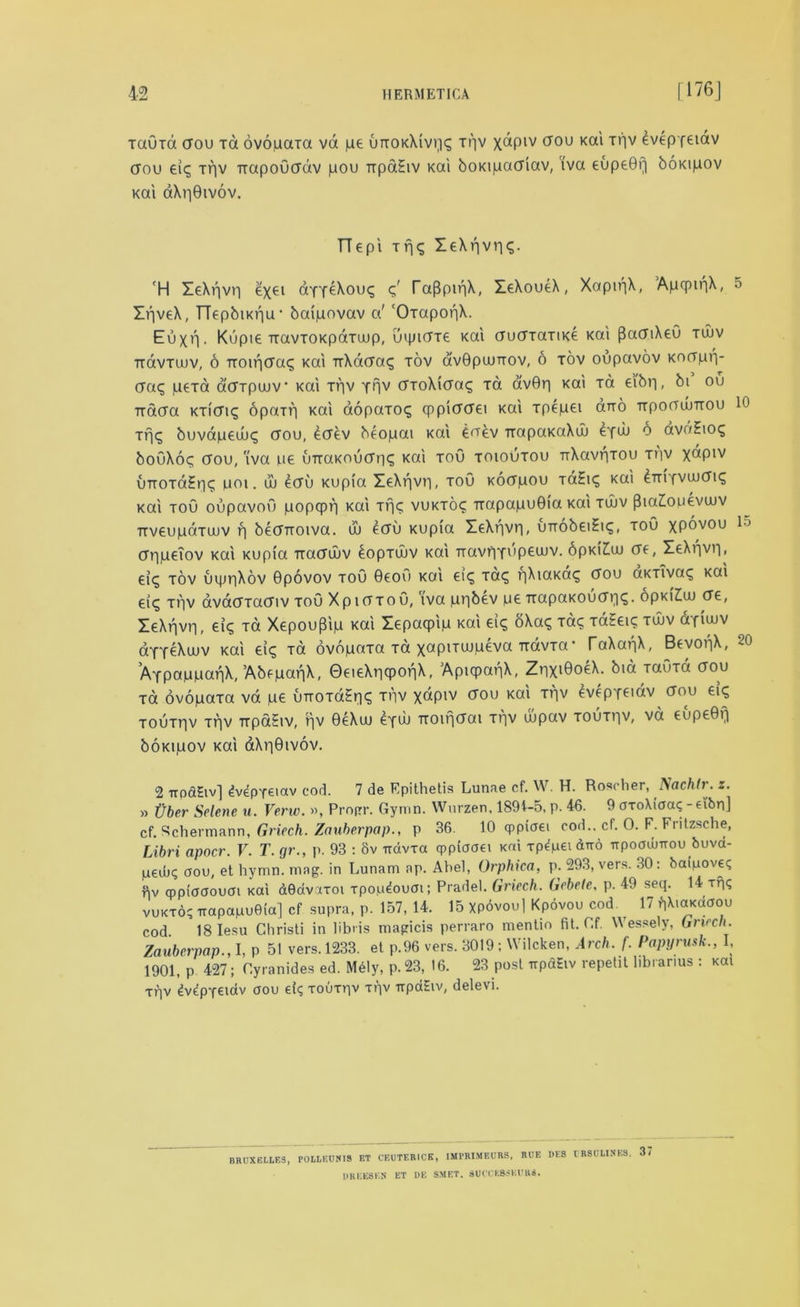 TaOxd (Tou id ovopaxa vd pe uttokXivvic; ir)V X^PIV (70U KCtl THV evepfeiav dou eic; trv TrapoOddv pou TtpaEiv Kai boKtpadiav, iva eupeGf] boKipov Kai dXr|Givov. TT€pi trj£ leXpviK. 'H ZeXrjvri exei dYY^Xouq c;' raf3pir|X, ZeXoueX, XapipX, ApcpinX, ZqveX, TTepbiKpu1 baipovav a' 'OxapoqX. Euxr. Kupie TravtoKpaTuup, uipidxe Kai dudTaxiKe Kai [SadiXeO tujv Trdvrujv, 6 Troir|da<; Kai TrXddaq tov avGpuJTiov, 6 tov oupavov Kodprp (jac, peTa a'dTpuuv Kai trv Ypv dxoXida<; Ta avGp Kai xa e\br|, bi ou Trdcra KTi'diq opaip Kai aopaxoq cppiddei Kai xpepei an-o ttpooujttou if)<^ buvapeuui; dou, £dev beopai Kai toev TrapaKaXuj dydj 6 avuEioc, bo\j\oc, crou, 'iva pe uiraKOudn? KOtl T°d toioutou TrXavpTOU xpv xdpiv uTTOTaEpc; um. uj ecru Kupia ZeXqvri, toO Kocrpou TaEicj Kai ^Trifvujcrt^ Kai toO oupavou popcpp Kai ip<; vuktoc TtapapuGia Kai tujv (3ia2ouevujv TtveupdTUJV f| bedrroiva. uj edu Kupia leXpvri, unobeiEiq, toO xpdvou dppeiov Kai Kupia ixadujv bopxuuv Kai rravriYupeujv. 6pk(£uj de, ZeXpvp, eiq tov uqjpXov Gpovov toO 9eou Kai en; Ta^ pXiaKa^ dou aKTivac; Kai ei<j trv avadxadiv toO XptdTou, iva pqbev pe TTapaKOudq<j. opKiZuj de, ZeXpvri, ei<; Ta Xepou(3ip Kai Zepacpip Kai ei£ oXa<; xa<j TaEeu; tujv afiujv aYTeXuuv Kai tic, to ovdpaTa xa xapiTuupeva TtavTa■ TaXanX, BevopX, AYpappapX, AbepaqX, GeieXpcpopX, ApiqpapX, ZqxiGoeX. bid xauxa dou xa ovopaxa vd pe uiroxaEri? xpv xdpiv dou Kai xpv evep-fciav dou elq Touxriv xpv irpaEiv, pv GeXuu 6fUJ Troifjdai xqv ujpav toutiiv, vd cupeGq boKipov Kai dXqGivov. 2 irociEiv] ^vepyeiav cod. 7 de Epithetis Lunae cf. W. H. Rosoher, Nachlr. z. » tjber Selene u. Verw. », Profrr. Gymn. Wnrzen. 1891-5, p. 46. 9 axo\iaa<; -eibn] cf. Rchermann, Griech. Zauberpap., p 36. 10 qppiaei cod., cf. 0. F. Fritzsche, Libri apocr. V. T. gr., p. 93 : 8v rrdvxa cppiaaet Kai xpdpei diro npoadj-rrou buvd- lued)? aou, et hymn. mag. in Lunam ap. Abel, Orphica, p. 293, vers. 30: baipove? Rv cpplapoum Kai dedvaxoi xpop^ouai; Pradel. Griech. (icbete, p. 49 seq. 14 xpq vukxo; irapapuGia] cf supra, p. 157, 14. 15 Xp6voul Kpovou cod ^ 17 #|XiaKd0ou cod. 18 Iesu Ghristi in libris mapricis perraro mentio fit. Gf. Wessely, Griech. Zauberpap., I, p 51 vers. 1233. et P.96 vers. 3019 : Wilcken, Arch. f. Papyrusk., I, 1901, p 427; Gyranides ed. M61y, p.23, 16. 23 post irpaEiv repetit hbranus : koi xqv dv^pyeidv aou et? xouxqv xqv irpaEiv, delevi. BRUXELLES, POLLEUNIS ET CEUTF.RICK, IMPRIMEURS, RUE DK8 CRSULINES, 37 DREES EM ET DE SMF.T. SUCCKBSKURS. 5 10 15 20