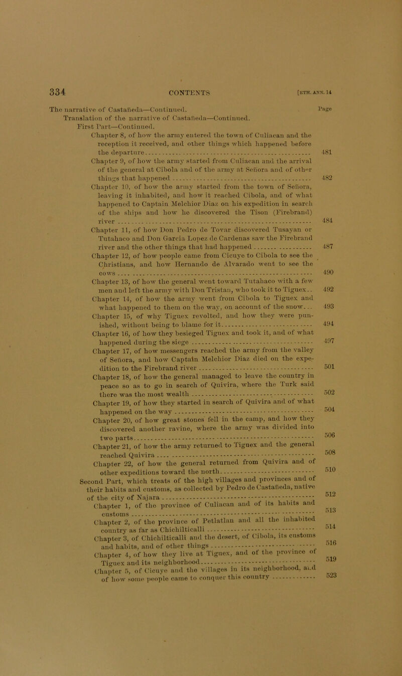 The narrative of Castaneda—Continued. Translation of the narrative of Castaneda—Continued. First Fart—Continued. Chapter 8, of how the army entered the town of Culiacan and the reception it received, and other things which liappened before the departure Chapter 9, of how the army started from Culiacan anil Ihe arrival of the general at Cibola and of the army at Sefiora and of other things that happened Chapter 10, of how the army started from the toivu of Senora, leaving it inhabited, and how it reached Cibola, and of what happened to Caiitain Melchior Diaz on his expedition in search of the ships and how he discovered the Tisou (Firebrand) river Chapter 11, of how Don Pedro de Tovar discovered Tusayan or Tutahaco and Don Garcia Lopez de Cardenas saw the Firebrand river and the other things that had happened Chapter 12, of how people came from Cicuye to Cibola to see the Christians, and how Hernando de Alvarado went to see the cows - Chapter 13, of how the general went toward Tutahaco with a few men and left the army with Don Tristan, who took it to Tiguex.. Chapter 14, of how the army went from Cibola to Tiguex and what happened to them on the way, on account of the snow... Chapter 15, of why Tiguex revolted, and how they were pun- ished, without being to blame for it Chapter 16, of how they besieged Tiguex and took it, and of what happened during the siege Chapter 17, of how messengers reached the army from the valley of Senora, and how Captain Melchior Diaz died on the expe- dition to the Firebrand river Chapter 18, of how the general managed to leave the country in peace so as to go in search of Quivira, where the lurk said there was the most wealth Page ■181 482 484 487 490 492 493 494 497 501 502 Chapter 19, of how they started in search of Quivira and of what happened on the way Chapter 20, of how great stones fell in the camp, and how they discovered another ravine, where the army was divided into two parts Chapter 21, of how the army returned to Tiguex and the general reached Quivira Chapter 22, of how the general returned from Quivira and of other expeditious toward the north Second Part, which treats of the high villages and provinces and of their habits and customs, as collected by Pedro de Castaneda, native of the city of Najara , Chapter 1, of the province of Culiacan and ot its habits and customs ■ ■ ■ ■■?■■■ Chapter 2, of the province of Petlatlau and all the inhabited country as far as Chichilticalli ; Chapter 3, of Chichilticalli and the desert, of Cibola, its customs and habits, and of other things Chapter 4, of how they live at Tiguex, and of tlie jirovince ot Tiguex and its neighborhood Chapter 5, of Cicuye and the villages iii its neighborhood, and of how some people came to conquer this country 504 506 508 510 512 513 514 516 519 523