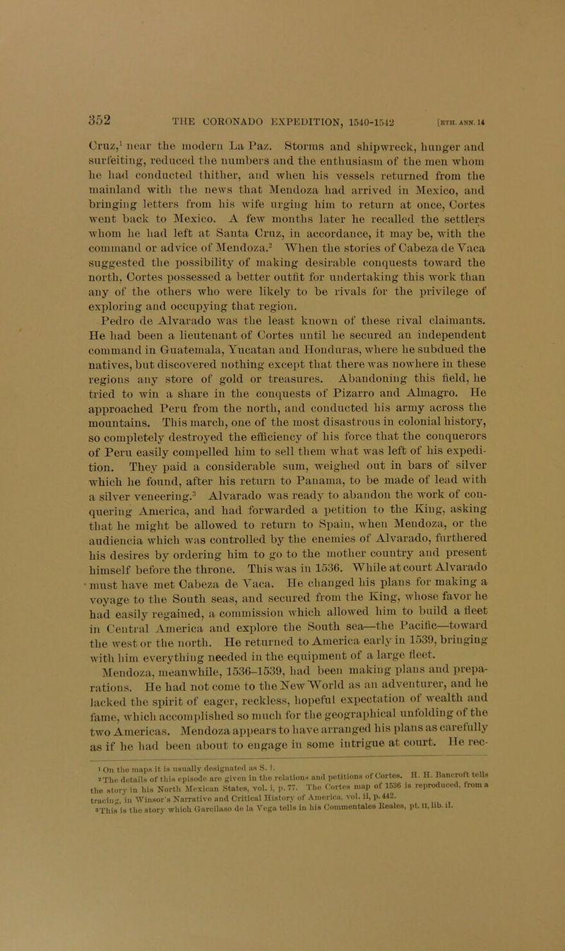 Cruz,* near the modern La Paz. Storms and shipwreck, hunger and surfeiting, reduced tlio numbers and the enthusiasm of the men whom he had conducted thither, and when his vessels returned from the mainland with tlie news that Mendoza had arrived in Mexico, and bringing letters from his wife urging him to return at once, Cortes went back to Mexico. A few months later he recalled the settlers whom he had left at Santa Cruz, in accordance, it may be, with the command or advice of Mendoza.^ When the stories of Cabeza de Vaca suggested the possibility of making desirable conquests toward the north, Cortes possessed a better outlit for undertaking this work than any of the others who were likely to be rivals for the privilege of exploring and occupying that region. Pedro de Alvarado was the least known of these rival claimants. He had been a lieutenant of Cortes until he secured an independent command in Guatemala, Yucatan and Honduras, where he subdued the natives, but discovered nothing except that there was nowhere in these regions any store of gold or treasures. Abandoning this field, he tried to win a share in the conquests of Pizarro and Almagro. He approached Peru from the north, and conducted his army across the mountains. This march, one of the most disastrous in colonial history, so comj)letely destroyed the efficiency of his force that the conquei’ors of Peru easily compelled him to sell them what was left of his expedi- tion. They paid a considerable sum, weighed out in bars of silver which he found, after his return to Panama, to be made of lead with a silver veneering.^ Alvarado was ready to abandon the work of con- quering America, and had forwarded a petition to the King, asking that he might be allowed to return to Spain, when Mendoza, or the audieucia which was controlled by the enemies of Alvarado, furthered his desires by ordering him to go to the mother country and present himself before the throne. This was in 1536. While at court Alvarado • must have met Cabeza de Yaca. He changed his plans for making a voyage to the South seas, and secured from the King, whose favor he had easily regained, a commission which allowed him to build a fleet in Central America and explore the South sea—the Pacific toward the west or the north. He returned to America early in 1539, bringing with him everything needed in the equipment of a large fleet. Mendoza, meanwhile, 1536-1539, had been making i)lans and prepa- rations. He had not come to the Kew World as an adventurer, and he lacked the spirit of eager, reckless, hopeful expectation ot wealth and fame, which accomplished so much for the geogr.aphical unfolding of the two Americas. Mendoza appears to have arranged his plans as caretully as if he had been about to engage in some intrigue at court. He rec- > Oil tlio mails it is usuallj' (lesiguated as S. t. 2Th(i details of this episiMlo arc given in tlio relations and iietitious of Cortes. II. H. Ilancroft to Is the story in his North Mexioan States, vol. i, 77. Tlio Cortes niai) of 1636 is reproduced, from a trueiii'' in Winsors Narrative and Critical History of Anioriea, vol. ii, p. 442. sThiris tlio story which Garciluso do la Vega tolls in his Commontalos Koalcs, pt. li, hb. li.