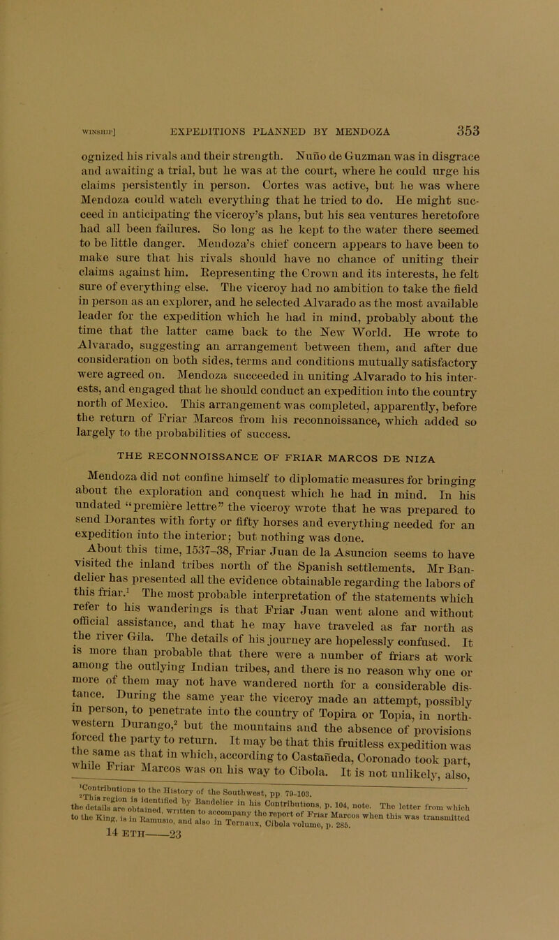 ognized liis rivals and tlieir strength. 2!funo de Guzman was in disgrace and awaiting a trial, but he was at the court, where he could urge his claims persistently in person. Cortes was active, but he was where Mendoza could watch everything that he tried to do. He might suc- ceed in anticipating the viceroy’s plans, but his sea ventures heretofore had all been failures. So long as he kept to the water there seemed to be little danger. Mendoza’s chief concern appears to have been to make sure that his rivals should have no chance of uniting their claims against him. Eepresenting the Crown and its interests, he felt sure of everything else. The viceroy had no ambition to take the field in j)erson as an explorer, and he selected Alvarado as the most available leader for the expedition which he had in mind, probably about the time that the latter came back to the Kew World. He wrote to Alvarado, suggesting an arrangement between them, and after due consideration on both sides, terms and conditions mutually satisfactory were agreed on. Mendoza succeeded in uniting Alvarado to his inter- ests, and engaged that he should conduct an expedition into the country north of Mexico. This arrangement was completed, apparently, before the return of Friar Marcos from his reconnoissance, which added so largely to the probabilities of success. THE RECONNOISSANCE OF FRIAR MARCOS DE NIZA Mendoza did not confine himself to diplomatic measures for bringing about the exploration and conquest which he had in mind. In his undated “premiere lettre” the viceroy wrote that he was prepared to send Dorantes with forty or fifty horses and everything needed for an expedition into the interior; but nothing was done. About this time, 1537-38, Friar Juan de la Asuncion seems to have visited the inland tribes north of the Spanish settlements. Mr Ban- delier has presented all the evidence obtainable regarding the labors of this friar.i The most probable interpretation of the statements which refer to his wanderings is that Friar Juan went alone and without official assistance, and that he may have traveled as far north as the river Gila. The details of his journey are hopelessly confused. It IS more than probable that there were a number of friars at work among the outlying Indian tribes, and there is no reason why one or more of them may not have wandered north for a considerable dis- tance. During the same year the viceroy made an attempt, possibly in person, to penetrate into the country of Topira or Topia, in north- western Durango,2 but the mountains and the absence of provisions lorced the party to return. It may be that this fruitless expedition was iie same as that in which, according to Castaneda, Coronado took part, While Friar Marcos was on his way to Cibola. It is not unlikely, also. Contributions to the History of the Southwest, pp 79-103. the deUi?s arobtlSrwntW^  Contributions, p. 104, note. The letter from which to the Kin«. is in Itamusm, and also in S.x  transmitted 14 ETH 23