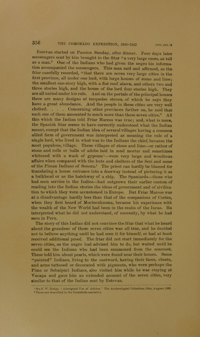 [eTH. ANN. 14 THE CORONADO EXPEDITION, 1640-1542 liisteviiu stiirted. oii Passion Suuclay, after cliiiuer. Pour days later inesseugers sent by biiu brought to the friar ‘^a very large cross, as tall as a mau.’^ One of the Indians who had given the neg’ro his informa- tion accompanied the messengers. This man said and afQrmed, as the friar carefully recorded, “that there are seven very large cities in the first province, all under one lord, with large houses of stone and lime; the smallest one-story high, with a flat roof above, and others two and three stories high, and the house of the lord four stories high. They are all united under his rule. And on the portals of the principal houses there are many designs of turquoise stones, of which he says they have a great abundance. And the people in these cities are very well clothed. . . . Concerning other provinces farther on, he said that each one of them amounted to much more than these seven cities.” All this which the Indian told Friar Marcos was true; and, what is more, the Spanish friar seems to have correctly understood what the Indian meant, except that the Indian idea of several villages having a common allied form of government was interpreted as meaning the rule of a single lord, who lived in what was to the Indians the chief, because the most populous, village. These villages of stone and lime—or rather of stone and rolls or balls of adobe laid in mud mortar and sometimes whiteued with a wash of gypsum'—were very large and wondrous affairs when compared with the huts and shelters of the Seri and some of the Pirn an Indians of Sonora.'* The priest can hardly be blamed for translating a house entrance into a doorway instead of picturing it as a bulkhead or as the hatchway of a ship. The Spaniards—those who had seen service in the Indies—had outgrown their earlier custom of reading into the Indian stories the ideas of government and of civiliza- tion to which they were accustomed in Europe. But Friar Marcos was at a disadvantage hardly less than that of the companions of Cortes, when they first heard of Moctecuhzoma, because his experience with the wealth of the Hew World had been in the realm of the Incas. He interpreted what he did not understand, of necessity, by what he had seen in Peru. The story of this Indian did not convince the friar that what he heard about the grandeur of these seven cities was all true, and he decided not to believe anything until he had seen it for himself, or had at least received additional proof. The friar did not start immediately for the seven cities, as the negro had advised him to do, but waited until he could see the Indians who had been summoned from the seacoast. These told him about pearls, which were found near their homes. Some “painted” Indians, living to the eastward, having their faces, chests, and arms tattooed or decorated with pigments, who were i)erhaps the Pima or Sobaipuri Indians, also visited him while he was staying at Vacapa and gave him an extended account of the seven cities, very similar to that of the Indian sent by Estevan. ■ See F. A\'. IIodKC, “ Aborigimil Uso of Adobes,” The Arclucologist, Columbus, Ohio, August, 1895. ’ These are described in tlie Cnsta&cda narrative.