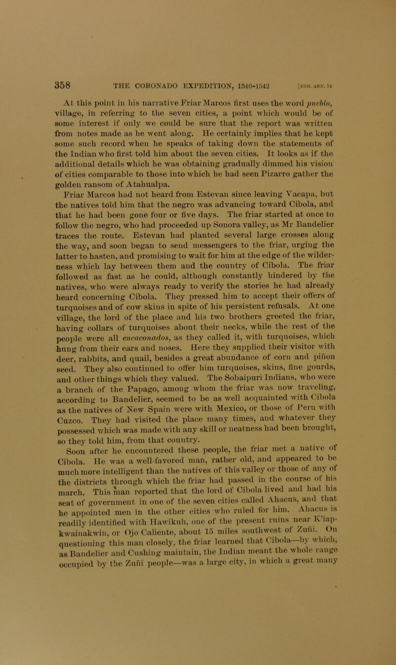 At this point in his narrative Friar Marcos lirst uses the word pneblo, village, in referring to the seven cities, a point which Avouhl be of some interest if only we could be sure that the report Avas Avritten from notes made as he Avent along. He certainly implies that he kept some such record when he speaks of taking doAvn the statements of the Indian who first told him about the seven cities. It looks as if the additional details which he was obtaining gradually dimmed his vision of cities comparable to those into which he had seen Pizarro gather the golden ransom of Atahualpa. Friar Marcos had not heard from Estevan since leaving Vacapa, but the natives told him that the negro was advancing toward Cibola, and that he had been gone four or five days. The friar started at once to follow the negro, who had proceeded up Sonora valley, as Mr Bandelier traces the route. Estevan had planted several large crosses along the way, and soon began to send messengers to the friar, urging the latter to hasten, and promising to wait for him at the edge of the wilder- ness which lay between them and the country of Cibola. The friar followed as fast as he could, although constantly hindered by the natives, who were always ready to verify the stories he had already heard concerning Cibola. They pressed him to accept their offers of turquoises and of cow skins in spite of his persistent refusals. At one village, the lord of the place and his two brothers greeted the friar, ha\dng collars of turquoises about their necks, while the rest of the people were all encaconciclosj as they called it, with turquoises, which hung from their ears and noses. Here they supplied their visitor Avith deer, rabbits, and quail, besides a great abundance of corn and piuon seed. They also continued to offer him turquoises, skins, fine gourds, and other things which they valued. The Sobaipuri Indians, who Avere a branch of the Papago, among whom the friar was now traveling, according to Bandelier, seemed to be as Avell acquainted with Cibola as the natives of Hew Spain were with Mexico, or those of Peru with Cuzco. They had visited the place many times, and whatever they possessed which Avas made with any skill or neatness had been biought, so they told him, from that country. Soon after he encountered these people, the friar met a natiA'e of Cibola. He Avas a well-favored man, rather old, and appeared to be much more intelligent than the natives of this valley or those of any of the disti’icts through which the friar had passed in the course ot his march. This luan reported that the lord of Cibola lived and had his seat of government in one of the seven cities called AhacuS, and that he appointed men in the other cities AAdio ruled for him. Ahnciis is readily identified Avith IlaAA'ikuh, one of the present ruins near K’iap- kAvainakwin, or OJo Caliente, about 15 miles soutlnvest of Zuni. ()n questioning this man closely, the friar learned that Cibola b> aaIucIi, as Bandelier and Cushing maintain, the Indian meant the Avholc range occupied by the Zulii people—Avas a large city, in which a great many
