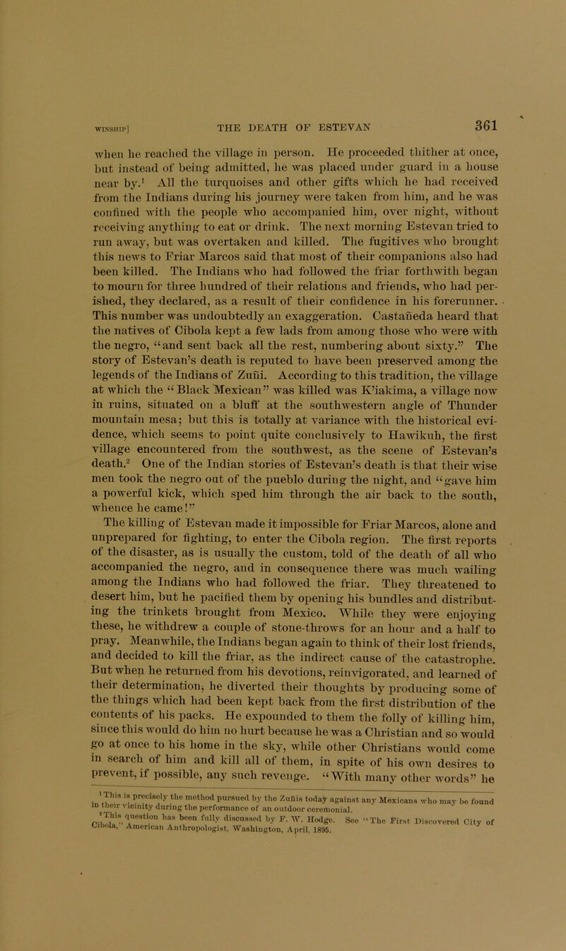 ■WIN’SIIII'] when he reached the village in person. He proceeded thither at once, but instead of being admitted, he was placed under guard iu a house near by.* All the turquoises and other gifts which he had received from the Indians during his journey were taken from him, and he was confined with the people who accompanied him, over night, without receiving anything to eat or drink. The next morning Estevan tried to run away, but was overtaken and killed. The fugitives who brought this news to Eriar Marcos said that most of their companions also had been killed. The Indians who had followed the friar forthwith began to mourn for three hundred of their relations and friends, who had per- ished, they declared, as a result of their confidence in his forerunner. This number was undoubtedly an exaggeration. Castaneda heard that the natives of Cibola kept a few lads from among those who were with the negro, “ and sent back all the rest, numbering about sixty.” The story of Estevan’s death is reputed to have been preserved among the legends of the Indians of Zuui. According to this tradition, the vUlage at which the “ Black Mexican” was killed was K’iakima, a village now in ruins, situated on a bluff at the southwestern angle of Thunder mountain mesa; but this is totally at variance with the historical evi- dence, which seems to point quite conclusively to Hawikuh, the first village encountered from the southwest, as the scene of Estevan’s death.2 One of the Indian stories of Estevan’s death is that their wise men took the negro out of the pueblo during the night, and “gave him a powerful kick, which sped him through the air back to the south, whence he came! ” The killing of Estevan made it impossible for Friar Marcos, alone and unprepared for fighting, to enter the Cibola region. The first reports of the disaster, as is usually the custom, told of the death of all who accompanied the negro, and in consequence there was much wailing among the Indians who had followed the friar. They threatened to desert him, but he pacified them by opening his bundles and distribut- ing the trinkets brought from Mexico. While they were enjoying these, he withdrew a couple of stone-throws for an hour and a half to pray. Meanwhile, the Indians began again to think of their lost friends, and decided to kill the friar, as the indirect cause of the catastrophe. But when he returned from his devotions, reinvigorated, and learned of their determination^ he diverted their thoughts by producing some of the things which had been kept back from the first distribution of the contents of his packs. He expounded to them the folly of killing him, since this would do him no hurt because he was a Christian and so would go at once to his home in the sky, while other Christians would come in search of him and kill all of them, in spite of his own desires to p^revent, if possible, any such revenge. “With many other words” he ' Tins 18 precisely the method pursued by the Zufiis today against any Mexicans who may be fou: in iiioir vicinity during the performance of an outdoor ceremonial. ^Thiyiuestion has been fully discussed by F. W. Hodge. See “The First Discovered City Uiiiola, American Anthropologist, Washington, April, 1896.
