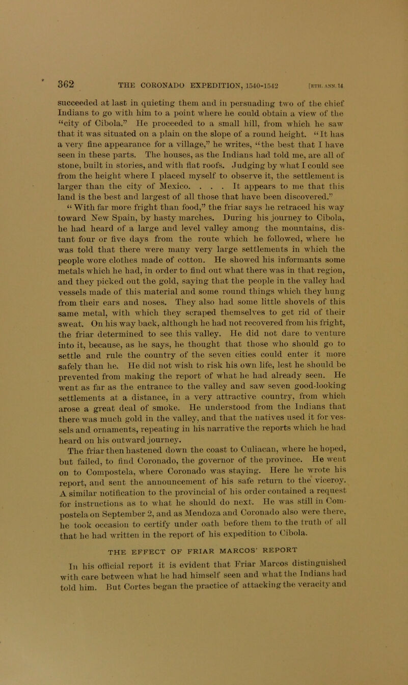 succeeded at last in quieting them aud in persuading two of tlie chief Indians to go with him to a point where he could obtain a view of the “city of Cibola.” He proceeded to a small hill, from which he saw that it was situated on a plain on the slope of a round height. “ It has a very fine appearance for a village,” he writes, “the best that I have seen in these parts. The houses, as the Indians had told me, are all of stone, built iu stories, and with fiat roofs. Judging by what I could see from the height where I placed myself to observe it, the settlement is larger than the city of Mexico. ... It appears to me that this land is the best and largest of all those that have been discovered.” “ With far more fright than food,” the friar says he retraced his way toward New Spain, by hasty marches. During his journey to Cibola, he had heard of a large and level valley among the mountains, dis- tant four or five days from the route which he followed, where he was told that there were many very large settlements in which the people wore clothes made of cotton. He showed his informants some metals which he had, in order to find out what there was in that region, and they picked out the gold, saying that the people in the valley had vessels made of this material and some round things which they hung from their ears and noses. They also had some little shovels of this same metal, with which they scraped themselves to get rid of their sweat. On his way back, although he had not recovered from his fright, the friar determined to see this valley. He did not dare to venture into it, because, as he says, he thought that those who should go to settle and rule the country of the seven cities could enter it more safely than he. He did not wish to risk his own life, lest he should be prevented from making the report of what he had already seen. He went as far as the entrance to the valley and saw seven good-looking settlements at a distance, in a very attractive country, from which arose a great deal of smoke. He understood from the Indians that there was much gold in the valley, and that the natives used it for ves- sels and ornaments, repeating in his narrative the reports which he had heard on his outward journey. The friar then hastened down the coast to Culiacan, where he hoped, but failed, to find Coronado, the governor of the province. He went on to Compostela, where Coronado was staying. Here he wrote his report, and sent the announcement of his safe return to the viceroy. A similar notification to the provincial of his order contained a request for instructions as to what he should do next. He was still in Com- postela on September 2, aud as Mendoza aud Coronado also were there, he took occasion to certify under oath before them to the trutli ot all that he had written in the report of his ex])edition to Cibola. THE EFFECT OF FRIAR MARCOS’ REPORT In his official report it is evident that Friar Marcos distinguished with care between what he had himself seen and what the Indians had told him. But Cortes began the practice of attacking the veracity and