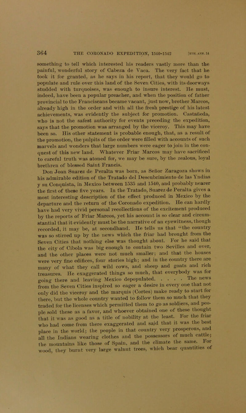 something to tell which interested his readers vastly more than the painful, wonderful story of Cabeza de Yaca. The very fact that he took it for granted, as he says in his report, that they would go to populate and rule over this land of the Seven Cities, with its doorways studded with turquoises, was enough to insure interest. He must, indeed, have been a popular preacher, and when the position of father provincial to the Franciscans became vacant, just now, brother Marcos, already high in the order and with all the fresh prestige of his latest achievements, was evidently the subject for x>romotiou. Castaneda, who is not the safest authority for events preceding the expedition, says that the promotion was arranged by the viceroy. This may have been so. His other statement is probable enough, that, as a result of the promotion, the pulpits of the order were filled with accounts of such marvels and wonders that large numbers were eager to join in the con- quest of this new land. Whatever Friar Marcos may have sacrificed to careful truth was atoned for, we may be sure, by the zealous, loyal brethren of blessed Saint Francis. Don Joan Suarez de Peralta was born, as Senor Zaragoza shows in his admirable edition of the Tratado del Descubrimiento de las Yudias y su Conquista, in Mexico between 1535 and 1540, and probably nearer the first of these five years. In the Tratado, Suarez de Peralta gives a most interesting description of the effect produced in Mexico by the departure and the return of the Coronado expedition. He can hardly have had very vivid personal recollections of the excitement produced by the reports of Friar Marcos, yet his account is so clear and circum- stantial that it evidently must be the narrative of an eyewitness, though recorded, it may be, at secondhand. He tells us that “the country was so stirred up by the news which the friar had brought fiom the Seven Cities that nothing else was thought about. For he said that the city of Cibola was big enough to contain two Sevilles and over, and the other places were not much smaller; and that the houses were very fine edifices, four stories high; and in the country there are many of what they call wild cows, and sheep and goats and rich treasures. He exaggerated things so much, that everybody was for going there and leaving Mexico depopulated The news from the Seven Cities inspired so eager a desire in every one that not only did the viceroy and the marquis (Cortes) make ready to start for there, but the whole country wanted to follow them so much that they traded for the licenses which permitted them to go as soldiers, and peo- ple sold these as a favor, and whoever obtained one of these thought that it was as good as a title of nobility at the least. For the friar who had come from there exaggerated and sajd that it was the best place in the world; the people in that country very prosperous, and all the Indians wearing clothes and the possessors of much cattle; the mountains like those of Spain, and the climate the same. For wood, they burnt very large walnut trees, which bear quantities of