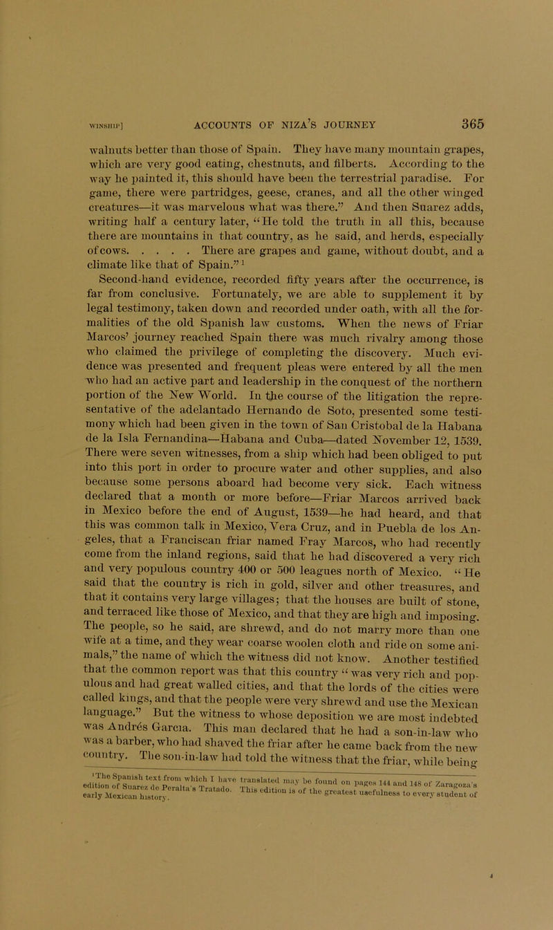 walnuts better than those of Spain. They have many mountain grapes, which are very good eating, chestnuts, and filberts. According to the way he painted it, this should have been the terrestrial paradise. For game, there were partridges, geese, cranes, and all the other winged creatures—it was marvelous what was there.” And then Suarez adds, writing half a century later, “He told the truth in all this, because there are mountains in that country, as he said, and herds, especially of cows There are grapes and game, without doubt, and a climate like that of Spain.” ^ Second-hand evidence, recorded fifty years after the occurrence, is far from conclusive. Fortunately, we are able to supplement it by legal testimony, taken down and recorded under oath, with all the for- malities of the old Spanish law customs. When the news of Friar Marcos’ journey reached Spain there was much rivalry among those who claimed the privilege of completing the discovery. Much evi- dence was presented and frequent pleas were entered by all the men who had an active part and leadership in the conquest of the northern portion of the I^ew World. In the course of the litigation the repre- sentative of the adelantado Hernando de Soto, presented some testi- mony which had been given in the town of San Cristobal de la Habana de la Isla Fernandina—Habana and Cuba—dated November 12, 1539. There were seven witnesses, from a ship which had been obliged to put into this port in order to procure water and other supplies, and also because some persons aboard had become very sick. Each witness declared that a month or more before—Friar Marcos arrived back in Mexico before the end of August, 1539—he had heard, and that this was common talk in Mexico, Vera Cruz, and in Puebla de los An- geles, that a Franciscan friar named Fray Marcos, who had recently come from the inland regions, said that he had discovered a very rich and very populous country 400 or 500 leagues north of Mexico. “ He said that the country is rich in gold, silver and other treasures, and that it contains very large villages; that the houses are built of stone, and terraced like those of Mexico, and that they are high and imposing. The people, so he said, are shrewd, and do not marry more than one wife at a time, and they Avear coarse woolen cloth and ride on some ani- mals,” the name of which the witness did not know. Another testified that the common report was that this country “ was very rich and pop- ulous and had great walled cities, and that the lords of the cities were called kings, and that the people were very shrewd and use the Mexican language.” But the witness to whose deposition we are most indebted was Andr6s Garcia. This man declared that he had a son-in-law avIio was a barber, who had shaved the friar after he came back from the new country. The son-in-law had told the witness that the friar, Avhile bein <>• I'riio Spanish text from wliich I have edition of Suarez do Peralta's Tratado. early ilexican history. translated may he found on pago.s 144 and 148 of Zaragoza s i'his edition is of the greatest usefulness to every student of