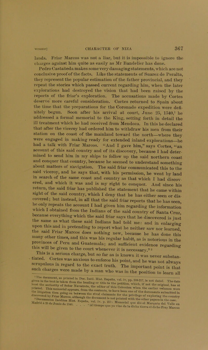 lands. Friar Marcos was not a liar, but it is impossible to ignore the cluirges against him quite as easily as Mr Bandelier has done. Pedro Castaneda makes some very damaging statements, which are not conclusive proof of the facts. Like the statements of Suarez de Peralta, they represent the popular estimation of the father provincial, and they repeat the stories which passed current regarding him, when the later explorations had destroyed the vision that had been raised by the reports of the friar’s exploration. The accusations made by Cortes deserve more careful consideration. Cortes returned to Spain about the time that the preparations for the Coronado expedition were defi- nitely begun. Soon after his arrival at court, June 25, 1540,^ he addressed a formal memorial to the King, setting forth in detail the ill treatment which he had received from Mendoza. In this he declared that after the viceroy had ordered him to withdraw his men from their station on the coast of the mainland toward the north—where they were engaged in making ready for extended inland explorations—he had a talk with Friar Marcos, “And I gave him,” says Cortes, “an account of this said country and of its discovery, because I had deter- mined to send him in my ships to follow up the said northern coast and conquer that country, because he seemed to understand something about matters of n'avigation. The said friar communicated this to the said viceroy, and he says that, with his permission, he went by land in search of the same coast and country as that which I had discov- ered, and which it was and is my right to conquer. And since his return, the said friar has published the statement that he came within sight of the said country, which I deny that he has either seen or dis- covered; but instead, in all that the said friar reports that he has seen he only repeats the account I had given him regarding the information which I obtained from the Indians of the said country of Santa Cruz because everything which the said friar says that he discovered is iust the same as what these said Indians had told me: and in enlargino- upon this and in pretending to report what he neither saw nor learned; le said Friar Marcos does nothing new, because he has done this many other times, and this was his regular habit, as is notorious in the provinces of Peru and Guatemala; and sufficient evidence regardincr this will be given to the court whenever it is necessary ” ^ ti Jed' ''r s^^bstan- • tiated. Cortes was anxious to enforce his point, and he was not alwavs scriipulous in regard to the exact truth. The important point is that such charges were made by a man who was in the position to learn all least tho authority of Sofior Navarrote the editor of it • r original, has at 1-Hnted. This memorial appe^s from k! conte^^^^^^^ ^-e the litigation tlion going on between tho rival •’ “““ documents submitted in discovered by IMar Marfos^aUbougl^^^^^^^^ f ’nocumeiitos InMltos Hist. Espnfm vol iv To,i...,i .1 or ^ ' Memorial quo did el Marqud? del Valle en • A1 tiempo (,uo yo vino do la dieba tiorra el dicbo Fray Marcos —-i.ui;uiL08 ill8l Madnd il 25 do Junio do 1540,