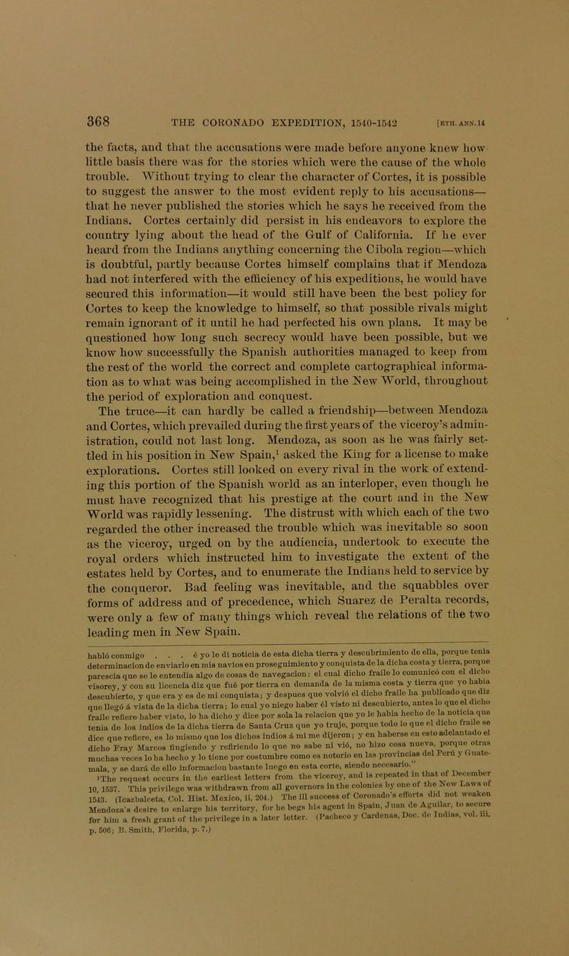 tlie facts, aud tliat the accusations were made before anyone knew how little basis there was for the stories which were the cause of the whole trouble. Without trying to clear the character of Cortes, it is iiossible to suggest the answer to the most evident reply to his accusations— that he never published the stories which he says he received from the Indians. Cortes certainly did persist in his endeavors to explore the country lying about the head of the Gulf of California. If he ever heard from the Indians anything concerning the Cibola region—which is doubtful, partly because Cortes himself complains that if Mendoza had not interfered with the efficiency of his expeditious, he would have secured this information—it would still have been the best policy for Cortes to keep the knowledge to himself, so that possible rivals might remain ignorant of it until he had perfected his own plans. It may be questioned how long such secrecy would have been possible, but we know how successfully the Spanish authorities managed to keep from the rest of the world the correct and complete cartographical informa- tion as to what was being accomplished in the Hew World, throughout the period of exploration and conquest. The truce—it can hardly be called a friendship—between Mendoza and Cortes, which prevailed during the first years of the viceroy’s admin- istration, could not last long. Mendoza, as soon as he was fairly set- tled in his position in HTew Spain,* asked the King for a license to make explorations. Cortes still looked on every rival in the work of extend- ing this portion of the Spanish world as an interloper, even though he must have recognized that his prestige at the court and in the Hew World was rapidly lessening. The distrust with which each of the two regarded the other increased the trouble which was inevitable so soon as the viceroy, urged on by the audiencia, undertook to execute the royal orders which instructed him to investigate the extent of the estates held by Cortes, and to enumerate the Indians held to service by the conqueror. Bad feeling was inevitable, and the squabbles over forms of address and of precedence, which Suarez de Peralta records, were only a few of many things which reveal the relations of the two leading men in Kew Spain. habl6 coiimigo . . . 6 yo le di notioia de esta dicha tierra y descubrimiento do ella, porque teula detonninacion de enviarlo on mis navies en proseguimiento y conqulsta de la dicba costa y tierra, porq ue parcscia quo se le entendia algo do cosas do navegacion: el cu.il dicbo frailo lo comuuicd con el dicho visorey, y con su licencia diz que fu6 por tierra en dcmauda do la inisma costa y tierra quo yo babia descubierto, y que era y es de mi conquista; y despues quo volvid el dicbo frailo ba publicado quodiz quo llegd & vista de la dicba tierra; lo cnal yo niego baber 61 visto ni descubierto, antes lo quo el dicbo frailo refiere baber visto, lo ba dicbo y dice por sola la relacion quo yo lo babia hecbo do la noticia quo tenia do los indios de la dicba tierra do Santa Cruz quo yo truje, porque todo lo que el dicbo frailo se dice que refiere, os lo misrao que los dicbos indios d mi me dijoron; y en baberse on csto adolaiiUido el dicbo Fray Marcos tingiendo y roflriendo lo que no sabo ni vi6, no bizo cosa nuova, poniuo otra.s mucbas veces loba becbo y lo tione por costumbro como es notorio en las provinciaa del Poni y (.uate- mala, y se dard do ello informacion bastanto luego en esta cortc, siendo nocesario.^ ■Tbij request occurs in tbe earliest letters from tbo viceroy, and is rcqioatod in that of Uecember 10 1537. This privilege was withdrawn from all governors in tbe colonies by one ot tbo ^ ow Laws of 1543. (Icazbalceta, Col. Hist. Mexico, ii, 204.) Tbo ill success of Coronado’s cflorts did not weaken Mendoza’s desire to enlarge bis territory, for bo begs bis agent in Spain, Juan de Aguilar, to secure for bim a fresb grant of tbo privilege in a later letter. (Pacbeeo y Cardenas, Doc. de Indias, vol. iii, p. 506; 15. Smith, Florida, j>. 7.)