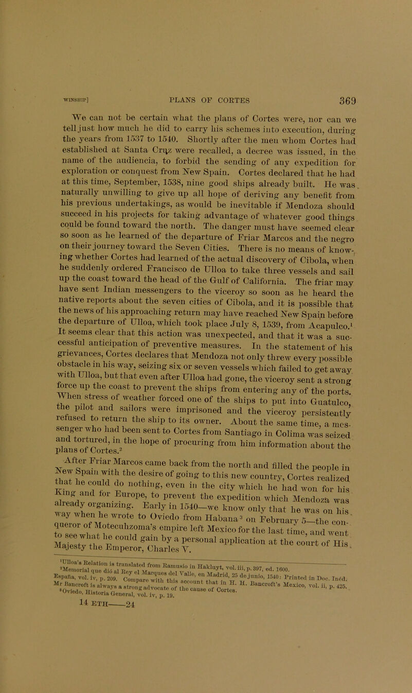 We cau uot be certain wbat tlie plans of Cortes were, nor can we tell .just bow much be did to carry bis schemes into execution, during tbe years from 1537 to 1510. Shortly after the men whom Cortes bad established at Santa Cri^z were recalled, a decree Avas issued, in tbe name of tbe audiencia, to forbid tbe sending of any expedition for exploration or conquest from ^Tew Spain. Cortes declared that be bad at this time, September, 1538, nine good ships already built. He was. naturally unwilling to give up all hope of deriving any benefit from bis previous undertakings, as would be inevitable if Mendoza should succeed in bis projects for taking advantage of whatever good things could be found toward tbe north. Tbe danger must have seemed clear so soon as be learned of tbe departure of Friar Marcos and tbe negro on their journey toward tbe Seven Cities. There is no means of know-, ing whether Cortes bad learned of tbe actual discovery of Cibola, when' he suddenly ordered Francisco de Ulloa to take three vessels and sail up the coast toward the head of the Gulf of California. The friar may have sent Indian messengers to the viceroy so soon as be beard tbe native reports about tbe seven cities of Cibola, and it is possible that the news of his approaching return may have reached New Spain before the departure of Hlloa, which took place July 8, 1539, from Acapulco.^ It seems clear that this action was unexpected, and that it was a suc- cessful anticipation of preventive measures. In tbe statement of his grievances, Cortes declares that Mendoza not only threw every possible obstacl^e in his way, seizing six or seven vessels which failed to get away with Ulloa, but that even after Ulloa had gone, the viceroy sent a strong tee up the coast to prevent the ships from entering any of the ports. When stress of weather forced one of the ships to put into Guatulco, the pi ot and sailors were imprisoned and the viceroy persistently refused to return the ship to its owner. About the same time, a mes- senger who had been sent to Cortes from Santiago in Colima was seized procuring from him information about the people iu that he could do nothing, even in the city which he had won for his King and tor Europe, to prevent the expedition which Mendoza was already organizing. Early in 1540-we know only that he was on Ws ay ’w^hen he wrote to Oviedo from Habana^ on February 5—the con queror of Moteciihzoma’s empire left Me.fico for the last time, and went -- - His. I Histona Goiioriil, vol, iv, p. 19. 14 ETH- 24