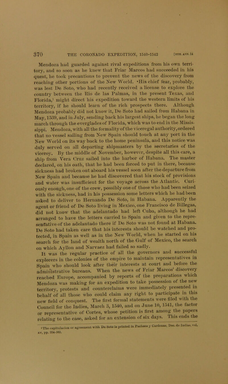 Mendoza had guarded against rival expeditions from his own terri- tory, and so soon as he knew that Friar Marcos had succeeded in his quest, he took precautions to prevent the news of the discovery from reaching other portions of the New World. *His chief fear, probably, was lest De Soto, who had recently received a license to explore the country between the llio de las Palmas, in the present Texas, and Florida,^ might direct his expedition toward the western limits of his territory, if he should learn of the rich prospects there. Although Mendoza probably did not know it, De Soto had sailed from Habana in May, 1539, and in July, sending back his largest ships, he began the long march through the everglades of Florida, which was to end in the Missis- sippi. Mendoza, with all the formality of the viceregal authority, ordered that no vessel sailing from New Spain should touch at any port in the New World on its way back to the home peninsula, and this notice was duly served on all departing shipmasters by the secretaries of the viceroy. By the middle of November, however, despite all this care, a ship from Yera Cruz sailed into the harbor of Habana. The master declared, on his oath, that he had been forced to put in there, because sickness had broken out aboard his vessel soon after the departure from New Spain and because he had discovered that his stock of provisions and water was insufBcient for the voyage across the Atlantic. Curi- ously enough, one of the crew, possibly one of those who had been seized with the sickness, had in his possession some letters which he had been asked to deliver to Hernando De Soto, in Habana. Apparently the agent or friend of De Soto living in Mexico, one Francisco de Billegas, did not know' that the adelantado had left Cuba, although he had arranged to have the letters carried to Spain and given to the repre- sentative of the adelantado there if De Soto was not found at Habana. De Soto had taken care that his interests should be watched and pro- tected, in Spain as well as in the New World, when he started on his search for the land of wealth north of the Gulf of Mexico, the search on which Ayllon and Narvaez had failed so sadly. It was the regular practice of all the governors and successful explorers in the colonies of the empire to maintain representatives in Spain who should look after their interests at court and before the admin‘istrative bureaus. When the news of Friar Marcos’ discovery reached Europe, accompanied by reports of the preparations which Mendoza was making for an expedition to take xiossession of the new territory, protests and counterclaims were immediatelj^ presented in behalf of all those who could claim any right to participate in this new field of conquest. The first formal statements were filed with the Council for the Indies, March 3, 1540, and on June 10, 1541, the factor or representative of Cortes, whose petition is first among the papers relating to the case, asked for an extension of six days. This ends the Tho capitulacion or agre«meut,'witlx Do So^ priutod in Paohec^u y Cardenas, Doc. de Indias, vol. XV, l>p. 354-363,