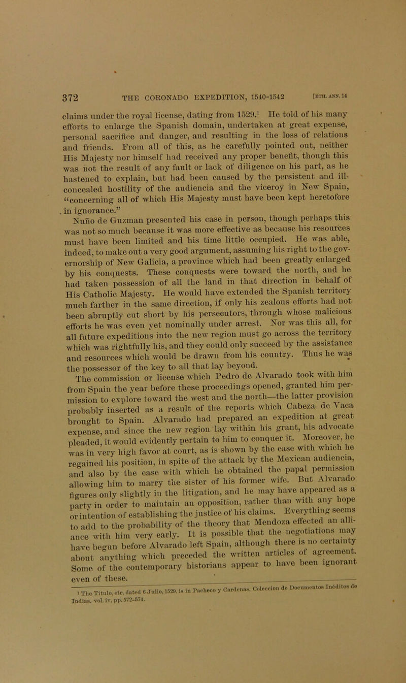 claims mider tlie royal license, dating from 1529.* He told of Ids many efforts to enlarge the Spanisli domain, undertaken at great expense, personal sacrifice and danger, and resulting in tlie loss of relations and friends. From all of this, as he carefully pointed out, neither His Majesty nor himself had received any proper benefit, though this was not the result of any fault or lack of diligence on his part, as he hastened to explain, but had been caused by the persistent and ill- concealed hostility of the audieucia and the viceroy in New Spain, ^^coucerning all of which His Majesty must have been kept heretofore in ignorance.” Nuno de Guzman presented his case in person, though perhaps this was not so much because it was more effective as because his resources must have been limited and his time little occupied. He was able, indeed, to make out a very good argument, assuming his right to the gov- ernorship of New Galicia, a province which had been greatly enlarged by his conquests. These conquests were toward the north, and he had taken possession of all the land in that direction in behalf of His Catholic Majesty. He would have extended the Spanish territory much farther in the same direction, if only his zealous efforts had not been abruptly cut short by his persecutors, through whose malicious efforts he was even yet nominally under arrest. Nor was this all, for all future expeditions into the new region must go across the territory which was rightfully his, and they could only succeed by the assistance and resources which would be drawn from his country. Thus he was the possessor of the key to all that lay beyond. The commission or license which Pedro de Alvarado took with him from Spain the year before these proceedings opened, granted him per- mission to explore toward the west and the north—the latter provision probably inserted as a result of the reports which Cabeza de Vaca brought to Spain. Alvarado had prepared an expedition at great expense, and since the new region lay within his grant, his advocate pleaded, it would evidently pertain to him to conquer it. Moremmr, he was in very high favor at court, as is shown by the ease with which he regained his position, in spite of the attack by the Mexican aiidiencia, and also by the ease with which he obtained the papal permission allowing him to marry the sister of his former wife. But Alvarado figures only slightly in the litigation, and he may have appeared as a party in order to maintain an opposition, rather than with any hope or intention of establishiug the justice of his claims. Eveiytlung seems to add to the probability of the theory that Mendoza effected an alli- ance with him very early. It is possible that the uegotiations may have begun before Alvarado left Spain, although there is no certain ,y about anything which preceded the written articles of agreement. Some of the contemporary historians appear to have been iguoian even of these. 1 Tho Tltulo, etc, dntod C Julio, 1529, is in Pnoheco y CnnU-nas, Indias, vol. iv, pp. 572-574. Coleccion de Documentos Ini'diloa de