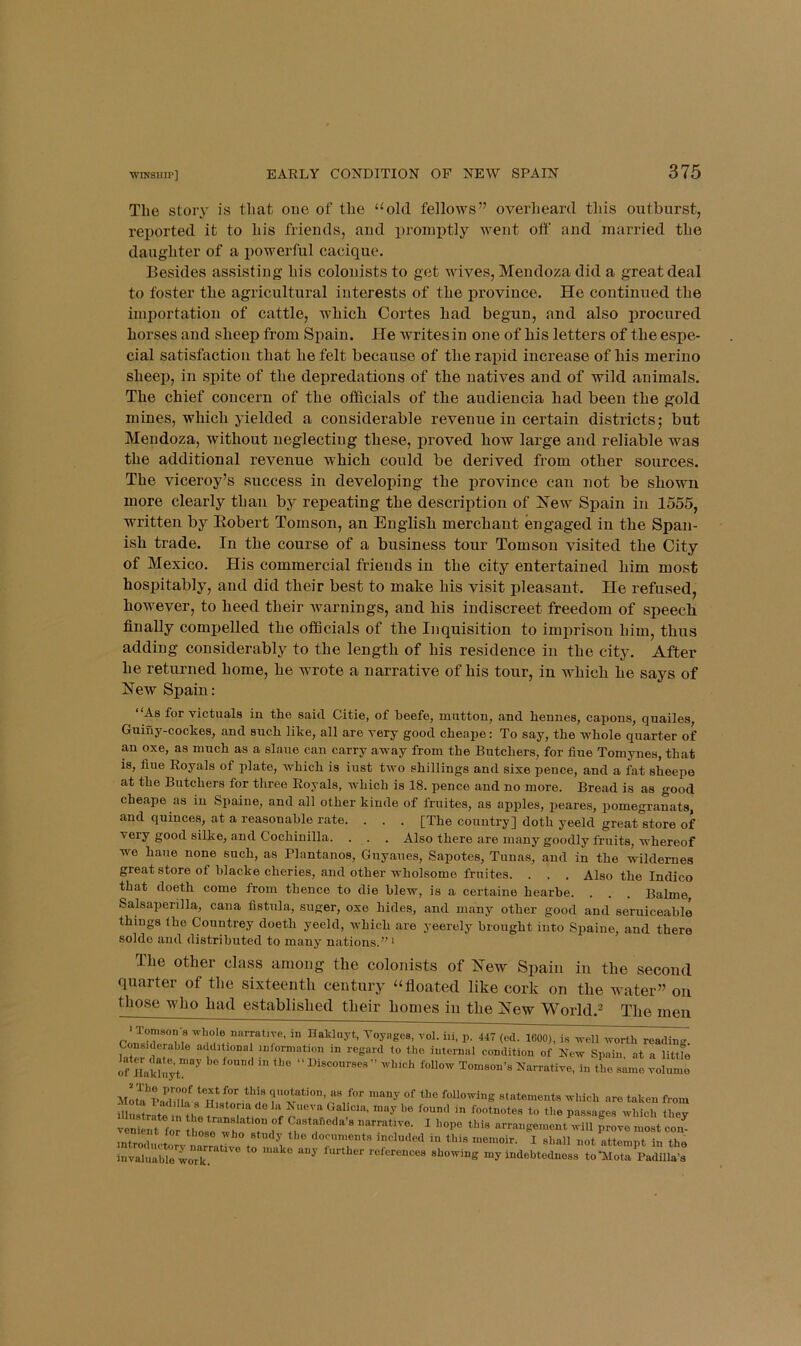 •wiNsiiir] The story is that oue of the “old fellows” overheard this outburst, reported it to his friends, and x>i’oniptly went off and married the daughter of a i)owerful cacique. Besides assisting his colonists to get wives, Mendoza did a great deal to foster the agricultural interests of the x>roviuce. He continued the importation of cattle, which Cortes had begun, and also procured horses and sheep from Spain. He writesin one of his letters of the espe- cial satisfaction that he felt because of the rajiid increase of his merino sheej), in spite of the depredations of the natives and of wild animals. The chief concern of the officials of tbe audiencia bad been the gold mines, which yielded a considerable revenue in certain districts; but Mendoza, without neglecting these, proved how large and reliable was the additional revenue which could be derived from other sources. The viceroy’s success in developing the jirovince can not be shown more clearly than by repeating the description of l^ew Spain in 1555, written by Eobert Tomson, an English merchant engaged in the Span- ish trade. In the course of a business tour Tomson visited the City of Mexico. His commercial friends in the city entertained him most hospitably, and did their best to make his visit pleasant. He refused, however, to heed their warnings, and his indiscreet freedom of speech finally compelled the officials of the Inquisition to imprison him, thus adding considerably to the length of his residence in the city. After he returned home, he wrote a narrative of his tour, in which he says of New Spain: As for victuals in the said Citie, of beefe, mutton, and hennes, capons, quailes, Guiuy-cockes, and such like, all are very good cheape: To say, the whole quarter of an oxe, as much as a slaue can carry away from the Butchers, for fine Tomynes, that is, hue Royals of plate, which is iust two shillings and sixe pence, and a fat sheepe at the Butchers for three Royals, which is 18. pence and no more. Bread is as good cheape as in Spaine, and all other kinde of fruites, as apples, peares, pomegranats, and quinces, at a reasonable rate. . . . [The country] doth yeeld great store of very good silke, and Cochinilla. . . . Also there are many goodly fruits, whereof we hane none such, as Plantanos, Guyaues, Sapotes, Tunas, and in the wildernes great store of blacke cheries, and other wholsome fruites. . . . Also the Indico that doeth come from thence to die blew, is a certaine hearbe. . . . Balme Salsaperilla, cana fistula, suger, oxe hides, and many other good and seruiceable things the Countrey doeth yeeld, which are yeerely brought into Spaine, and there soldo and distributed to many nations.” i The other class among the colonists of Eew Spain in the second quarter of the sixteenth century “floated like cork on the water” on those who had established their homes in the Eew World.^ The men whole nnrratwe, in naklnyt, Voyages, vol. hi, p. 447 (ed. 1600), i.s ^vell worth reading. Considerable additional information in regard to the internal condition of New Spain at a little If nv;;;jt” Motl'pS/s®m quotation, as for many of the following statements which are taken from “0 lu NucvaGahcia, may be found in footnotes to the passages which thev .nSLto, 1“ “,T lr,d.,l„l i„ ,1,1, „„„,i,. , ,,„ii invaluable work. ® ‘ showing my indebtedness toTdota Padilla’s