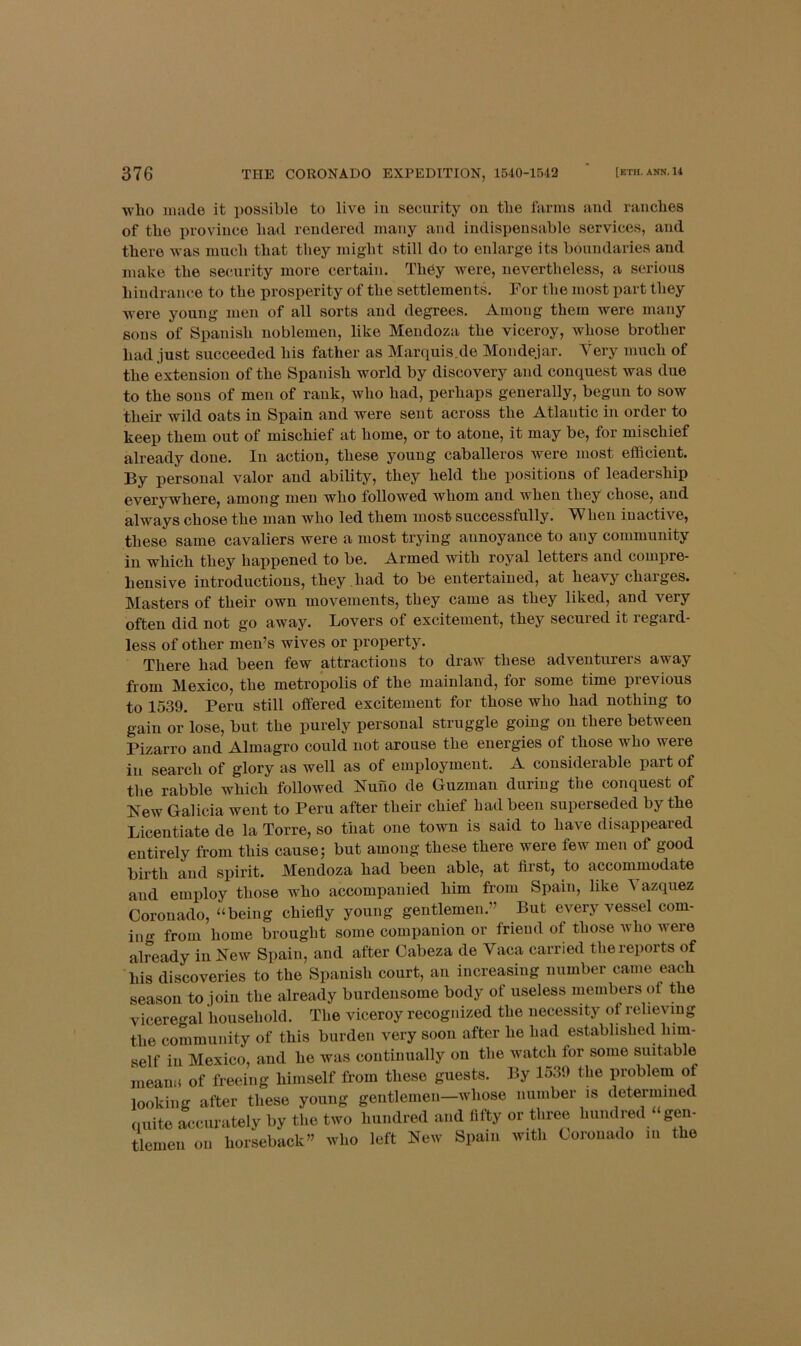 wlio made it possible to live in security on tbe farms and ranches of the province had rendered many and indispensable services, and there was much that they might still do to enlarge its boundaries and make the security more certain. They were, nevertheless, a serious hindrance to the prosperity of the settlements. For the most part they were young men of all sorts and degrees. Among them were many sons of Spanish noblemen, like Mendoza the viceroy, Avhose brother had just succeeded his father as Marquis.de Mondejar. Very much of the extension of the Spanish world by discovery and conquest was due to the sons of men of rank, who had, perhaps generally, begun to sow their wild oats in Spain and were sent across the Atlantic in order to keep them out of mischief at home, or to atone, it may be, for mischief already done. In action, these young caballeros were most efficient. By personal valor and ability, they held the positions of leadership everywhere, among men who followed whom and when they chose, and always chose the man who led them most successfully. 'When inactive, these same cavaliers were a most trying annoyance to any community in which they happened to be. Armed with royal letters and compre- hensive introductions, they had to be entertained, at heavy charges. Masters of their own movements, they came as they liked, and very often did not go away. Lovers of excitement, they secured it regard- less of other men’s wives or property. There had been few attractions to draw these adventurers away from Mexico, the metropolis of the mainland, for some time pievious to 1539. Peru still offered excitement for those who had nothing to gain or lose, but the purely personal struggle going on there between Pizarro and Almagro could not arouse the energies of those who were in search of glory as well as of employment. A considerable part of the rabble which followed Nuno de Guzman during the conquest of Lew Galicia went to Peru after their chief had been superseded by the Licentiate de la Torre, so that one town is said to have disappeared entirely from this cause; but among these there were few men of good birth and spirit. Mendoza had been able, at first, to accommodate and employ those Avho accompanied him from Spain, like ^ azquez Coronado, “being chiefly young gentlemen.” But every vessel com- ing from home brought some companion or friend of those who were already in New Spain, and after Cabeza de Vaca carried the reports of his discoveries to the Spanish court, an increasing number came each season to join the already burdensome body of useless members of the viceregal household. The viceroy recognized the necessity of relieving the community of this burden very soon after he had established him- self in Mexico, and he Avas continually on the Avatch tor some suitable nieann of freeing himself from these guests. By 1539 the problem of looking after these young gentlemen—whose number is determined quite accurately by the two hundred and fifty or three hundred “gen- tlemen on horseback” who left New Spain with Coronado in the