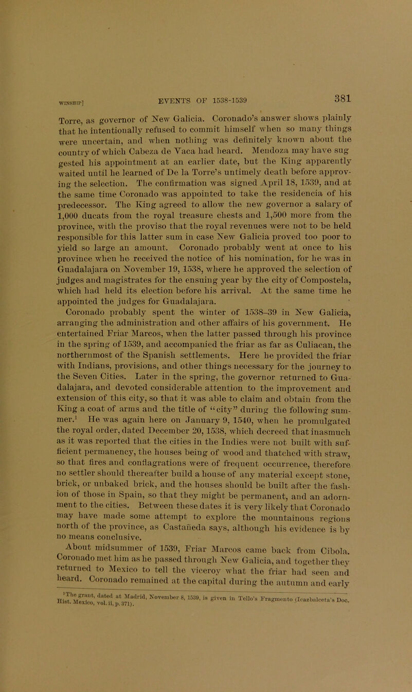 EVENTS OF 1538-1539 Torre, as governor of New Galicia. Coronado’s answer shows plainly that he intentionally refused to commit himself when so many things were uncertain, and when nothing was definitely known about the country of which Cabeza de Yaca had heard. Mendoza may have sug gested his appointment at an earlier date, but the King apparently waited until he learned of De la Torre’s untimely death before approv- ing the selection. The confirmation was signed April 18, 1539, and at the same time Coronado was ajipointed to take the residencia of his predecessor. The King agreed to allow the new governor a salary of 1,000 ducats from the royal treasure chests and 1,500 more from the province, with the proviso that the royal revenues were not to be held responsible for this latter sum in case New Galicia proved too poor to yield so large an amount. Coronado probably went at once to his province when he received the notice of his nomination, for he was in Guadalajara on November 19,1538, where he approved the selection of judges and magistrates for the ensuing year by the city of Compostela, which had held its election before his arrival. At the same time he appointed the judges for Guadalajara. Coronado probably spent the winter of 1538-39 in New Galicia, arranging the administration and other aifairs of his government. He entertained Friar Marcos, when the latter passed through his province in the spring of 1539, and accompanied the friar as far as Culiacan, the northernmost of the Spanish settlements. Here he provided the friar with Indians, provisions, and other things necessary for the journey to the Seven Cities. Later in the spring, the governor returned to Gua- dalajara, and devoted considerable attention to the improvement and extension of this city, so that it was able to claim and obtain from the King a coat of arms and the title of “city” during the following sum- mer.’ He was again here on January 9, 1540, when he promulgated the royal order, dated December 20,1538, which decreed that inasmuch as it was reported that the cities in the Indies were not built with suf- ficient permanency, the houses being of wood and thatched with straw, so that fires and conflagrations were of frequent occurrence, tlierefore no settler should thereafter build a house of any material except stone, brick, or unbaked brick, and the houses should be built after the fash- ion of those in Spain, so that they might be permanent, and an adorn- ment to the cities. Between these dates it is very likely that Coronado may have made some attempt to explore the mountainous regions north of the province, as Castaneda says, although his evidence is by no means conclusive. About midsummer of 1539, Friar Marcos came back from Cibola. Coronado met him as he passed through New Galicia, and together they returned to Mexico to tell the viceroy what the friar had seen and heajd^ Coronado remained at the capital during the autumn and early Madrid, November 8, 1539, is given in Tollo’i Hist. Mexico, vol. ii, p. 371), rragmenro (icazOalceta