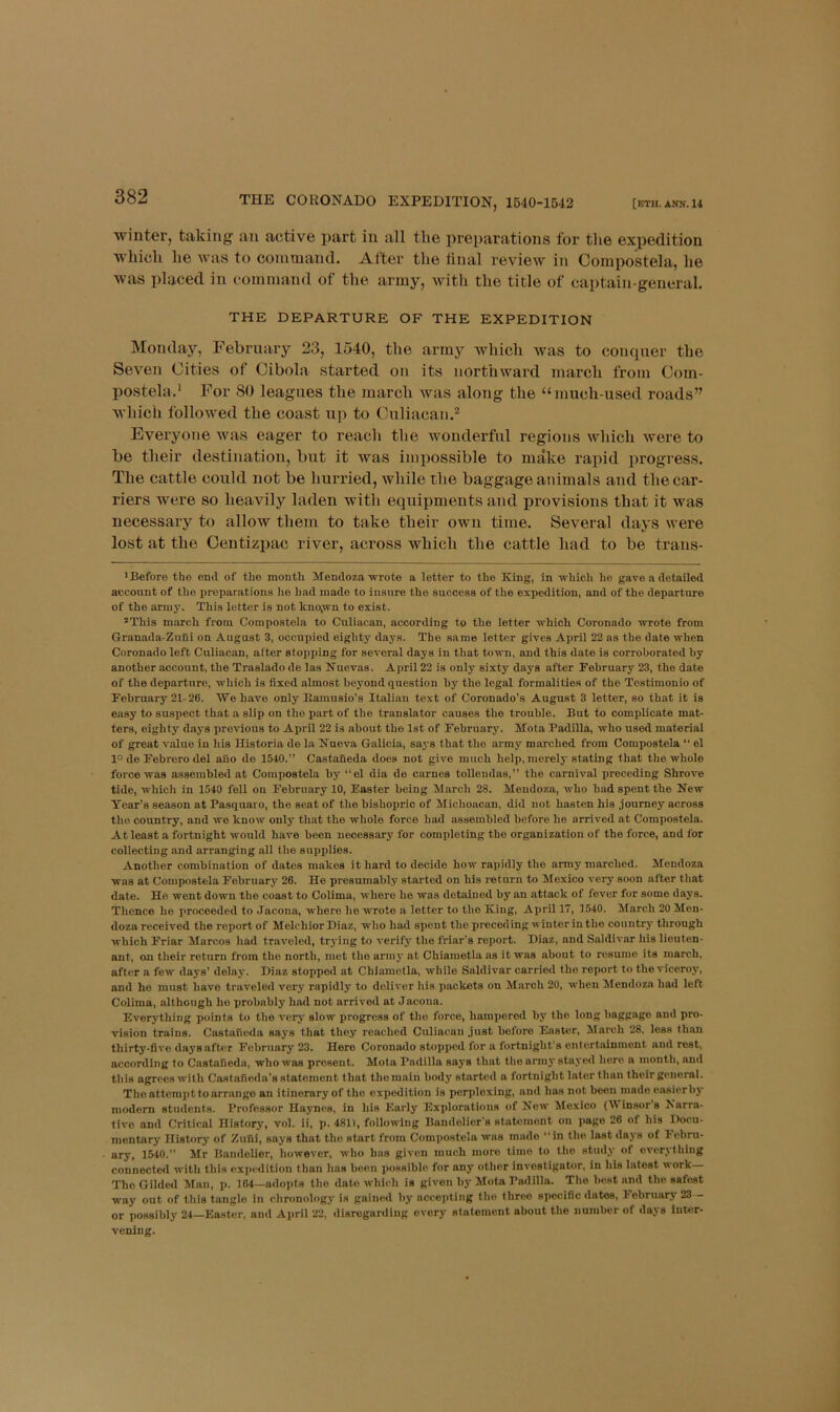 [ETH. ANN. 14 THE CORONADO EXPEDITION, 1540-1542 winter, taking an active part in all tlie preparations for the expedition which he was to command. After the linal review in Compostela, he was placed in command of the army, with the title of captain-general. THE DEPARTURE OF THE EXPEDITION Monday, February 23, 1540, the army which was to conquer the Seven Cities of Cibola started on its northward march from Com- postela.' For 80 leagues the march was along the “much-used roads” which followed the coast up to Culiacan.^ Everyone was eager to reach the wonderful regions which were to be their destination, but it was impossible to make raiiid progress. The cattle could not be hurried, while the baggage animals and the car- riers were so heavily laden with equipments and provisions that it was necessary to allow them to take their own time. Several days were lost at the Centizpac river, across which the cattle had to be trans- > Before the end of the month. Mendoza wrote a letter to the King, in which ho gave a detailed account of the preparations he had made to insure the success of the expedition, and of the departure of the army. This letter is not kno,wn to exist. *This march from Compostela to Culiacan, according to the letter which Coronado wrote from Granada-Znlii on August 3, occupied eighty days. The same letter gives April 22 as the date when Coronado left Culiacan, alter stopping for several days in that town, and this date is corroborated by another account, the Traslado de las Nuevas. April 22 is only sixty days after February 23, the date of the departure, which is fixed almost beyond question by the legal formalities of the Testimonio of February 21-26. We have only llamusio’s Italian text of Coronado’s August 3 letter, so that it is easy to suspect that a slip on the part of the translator causes the trouble. But to complicate mat- ters, eighty days iirevious to April 22 is about the 1st of February. Mota Padilla, who used material of great value in his Historia de la Nueva Galicia, says that the army marched from Compostela “ el 1° de Febrero del auo de 1540.” Castaneda does not give much help, merely stating that the whole force was assembled at Compostela by ‘‘el dia de carnes tollendas,” the carnival preceding Shrove tide, which in 1540 fell on February 10, Easter being March 28. Mendoza, who had spent the New Tear’s season at Pasquaro, the seat of the bishopric of Michoacan, did not hasten his journey across the country, and we know only that the whole force had assembled before he arrived at Compostela. At least a fortnight would have been necessary for completing the organization of the force, and for collecting and arranging all the supplies. Another combination of dates makes it hard to decide how rapidly the army marched. Mendoza was at Compostela February 26. He presumably started on his return to Mexico veiy soon after that date. He went down tbe coast to Colima, whore he was detained by an attack of fever for some days. Thence he I'roceoded to Jacona, where he wrote a letter to the King, April 17, 1540. March 20 Men- doza received the reportof Melchior Diaz, who had spent the preceding winterin the country through which Friar Marcos had traveled, trj-ing to verify the friar’s report. Diaz, and Saldivar his lieuten- ant, on their return from the north, met the ariu3’ at Chiametla ns it was about to resume its march, after a few days’ delay. Diaz stopped at Chiametla, while Saldivar carried the report to the viceroy, and ho must have traveled very rapidly to deliver his packets on March 20, when Mendoza had left Colima, although ho probably had not arrived at Jacona. Everything points to the verj- slow progress of the force, hampered by the long baggage and pro- vision trains. Castaneda says that they reached Culiacan just before Easter, hlarch 28, loss than thirty-five daysafter February 23. Hero Coronado stopped for a fortnight’s entertainment and rest, according to Castaneda, who was present. Mota Padilla says that tlie armj' staj’ed hero a month, and this agrees with Castaneda’s statement that the main bodj' started a fortnight later than their general. The attcmjjt to arrange an itinerary of the expedition is perplexing, and has not boon made easierbj' modem students. Professor Haynes, in his Early Explorations of Now Mexico (Winsor’s Narra- tive and Critical History, vol. ii, p. 481), following Bandolier’s statement on page 26 of his Docu- mentary History of Ziiiii, says that the start from Compostela was made ‘‘in the last da.vs of Febru- ary, 1540.” Mr Bandolier, however, who has given much more time to tlie studj- of ever.vlhlng connected with this expedition than has been jiossible for any other investigator, in his latest work The Gilded Man, p. 164—adopts the date which is given by Mota Padilla. The best and the safest way out of this tangle in chronologj- is gained by accepting the three specific dates, hebruary 23 — or possibly 24—Easter, and April 22, disregarding every statement about the number of days inter- vening.