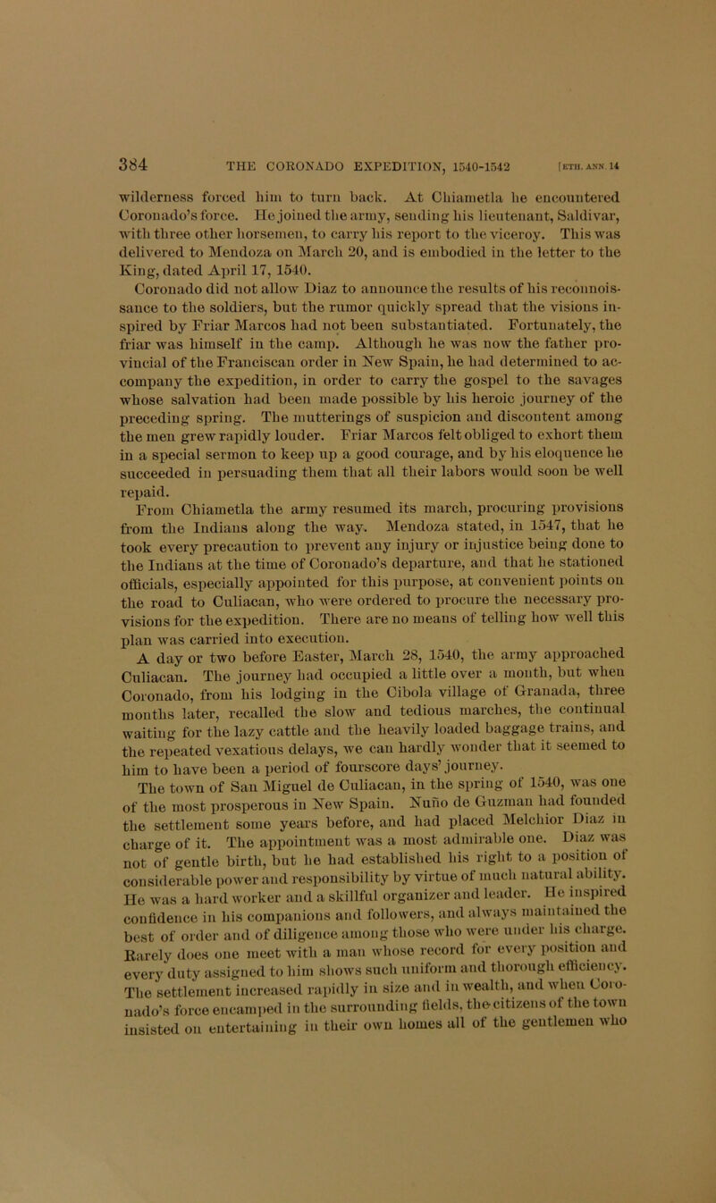 wilderness forced him to turn back. At Ohiainetla he encountered Coronado’s force. He joined the army, sending his lieutenant, Saldivar, with three other horsemen, to carry his report to the viceroy. This was delivered to Mendoza on March 20, and is embodied in the letter to the King, dated April 17, 1540. Coronado did not allow Diaz to announce the results of his reconnois- sauce to the soldiers, but the rumor quickly spread that the visions in- spired by Friar Marcos had not been substantiated. Fortunately, the friar was himself in the camp. Although he was now the father pro- vincial of the Franciscan order in New Spain, he had determined to ac- company the expedition, in order to carry the gospel to the savages whose salvation had been made possible by his heroic journey of the preceding spring. The mutterings of suspicion and discontent among the men grew rapidly louder. Friar Marcos felt obliged to exhort them in a special sermon to keep up a good courage, and by his eloquence he succeeded in persuading them that all their labors would soon be Avell repaid. From Chiametla the army resumed its march, procuring provisions from the Indians along the way. Mendoza stated, in 1547, that he took every precaution to prevent any injury or injustice being done to the Indians at the time of Coronado’s departure, and that he stationed oflQcials, especially appointed for this purpose, at convenient points on the road to Culiacan, who were ordered to iirocure the necessary pro- visions for the expedition. There are no means of telling how well this plan was carried into execution. A day or two before Easter, March 28, 1540, the army approached Culiacan. The journey had occupied a little over a mouth, but when Coronado, from his lodging in the Cibola village of Granada, three mouths later, recalled the slow and tedious marches, the continual waiting for the lazy cattle and the heavily loaded baggage trains, and the repeated vexatious delays, we can hardly wonder that it seemed to him to have been a period of fourscore days’journey. The town of San Miguel de Culiacan, in the spring of 1540, was one of the most prosperous in Kew Spain. Nuno de Guzman had founded the settlement some years before, and had placed Melchior Diaz in charge of it. The appointment was a most admii-able one. Diaz was not of gentle birth, but he had established his right to a position of considerable power and resiionsibility by virtue of much natural ability. He was a hard worker and a skillful organizer and leader. He mspired confidence in his companions and followers, and always maintained the best of order and of diligence among those who Avere under his charge. Karely does one meet Avith a man Avhose record for every position and every duty assigned to him shoAVS such uniform and thorough efiiciency. The settlement increased i-apidly in size and in wealth, and Avheu Coio- uado’s force encami)ed in the surrounding fields, the-citizens of the tOAvu insisted on entertaining in their OAvn homes all of the gentlemen Avho