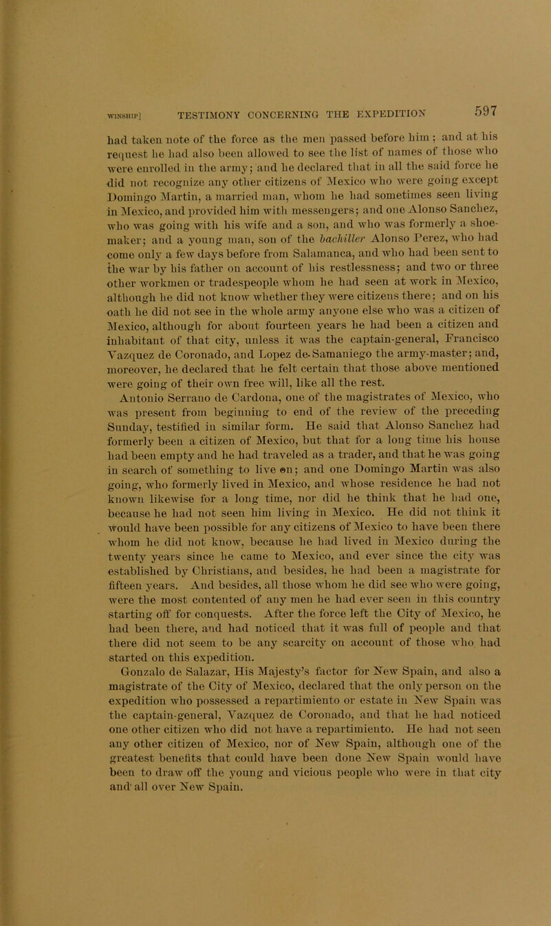 TESTIMONY CONCERNING THE EXPEDITION bad taken note of the force as the men passed before him ; and at bis refpiest be bad also been allowed to see the list of names of those who were enrolled in the army; and be declared that in all the said force be did not recognize any other citizens of Mexico who were going except Domingo Martin, a married man, whom be bad sometimes seen living in Mexico, and provided him with messengers; and one Alonso Sanchez, who was going with bis Avife and a son, and who was formerly a shoe- maker; and a young man, son of the bacMller Alonso Perez, who bad come only a few days before from Salamanca, and who bad been sent to the war by bis father on account of bis restlessness; and two or three other workmen or tradespeople whom be bad seen at work in Mexico, although be did not know whether they were citizens there; and on bis oath be did not see in the whole army anyone else who was a citizen of Mexico, although for about fourteen years be bad been a citizen and inhabitant of that city, unless it was the captain-general, Francisco Yazquez de Coronado, and Lopez de-Samaniego the army-master; and, moreover, be declared that be felt certain that those above jnentioned were going of their own free will, like all the rest. Antonio Serrano de Cardona, one of the magistrates of Mexico, who was preseut from beginning to end of the review of the preceding Sunday, testified in similar form. He said that Alonso Sanchez had formerly been a citizen of Mexico, but that for a long time his house had been empty and he had traveled as a trader, and that he was going in search of something to live @n; and one Domingo Martin was also going, who formerly lived in Mexico, and whose residence he had not known likewise for a long time, nor did he think that he had one, because he had not seen him living in Mexico. He did not think it would have been possible for any citizens of Mexico to have been there whom he did not know, because he had lived in Mexico during the twenty years since he came to Mexico, and ever since the city was established by Christians, and besides, he had been a magistrate for fifteen years. And besides, all those whom he did see who were going, were the most contented of any men he had ever seen in this country starting off for conquests. After the force left the City of Mexico, he had been there, and had noticed that it was full of people and that there did not seem to be any scarcity on account of those who had started on this expedition. Gonzalo de Salazar, His Majesty’s factor for Hew Spain, and also a magistrate of the City of Mexico, declared that the only person on the expedition who ijossessed a repartimiento or estate in HeAv Spain was the captain-general, Yazquez de Coronado, and that he had noticed one other citizen who did not have a repartimiento. He had not seen any other citizen of Mexico, nor of Hew Spain, although one of the greatest benefits that could have been done Hew Spain would liaA^e been to draw off the young and vicious people who were in that city and' all over Hew Spain.