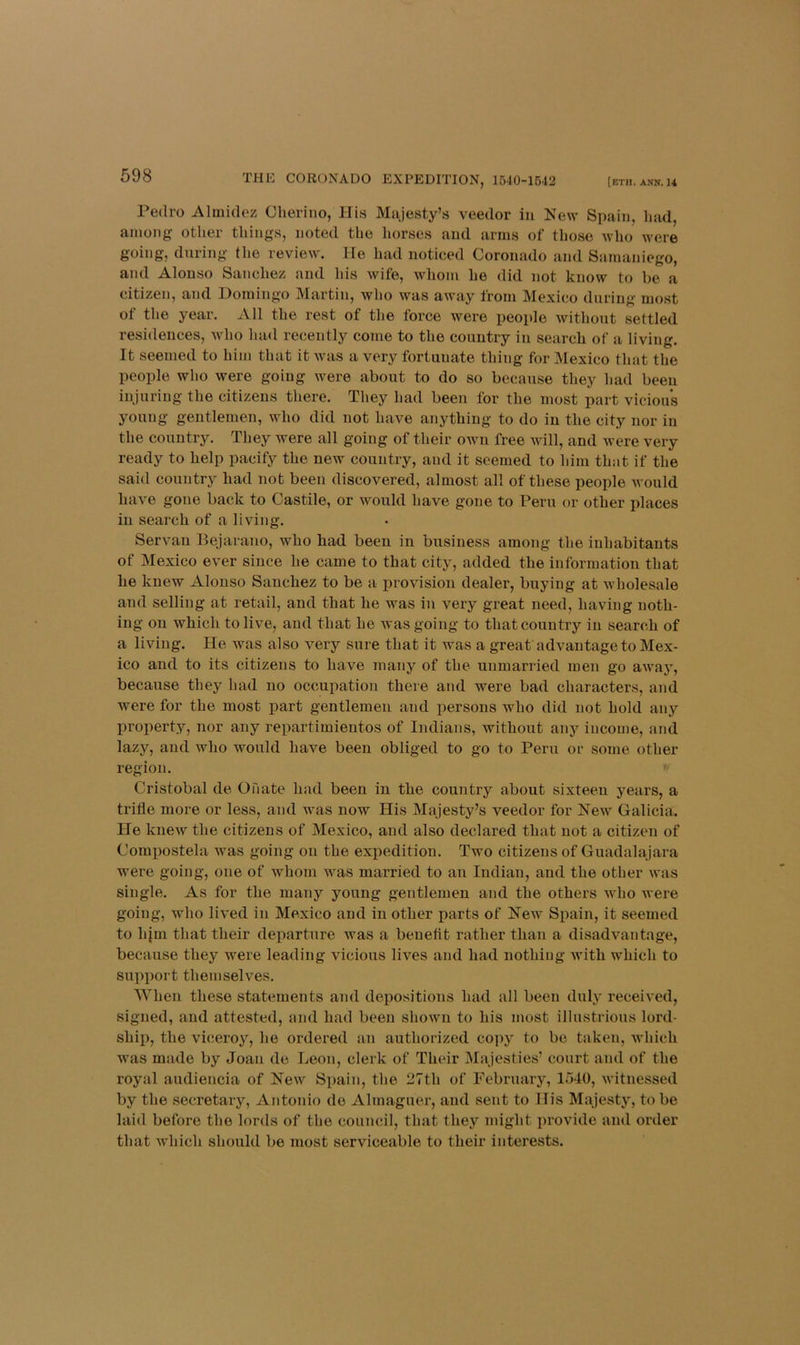 Pedro Almidez Cherino, His Majesty’s veedor in New Spain, had, among other things, noted the horses and arms of those who were going, during the review. He had noticed Coronado and Samaniego, and Alonso Sanchez and Ids wife, whom he did not know to be a citizen, and Domingo Martin, who was away from Mexico during most of tlie year. All the rest of the force were people without settled residences, Avho had recently come to the country in search of a living. It seemed to him that it was a very fortunate thing for Mexico that the people who were going were about to do so because they had been injuring the citizens there. They had been for the most part vicious young gentlemen, who did not have anything to do in the city nor in the country. They were all going of their own free will, and were very ready to help pacify the new country, and it seemed to him that if the said country had not been discovered, almost all of these people would have gone back to Castile, or would have gone to Peru or other places in search of a living. Servan Bejarano, who had been in business among the inhabitants of Mexico ever since he came to that city, added the information that he knew Alonso Sanchez to be a provision dealer, buying at wholesale and selling at retail, and that he was in very great need, having noth- ing on which to live, and that he was going to that country in search of a living. He was also very sure that it was a great advantage to Mex- ico and to its citizens to have many of the unmarried men go away, because they bad no occupation there and were bad characters, and were for the most part gentlemen and persons who did not hold any property, nor any repartiinientos of Indians, without any income, and lazy, and who would have been obliged to go to Peru or some other region.  Cristobal de Onate had been in the country about sixteen years, a trifle more or less, and was now His Majesty’s veedor for New Galicia. He knew the citizens of Mexico, and also declared that not a citizen of Comimstela was going on the expedition. Two citizens of Guadalajara were going, one of whom was married to an Indian, and the other was single. As for the many young gentlemen and the others who were going, who lived in Mexico and in other parts of New Spain, it seemed to hjm that their departure was a beneftt rather than a disadvantage, because they were leading vicious lives and had nothing Avith which to support themselves, 'When these statements and depositions had all been duly received, signed, and attested, and had been shown to his most illustrious lord- shiji, the viceroy, he ordered an authorized copy to be taken, which was made by Joan de Leon, clerk of Their Majesties’ court and of the royal audiencia of New Spain, the 27th of February, 1540, witnessed by the secretary, Antonio do Almaguer, and sent to His Majesty, to be laid before the lords of the council, that they might provide and order that which should be most serviceable to their interests.