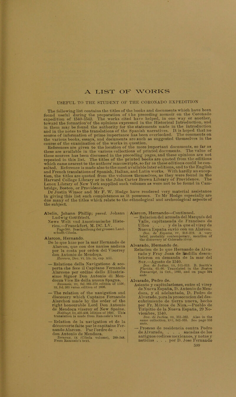 USEFUL TO THE STUDENT OF THE CORONADO EXPEDITION The following list contains tho titles of the hooks anti tlocnments which have heen found useful during the preparation of the preceding memoir on the Coronado expedition of 1540-1542. The works cited have helped, in one way or pother, toward the formation'of the opinions expressed in the Historical Introduction, pd in them may he found the authority for the statements made in the introduction and in the notes to the translations of the Spanish narratives. It is hoped that no source of information of prime importance has heen overlooked. The comments on the various hooks, essays, <and documents are such as suggested themselves in the course of the examination of the works in question. References are given to the location of the more important documents, so far as these are available in the various collections of printed documents. The value of these sources has heen discussed in the preceding pages, and these opinions are not repeated in this list. The titles of the printed hooks are quoted from tho editions which came nearest to the authors’ manuscripts, so far as these editions could he cp- sulted. Reference is made also to the most available later editions, and to tho English and French translations of Spanish, Italian, and Latin works. With hardly an pcep- tion, the titles are quoted from the volumes themselves, as they were found in the Harvard College Library or in the John Carter Brown Library of Providence. The Lenox Library of New York supplied such volumes as were not to he found in Cam- bridge, Boston, or Providence. Dr Justin Winsor and Mr F. W. Hodge have rendered very material assistance in giving this list such completeness as it possesses. To Mr Hodge especially are due many of the titles which relate to the ethnological and archeological aspects of the subject. Abelin, Johann Phillip; pseud. Johann Ludwig Gottfriedt. Newe Welt vnd Americanische Histo- rieu.—Franckfurt, M. DC. LV. Page 560. Beschreibungdergrossen Land- schaS't Cibola. Alarcon, Hernando. Do lo que hizo por la mar Hernando de Alarcon, que con dos uauios andaua por la costa por orden del Visorrey don Antonio de Mendoza. Herrera, Dec. vi, lib. ix, cai). xlii. — Relatione della Navigatione & sco- perta che fece il Capitano Fernando Alarcone per ordine dello lllustris- siiuo Signor Don Antonio di Men- dozza Vice Re della nuoua Spagna. liamusio, III, fol. 363-370, edition of 1556; III, fol. 303 verso, edition of 1606. — The relation of the nauigation and discouery which Captaine Fernando Alarchon made by the order of the right honourable Lord Don Antonio de Mendoza vizeroy of New Spaine. Hakluyt, in, 425439, edition of 1600. This translation is made from Ranuisio’s text. — Relation de la navigation et de la ddeo liverte faite par le capitaine Fer- nando Alarcon. Parl’ordrede . . . don Antonio de Mendoza. Temaux, ix (Cibola volume), 299-348. From Ramusio’s text. 599 Alarcon, Hernando—Continued. — Relacion del armada del Marqiids del Valle, capitaneada de Francisco de Ulloa . . . y de la que el virey de NuevaEspana euvid con un Alarcon. Hoc. de Esjoaiia, iv, 218-219. A very brief, probably contemporary, mention of the discovery of Colorado river. Alvarado, Hernando de. Relacion de lo que Hernando de Alva- rado y Fray Joan de liadilla descii- brieron en deinanda de la mar del Sur.—Agosto de 1540. Doc. de India.i, in, 511-513. B. Smith’s Florida, 65-66. Translated in the Boston Transcript, 14 Oct., 1893, and on page 594 ante Alvarado, Pedro de. Asiento y capitulaciones, entre el virey de Nueva Espaha, D. Antonio de Men- doza, y el adelantado, D. Pedro de Alvarado, para la prosecucion del des • cubrimiento de tierra nueva, hecho por Fr. Marcos de Niza.—Pueblo de Tiripitio de la Nueva Espaua, 29 No- viembre, 1540. Hoc. de Indias, ill, 351-362. Also in the same collection, xvi, 342-355. See page 353 ante. — Prooeso de residencia contra Pedro de Alvarado, . . . sacadas do los antiguos codices mexicanos, y notas y noticias . . . jior D. .lose Fernando