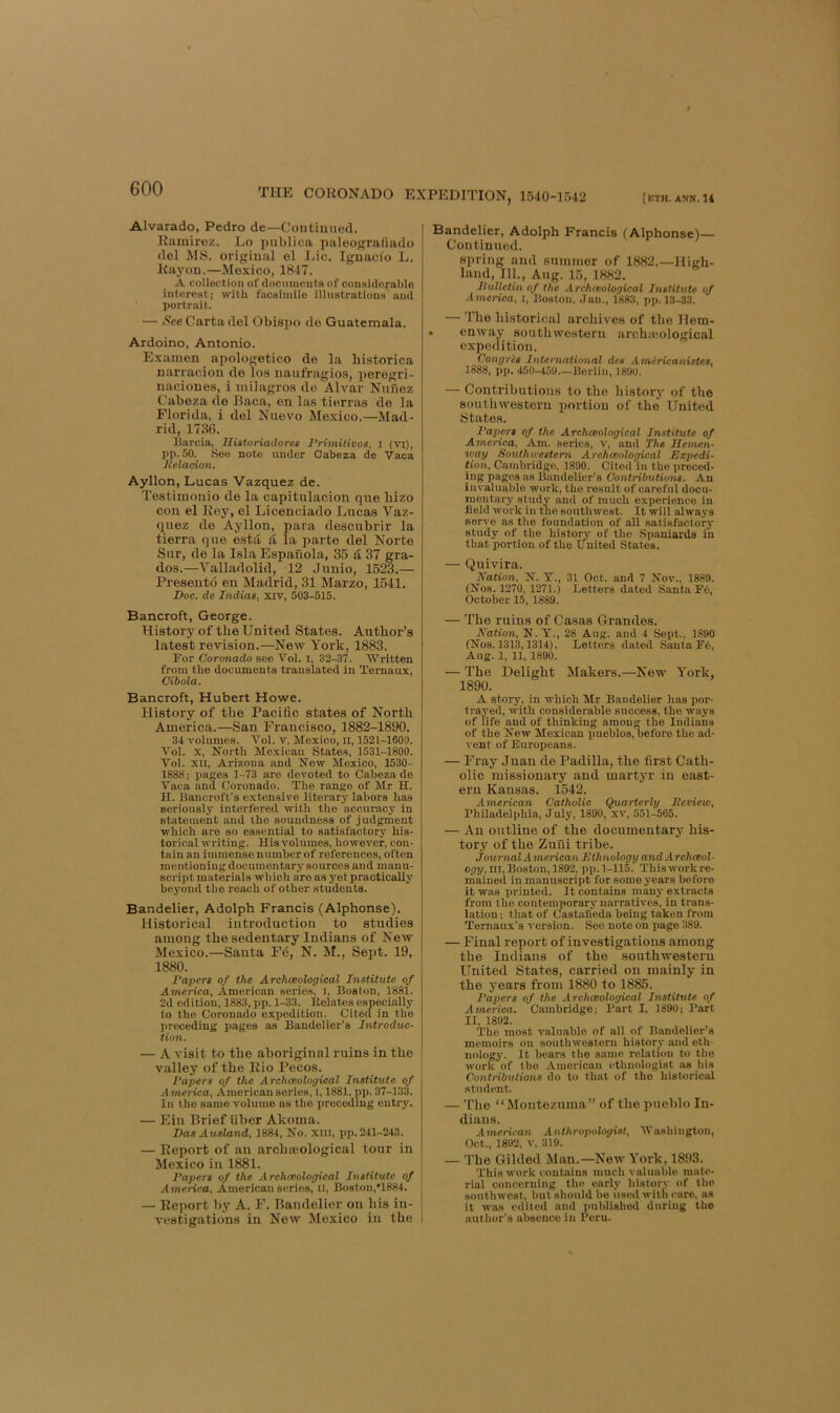 Alvarado, Pedro de—Continued. Ramirez. Lo publica paleogrnfiado del MS. orij^iual el Lie. Ignacio L. Rayon.—Mexico, 1847. A collection of documonta of considerable interest; with facsimile illnatrations and portrait. — Carta del Obisjto de Guatemala. Ardoino, Antonio. Examen apologetico de la bistorica narracion de los naufragio,s, peregri- naciones, i milagros do Alvar Nunez Cabeza de Baca, en la.s tierras de la Florida, i del Nuevo Mexico.—Mad- rid, 1736. linreia, Uiatoriadores Primitivos, I (vi), pp. 50. See note under Oabeza de Vaca Heladon. Ayllon, Lucas Vazquez de. Testimonio de la capitulacion que bizo con el Rey, el Licenciado Lucas Vaz- quez de Ayllon, para descubrir la tierra que estd ft la parte del Norte Sur, de la Isla Espauola, 35 & 37 gra- des.—Valladolid, 12 Junio, 1523.— Preseutd eu Madrid, 31 Marzo, 1541. Doc. de Indias, xiv, 503-515. Bancroft, George. History of tbe United States. Autbor’s latest revision.—New York, 1883. For Coronado sec Vol. i, 32-37. Written from the documents translated in Temaux, Cibola. Bancroft, Hubert Howe. History of tbe Pacific states of North America.—San Francisco, 1882-1890. 34 volumes. Vol. V, Mexico, ll, 1521-1600. Vol. x, North Mexican States, 1531-1800. Vol. XII, Arizona and New Mexico, 1530- 1888; paces 1-73 are devoted to Cabeza de Vaca and Coronado. The range of Mr H. H. Bancroft’s extensive literary labors has seriously interfered with the accuracy in statement and the soundness of judgment which are so essential to satisfactory his- torical writing. His volumes, howev'er, con- tain an immense number of references, often mentioning documentary sources and manu- sci’ipt materials wliich are as yet practically beyond the reach of other students. Bandelier, Adolph Francis (Alphonse). Historical introduction to studies among the sedentary Indians of New Mexico.—Santa Fd, N. M., Sept. 19, 1880. Papers of the Archceologieal Institute of America, American series, l, Boston, 1881. 2d edition, 1883, pp. 1-33. Eelates especially to the Coronado expedition. Cited in the preceding x>agcs as Bandolier’s Introduc- tion. — A visit to tbe aboriginal ruins in tbe valley of the Rio Pecos. Papers of the Archmological Institute of America, American series, l, 1881, pp. 37-133. In the same volume as the iirccedmg entry. — Ein Brief iiber Akoma. DasAusland, 1884, No. Xlll, pp. 241-243. — Report of an arclucological tour in Mexico in 1881. Papers of the Archreological Institute of America, American series, ll, Boston,’1884. j — Re])ort by A. F. Bandelier on bis in- | vestigations in New Mexico in the \ Bandelier, Adolph Francis (Alphonse) Continued. spring and summer of 1882.—High- land, 111., Aug. 15, 1882, liiilletin of the Arclueoloqical Institute of America, l, Boston, Jan., 1883, pp. 13-33. — The historical archives of tlie Hem- > enway southwestern arcbaiological expedition. Congris International des A7nericanistes, 1888, pp. 450-459.—Berlin, 1890. — Contributions to the bistorj' of tbe southwestern portion of tbe United ytates. Papp-s of the Archceologieal Institute of America, Am. series, v, and The llemen- way Southwestern Archceologieal Expedi- tion, Cambridge, 1890. Cited in tbe preced- ing pages as Bandelier’s Contributions. An invaluable work, tbe result of careful docu- mentary study and of much e.xperience in field work in the southwest. It will always serve as the foundation of all satisfactory study of the histoiw of the Spaniards in that portion of the United States. — Quivira. Nation, N. V., 31 Oct. and 7 Nov., 1889. (Nos. 1270, 1271.) Letters dated Santa Fe, October 15, 1889. — Tbe ruins of Casas Grandes. Nation, N. Y., 28 Aug. and 4 Sept., 1890 (Nos. 1313,1314). Letters dated Santa F6, Aug. 1, 11, 1890. ■— The Delight Makers.—New York, 1890. A story, in which Mr Bandelier has por- trayed, with considerable success, the ways of life and of thinking among the Indians of the New Mexican pueblos,before the ad- vent of Europeans. — Fray Juan de Padilla, tbe first Cath- olic missionary and martyr in east- ern Kansas. 1542. American Catholic Quarterly Peview, Philadelphia, July, 1890, xv, 551-565. — An outline of tbe documentary his- tory of tbe Zuni tribe. Journal American Ethnology andArchceol- op?/, HI,Boston, 1892, pp. 1-115. Thisworkre- mained in manuscript for some years before it was printed. It contains many extracts from the contemporary narratives, in trans- lation ; that of Castaneda being taken from Temaux’s version. See note on page 389. — Final report of investigations among tbe Indians of the southwestern United States, carried on mainly in tbe years from 1880 to 1885. Papers of the Archceologieal Institute of America. Cambridge; Part I, 1890; Part II, 1892. The most valuable of all of Bandelier’s memoirs on southwestern history and etli- nology. It bears tbe same relation to the yvork of the American etbnologist as bis Contributions do to that of the historical student. — 'fbe “ Jlontezuma” of tbe pueblo In- dians. American Anthropologist, Washington, Oct., 1892, V, 319. — The Gilded Man.—New York, 1893. ’I’his work contains much valuable mate- rial concerning the early historv of the southwest, but should be used with care, as it was edited and published during the author’s absence in Peru.