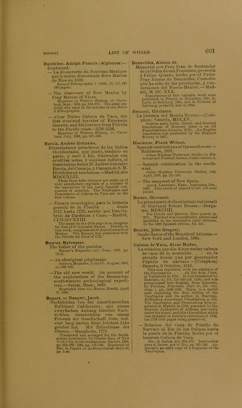 Bandelier, Adolph Francis (Alphonse)— Continued. — l^a ddconverte du Non'V’eau-Mexiqne parle inoine frauciscain fr6re Marcos de Nice en 1539. Itevued'Ethnographic, y (1886), 31, 117,193 (50 pages). — The discovery of New Mexico hy Fray Marcos of Nizza. Magazine of )Vet:teni History, iv, Cleve- land, Sept., 1880, pp. 059-670. 'The same ma- terial was used in the articles in the Itevue d'Ethnographic. — Alvar Nunez Caheza de Vaca, the first overland traveler of European descent, and his journey from Florida to the Pacific coast—1528-1536. Magazine of Western History, iv, Cleve- land, July, 1886, pp. 327-336. Barcia, Andres Gonzales. Historiadores priinitivos de las Indias Occidentales, que juntd, traduxo en parte, y sac6 d Inz, ilustrados con eruditas notas, y copiosos indices, el ilustrissimo Senor D. Andres Gonzalez Barcia, del Consejo,y Camara de S. M. Divididosen tres tomos.—Madrid,ano MDCCXLIX. These three folio volumes are made up of very satisfactory reprints of a number of the narratives of the early Spanish con- querors of America. The Navfragios and Comentarios of Cabeza de Vaca are in the first volume. — Ensayo cronologico, para la historia general de la Florida . . . desde 1512 hasta 1722, escrito por Don Ga- briel de Cardenas z Cano.—Madrid, CIOIOCCXXIII. The name on the title page is an anaCTam for that of Sr (Jonzalez Barcia. Florida, in this work, comprises all of America north of Mexico. The Ensayo was published with the Florida del Tnca of 1723. Baxter, Sylvester. The father of the pueblos. Harper's Magazine, Lxv, June, 1882, pp. 72-91. — An aboriginal pilgrimage. Century Magazine, n (xxiv), August, 1882, pp. 526-536. —The old new world. An account of the explorations of the Hemeuway southwestern archteological expedi- tion.—Salem, Mass., 1888. Reprinted from the Boston Herald, April 15, 1888. Begert, or Baegert, Jacob. Nachrichten von der Amerikanischen Halhinsel Califoruien: mit eiuem zweyfachen Anhaug falscher Nach- richteu. Geschrieben von einem Priester der Gesellschaft Jesu, wel- cher laug darinn dieso letztere Jahr gelebet hat. Mit Erliuibnuss der Oberen.—Mannheim, 1773. Translated and arranged for the Smith- sonian Institution by Charles Rau^ of New York City, in the Smithsonian Beports, 1863, pp. 352^09 j 1861, pp. 378-399. Reprinted by Ran in Papers on Anthropological Subjects, pp. 1-40. Benavides, Alonso de. Memorial qve Fray Ivan do Santander do laOrden do san Francisco, prcsenta d Felipe Qvarto, hecho por el Padre Fray Alonso de Benauides, Custodio qve ha sido de las proniucias, y con- nersiones del Nueuo-Mexico.—Mad- rid, M. DC. XXX. Translations of this valuable work were published in French at Bruxelles, 1631, in Latin at Salzburg, 1634, and in German at Salzburg, probably also in 1634. Benzoni, Girolamo. La historia del Mondo Nvovo.—(Colo- phon) Venetia, MDLXV. Besides early Latin, Dutch, and German translations of Benzoni, there is an old French edition (Genova, 1579). An English translation was published by the Hakluyt Society in 1857. Blackmar, Frank Wilson. Spanish institutions of the southwest.— Baltimore, 1891. Johns Hopkins University Studies in His- torical and Political Science, extra volume, x. — Spanish colonization in the south- west. Johns Hopkins University Studies, vm, April, 1890, pp. 121-193. — The conquest of New Spain. Agora, Lawrence, Kans., beginning Jan., 1896. This series of papers is not yet com- pleted. Botero, Giovanni. La prim a parte delle relationi vniversali di Giovanni Botero Benese.—Berga- mo, MDXCIIII. For Ceuola and Quiuira, libro quarto (p. 277). The text was considerably altered and amplified in the successive early editions. In the 1603 Spanish edition, fol. 141. Bourke, John Gregory. Snake dance of the Moquis of Arizona.— New York and London, 1884. Cabeza de Vaca, Alvar Nufiez. La relacion que dio Aluar nuuez cabepa de vaca de lo acaescido . . en la armada donde yua por gouernador Paphilo de narbaez.—(Colophon) Zamora, 6 Octubre, 1542. This was reprinted, with the addition of the Oomentarios . . . del Jiio dela Plata, at Valladolid in 1555. It was translated by Ramusio, in, fol. 310-330 (ed. 1556). and w.as paraphrased into English, from Rnmu.sio, by Rurchas, Pilgrimes, Part iv, lib. vili, chap. I, pp. 1499-1528. There is a useful nete regarding the first edition of the Kaufragios and its author, in Harrisse, Bibliotheca Americana Yetustissima, p. 382. The Kauf ragios and Oomentarios were re- printed at Madrid in 1736, preceded by the Examen Apologetico of Ardoino (see entry under his n.ame), anditis this edition which was included in Barela’s cellection of 1749, the 1736 title pages being preserved. — Relacion del viaje de Pdnfilo de Narvaez al Rio de has Palmas hasta la pnnta de la Florida, hecha por el tesorero Cabeza de Vaca. Doc. de Indias, xiv, 265-279. Instrucoion para el factor, por el Rey, pp. 265-269. Ap- parently an early copy of a fragment of the Navfrdgios.