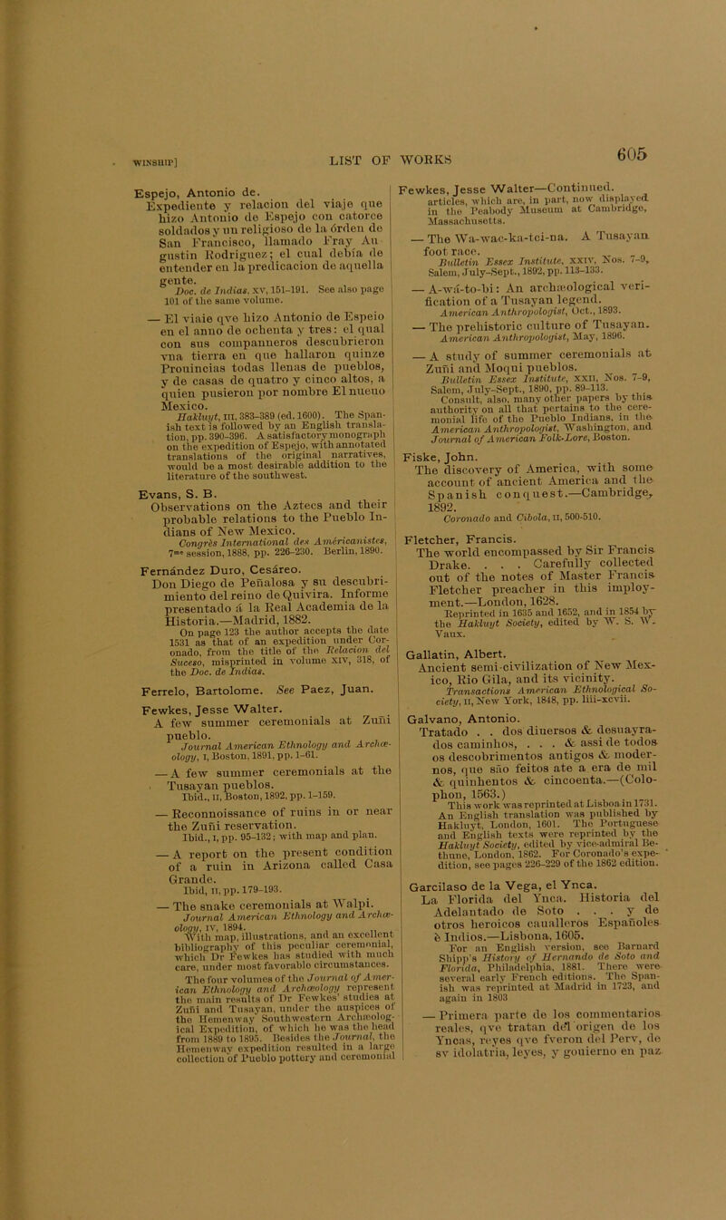 Espejo, Antonio de. Expeiliente y relacioii del viaje que hizo Antonio do Espejo con catorce soldadosy uu relisioso de la drden do San Francisco, llamado Fray An gnstin Eodriguez; el ciial debia de entonder en lapredicacion deaqnella goute. Doe. de Indiae. xv, 151-191. See al.so i>ago 101 of the same volume. — El viaie qve bizo Antonio de Espeio en el anno de ocbenta y tres: el qnal con sns coiupanueros descubrieron vna tierra on qne ballaron quinze Prouincias todas llenas do pueblos, y de casas de quatro y cinco altos, a qnien pusieron por nombre Elnueuo Mexico. Hakluyt, III, 383-389 (etl. 1600). The Span- ish text'is followed by an English transla- tion, pp. 390-396. A satisfactory monograph on the expedition of Espejo, with annotated translations of the original narratives, would be a most desirable addition to the literature of the southwest. Evans, S. B. Observations on tbe Aztecs and tbeir probable relations to tbe Pueblo In- dians of New Mexico. Congrds Jntevnatiotial den A-TticTicaiiistes, 7' session, 1888, pp. 226-230. Berlin, 1890. Fernandez Duro, Cesareo. Don Diego de IPenalosa y su descubri- miento del reino de Quivira. Informe presentado d la Keal Academia de la Historia.—Madrid. 1882. On page 123 the author accepts the date 1531 as that of an expedition under Cor- onado, from the title of the Delacion del Suceso, misprinted in volume xiv, 318, of the Doc. de Indias. Ferrelo, Bartolome. See Paez, Juan. Fewkes, Jesse Walter. A few summer ceremonials at Zuni pueblo. Journal American Ethnology and Archce- ology, I, Boston, 1891, pp. 1-61. — A few summer ceremonials at tbe . Tusayan pueblos. Ibid., II, Boston, 1892, pp. 1-159. — Eeconnoissance of ruins in or near tbe Zuni reservation. Ibid., I, pp. 95-132; with map and plan. — A report on tbe present condition of a ruin in Arizona called Casa Grande. Ibid, II, pp. 179-193. — The snake ceremonials at Walpi. Journal American Ethnology and Archce- ology, IV, 1894. With map, illustrations, and an excellent bibliography of this peculiar ceremonial, which Dr Fewkes has studied with much care, under most favorable circumstances. The four volumes of the Journal of Amer- ican Ethnology and Archceology represent tho main results of Dr Fewkes’ studies at Zufii and Tusaj’an, under tho ausuices ot tho Hemenway Southwestern Archfcolog- ical Expedition, of which he was tho head from 1889 to 1895. Besides the Journal, tho Hemenway expedition resulted in a largo colloctiou of Pueblo iiottery aud ceremonial Fewkes, Jesse Walter—Continued. articles, which are, in part, now displayed in tho Peabody Museum at Cambridge, Massachusetts. — The Wa-wac-ka-tci-na. A Tusayau foot race. „ Bulletin Essex Institute, xxiv, A os. i-J, Salem, July-Sept., 1892, pp. 113-133. — A-wa-to-bi: An archaiological veri- fication of a Tusayan legend. American Anthropologist, Oct., 1893. — Tbe prehistoric culture of Tusayan. American Anthropologist, May, 1896. — A study of summer ceremonials at Zuni and Moqui pueblos. Bulletin Essex Institute, xxil, Nos. 7-9, Salem, July-Sept., 1890, pp. 89-113. Consult, also, many other papers by tnia authority on all that pertains to the cere- monial life of tho Pueblo Indips, in the American Anthropologist, Washington, and Journal of American Eolk-Lore, Boston. Fiske, John. Tbe discovery of America, with some account of ancient America and tbe Spanish conquest.—Cambridge, 1892. Coronado and Cibola, ll, 500-510. Fletcher, Francis. Tbe world encompassed by Sir Francis Drake. . . . Carefully collected out of tbe notes of Master Francis Fletcher preacher in this imjiloy- ment.—London, 1628. Heprinted in 1635 and 1652, and in 1854 bv the Hakluyt Society, edited by W. S. M . V aux. Gallatin, Albert. Ancient semi-civilization of New Mex- ico, Eio Gila, and its vicinity. Transactions American Ethnological So- ciety, ii,H eye York, 1848, pp. liii-xcvii. Galvano, Antonio. Tratado . . dos diuersos & desuayra- dos caminho.s, ... & assi de todos os descobrimentos antigos &- moder- nos, que sao feitos ate a era de mil & quinbentos & cincoenta.—(Colo- phon, 1563.) Thi s w ork was reprinted at Bisboa in 1731. An English translation was published by Hakluyt, London, 1601. Tho Portuguese and English texts were reprinted by the Hakluyt Society, edited by vice-admiral Be- tbune, London, 1862. For Coronado’s epe- dition, see pages 226-229 of the 1862 edition. Garcilaso de la Vega, el Ynca. La Florida del Ynca. Historia del Adelantado de Soto . . . y de otros beroicos caualleros Espanoles b Indies.—Lisbona, 1605. For an English version, see Barnard Shipp’s History of Hernando de Soto and Florida, Philadelphia, 1881. There were sever,al early French editions. Tho Span- ish was reprinted at Madrid in 1723, and again in 1803 — Primera parte de los commentarios reales, qve tratan del'origen do los Yncas, rc'yes qve fvoron del Perv, de sv idolatna, leyes, y gouierno en paz