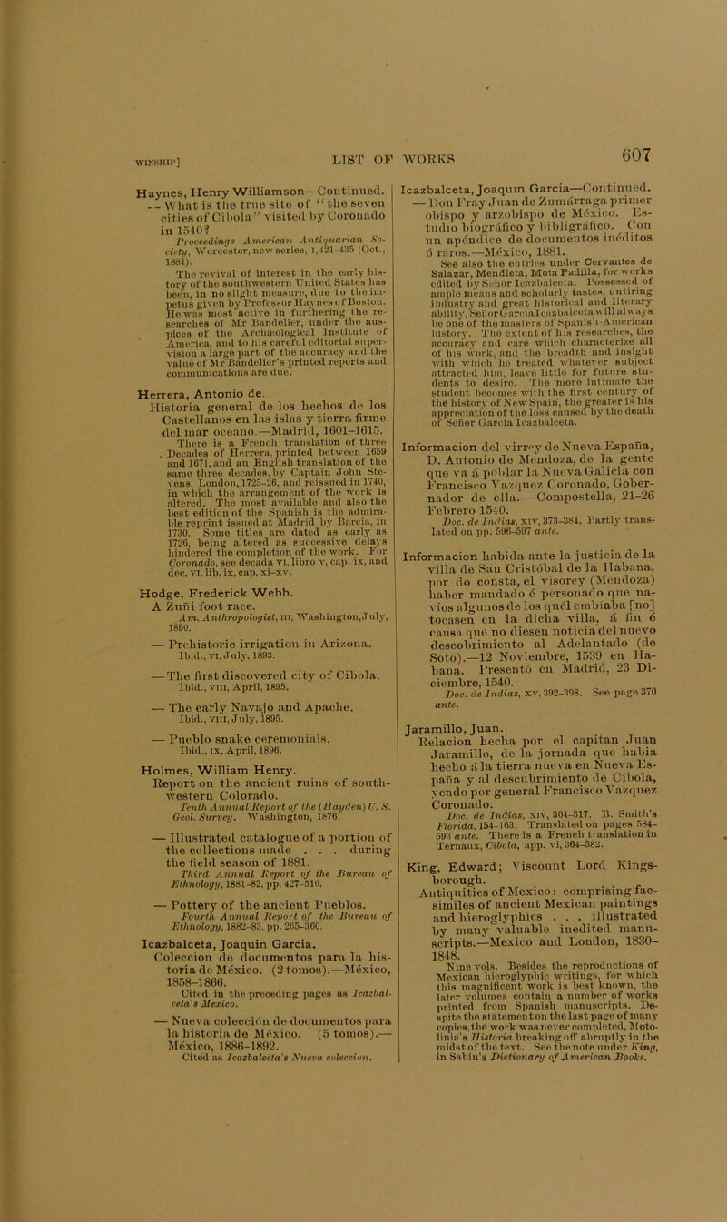 WINSllII'] Haynes, Henry Williamson—Coutiunod. What is the true site of “the seven cities of Ciholii” visited hy Coronado in 1510? rroceedings American Anti'iuarian So- ciety, AVorcoster, new series, 1,421-435 (Oct., 1881). The revival of interest in iho early his- tory of the 8o\itliwostorn United States has been, in noslipht measure, due to theim- netus given by Professor Haynes of Boston. He was most aciive in furthering the re- searches of Mr Bandelier, under the aus- pices of the Archujological In.stituto of America, and to iiis careful editorial super- vision a large part of the accuracy and the valueof MrBaudelier’s printed reports and communications are due. Herrera, Antonio de. Historia general de los hechos de los Castellanos eu las islas y tierra firme del mar oceano.—Madrid, 1601-1615. Tliere is a Prencli translation of three . Decades of Herrera, printed between 1659 and 1671, and an English translation of the same three decades, by Captain John Ste- vens, London, 1725-26, and reissued in 1740, in which the arrangement of the work is .altered. The most available and also the best edition of the Spanish is the admira- ble reprint issued at Madrid by Barcia, in 1730. Some titles are dated as early as 1726, being altered as successive delays hindered the completion of the work. For Coronado, see decada vi, libro v, oai>. is, and dec. VI, lib. is, cap. xi-xv. Hodge, Frederick Webb. A Znfii foot race. Am. Anthropologist, in, ■Washington,July, 1890. — Prehistoric irrigation in Arizona. Ibid., VI, July, 1893. — The first discovered city of Cibola. Ibid., VIII, April, 1895. — The early Navajo and Apache. Ibid., VIII, July, i895. — Pueblo snake ceremonials. Ibid., IX, April, 1890. Holmes, William Henry. Report on the ancient ruins of sonth- Avestern Colorado. Tenth Annual Report of the {Hayden) V. S. Gcol. Survey. AVashington, 1876. — Illustrated catalogue of a portion of the collections made , . . during the field season of 1881. Third Annual Report of the Bureau of Ethnology, 1881-82, pp. 427-510. — Pottery of the ancient Pueblos. Fourth Annual Report of the Bureau of Ethnology, 1882-83, pj). 265-300. Icazbalceta, Joaquin Garcia. Colecciou de documentos para la his- toria do Mdxico. (2 tomos).—Mdxico, 1858-1866. Cited in the preceding pages ns Icazbal- ceta’s Mexico. — Nueva coleccion do documentos p.ara la historia de Mi^xico. (5 tomos).— Mexico, 1886-1892. Cited ns Icazbalceta's Xueva coleccion. Icazbalceta, Joaquin Garcia—Continued. — Don Fray Jnan do Zumurraga primer obispo y arzobispo do Mdxico. Es- tndio biogrdfico y bibligrafico. Con iiu apdndice de documentos indditos 6 raros.—Mdxico, 1881. 8c6 also the entries under Cervantes de Salazar, Mendieta, Mota Padilla, lor works edited by Seuor Icazbalceta. Possessed ol ample means and scholarly tastes, untiring industry and gnmt liistorioal and literary ability, SenorGnrcialcazbalcetawillahvaj's be one of the masters of Spanish American history. The e.xtent of his researches, the accuracy and care which characterize all of his work, and the breadth and insight with which ho treated whatever subject attracted him, leave little for_ future stu- dents to desire. 'I'he more intimate the student becomes with the first century of the hi.story of New Spain', the greater is his appreciation of the loss caused by the death of Sehor Garcia Icazbalceta. Informacion del A-irmy de Nueva Espana, D. Antonio de Mendoza, do la gente que va ft poblar la Nueva Galicia con Francisco Vazquez Coronado, Gober- nador de ella.— Compostella, 21-26 Febrero 1510. Doc. de Tndias. xiv, 373-384. Partly trans- lated on pi>. 596-597 ante. Informacion liabida ante la jiisticia de la villa de San Cri.st6bal de la llabana, por do consta, el visorey (Mendoza) baber mandado 6 personado que na- A'ios algunosdelos qudleinbiaba Tno] tocasen cn la dieba villa, d fin 6 causa que no diesen noticiadelnuevo descobrimiento al Adelantado (de Soto).—12 Noviembre, 1539 en Ha- bana. Presento cn Madrid, 23 Di- ciembre, 1540. Doc. de Indias, xv, 392-398. See page 370 ante. Jaramillo, Juan. Relacion heeba por el capitan Juan .Jaramillo, de la jornada que babia beebo ala tierra nueva en NueAni Es- pana y al descubrimiento de Cibola, yeudo por general Francisco Vazquez Coronado. Doc. de Indias, xiv, 304-317. B. Smitli’s Florida, 154-163. Translated on pages 584- 593 ante. There is a French translation in Ternaux, Cibola, app. vi, 364-382. King, Edward; Viscount Lord Kings- borougb. Antiquities of Mexico: comprising fac- similes of ancient Mexican paintings and bieroglypbics . . . illustrated by many A-alnable inedited manu- scripts.—Mexico and London, 1830- 1848. Ninevols. Besides the reproductions of Mexican hieroglyphic writings, for which this magnifleent work is best known, the later volumes contain a number of wmrks printed from Spanish manuscripts. De- spite the statement on the last page of many copies, the work was never comi>leted, Moto- linia’s Zfi«<oriu breaking off abruptly in the midst of the text. See the note under King, in Sabin's Dictionary of American Books,
