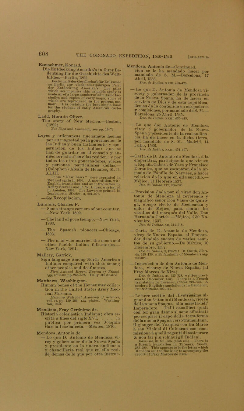 [ETH. ANN. 14 THE CORONADO EXPEDITION, 1540-1542 Kretschmer, Konrad. Dio Eutdeckuug Amorika’s in iliror I3e- (lentnng fiir die Geschichto dos Welt- bildes.—Berlin, 1892. Festschrift der Gesollsehaft fiir Erdkvmdo zu Berlin zur vierhuudertjiihriften Feier dor Entdeckung Aniorikn’s. Tho atlas ■which accompanies this valuahlo study is made np of a larse nuniher of admirablo'fac- siniilea and copies of early maps, some of ■which are reproduced in tho present me- moir. It is certainly tho heat single hook for tho student of early American carto- grapl)y. Ladd, Horatio Oliver. The story of New Mexico.—Boston, (1892). For Alfa and Coronado, see pp. 19-72. Leyes y ordenancjas mienameto hechas por su inagestad pa la gonernacion de las ludias y buen tratainieuto y cpn- seruacion ae los Indios: que so ban do gnardar en el consejo y an- diecias reales f] en ellas residen: y por todos los otros gonernadores, jnezes y personas particulares dellas.— (Colophon) Alcala de Henare.s, ]SI. D. XLIIl. These “New haws” ■were reprinted in 1585 and again in 1603. A now edition, with English translation and an introduction by Henry Stevens and F. W. Eneas, was issued in London, 1893. The Laws-aro printed in Icazbalceta, Mexico, ii, 204-227. —See Recopilacion, Lummis, Charles F. — Some strange corners of our country. —New York, 1892. — The laud of poco tiempo.—New York, 1893. — The Spanish pioneers.—Chicago, 1893. — The man who married tho moon £ind other Pueblo Indian folk-stories.— New York, 1894. Mallery, Garrick. Sign language among North American Indians compared with that among other peoples and deaf mutes. First Annual Feporl Bureau of Ethnol- ogy, 1879-80, pp. 263-552. Fully illustrated. Matthews, Washington. Human bones of the Hemenway collec- tion in tho United States Army Med- ical Museum. Memoirs National Academy of Sciences, vol. VI. pp. 139-286, LIX idates. AVashing- ton, 1893. Mendieta, Fray Gerdnimo de. Historia eclesidstica Indiana; obra es- crita a fines del sigloXVI, ... la pnblica por primera vez Joaquin Garcia Icazbalceta.—Mdxico, 1870. Mendoza, Antonio de. — Lo quo D. Antonio do Mendoza, vi- rey y gohernador do la Nnova Spana y presidfuite en la nueva audiencia y chancilleria real quo en ella resi- de, demas de lo que por otra iustruc- Mendoza, Antonio de—Continued. cion so le ha mandado hacer por maudado do S. M.—Barcelona, 17 Abril, L535. Boe. de Indias, xxni, 423-425. — Lo quo D. Antonio do Mendoza vi- sorey y gobernador do la provincia de la Nnova Spafia, ha do hacer on servicio de Dios y do esta ropiihlica, demas do lo contenido on suspoderes y comisiones, ])or mandado de S. M.— Barcelona, 25 Abril, 1.535. Doc. de Indias, xxill, 426-445. — Lo quo don Antonio do Aleudoza virey 6 gobernador do la Nueva Spana y ])residento do la real andien- cia, ha do hacer en la dieha lierr.'i, por mandado do S. M.—Madrid, 14 Julio, 1536. Doc. de Indias, xxm. 454-467. —Carta do D. Antonio de Mendoza a la eniperatriz, participaudo que tdenen a Esjiaua Cabeza de Vaca y Francisco Dorautes, que se escaparon do la ar- mada do Pdnfilo de Narvaez, a hacer relacion de lo que en ella sucedid.— Mdjico, 11 Hebrero 1537. jboc. de Indias, xiv, 235-236. — Provision dada por el virey don An- tonio de Mendoza al reverendo y magnifico senor Don Vasco de Quiro- ga, obispo electo do Mechoacan y oidor de Mdjico, para contar los vasallos del marquds del Valle, Don Hernando Cortds.—Mdjico, d 30 No- viembre, 1537. Doc. de Indias, XII, 3X4-318. — Carta do D. Antonio do Mendoza, virey de Nueva Espana, al Empera- dor, ddndole cuonta do varies asun- tos de su gobierno.—De Mdxico, 10 Diciembro, 1537. Hoc. de Indias, il, 179-21X. B. Smith. Flori- da, 119-139, with facsimile of Mendoza's sig- nature. — Instruccion do don Antonio de Men- doza, visorey de Nueva Espana, (al Fray Marcos do Niza). Hoc. de Indias, iii, 325-328. written previ- ous to December, 1538. There is ft French translation in Ternaux. Cibola, 249-253. A modern Eugli.sh translation is in Baudelier, Contributions, 109-112. — Letters scritte dal illvstrissimo si- gnor don Antonio diMendozza,vicere dellanuouaSpagna, alia maestadell’ Imperadore. Delli cauallieri quali con lor gran dauno si souo att’aticati per scoprire il capo della terra ferm.a della nuouaSpagna verso tramontana, il gionger del Vaz(|uez con fra ilarco it san Michiel di Culnacan con com- ini.ssione it qnclli regenti di assienrare &, non far pin schiani gli Indian!. JfawKAio. Ill, fol. .355 (1556 ed.). There is ft French trau-Mlation in Ternaux. Cibola, 285-290. This niipearstobetholetter which Alendozft sent to tho king lo accompany the report of Fra.y Marcos do Kiza.