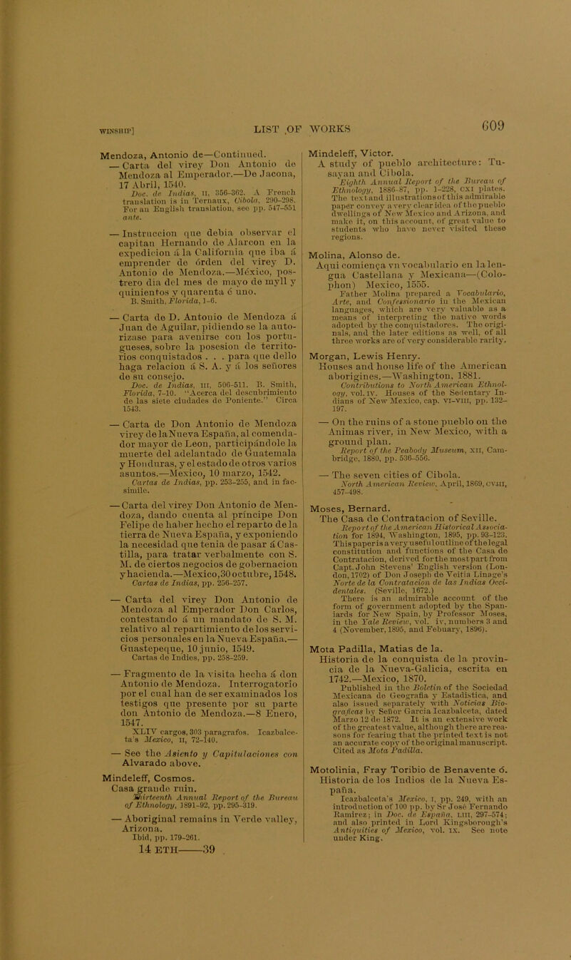 G09 Mendoza, Antonio de—Continued. Carta del virey Don Antonio do Mendoza nl Emporador.—De Jacona, 17 Abril, 15-10. IJoe. de hidiae, ii, 356-302. A French trnnslntioii is in Terimux, Cibola, 230-208. For nu Euglish tninslntiou, see iij). 547-551 ante. — Instrnccion quo debia observar el capitan Hernando do Alarcon en la expedicion a la California quo iba a emprender do drden del virey D. Antonio de Mendoza.—Mdxieo, pos- trero dia del nies de mayo de uiyll y qninientos y qnarenta d uno. 13. Smith, Florida, 1-0. — Carta de D. Antonio de Mendoza a Juan de Aguilar, pidiendo se la auto- rizase para aveuirso con los portu- gueses, sobre la posesion de territo- ries conquistados . . . para que dello baga relacion d S. A. y a los seuores de su consejo. Doc. de Indias, iii, 500-511. B. Smith, Florida, 7-10. “Acerca del descabrimiento de las siete ciiidades de Poniente.” Circa 1543. — Carta de Don Antonio de Mendoza virey de laNueva Espana, al comenda- dor mayor de Leon, participandole la mnerte del adelantado de Guatemala y Honduras, y el estado de otros varies asuntos.—Mexico, 10 marzo, 1542. Cartas de Indias, pp. 253-255, and in fac- simile. — Carta del virey Don Antonio de Men- doza, dando cuenta al principe Don Felipe de baber beebo el repar to de la tierra de Nueva Espana, y exponiendo la necesidad que tenia depasar d Cas- tilla, para tratar verbalmente con S. M. de ciertos negocios de gobernacion ybacienda.—Mexico,30 octubre, 1548. Cartas de Indias, pp. 256-257. — Carta del rnrey Don Antonio de Mendoza al Emperador Don Carlos, contestando & un mandate de S. M. relative al repartimiento delosservi- cios personales en la Nueva Espana.— Guastepeque, lOjunio, 1549. Cartas de Indies, pp. 258-259. — Fragmento do la visita beeba d don Antonio de Mendoza. Interrogatorio por el cual ban de ser examinados los testigos que presonte por su parte don Antonio de Mendoza.—8 Enero, 1547. XLIV cargos, 303 paragrafos. Icazbalce- ta’s 2Iexico, ii, 72-140. — See tbe Asiento y Capitulaciones con Alvarado above. Mindeleff, Cosmos. Casa grande ruin. Jmirtcenth Annual Deport of the Bureau of Ethnology, 1891-92, pp. 295-319. — Aboriginal remains in Verde valley, Arizona. Ibid, pp. 179-261. 14 ETII 39 Mindeleff, Victor. A study of pueblo arcbitecture: Tu- sayan .and Cibola. 'Eighth Annual Report of the Bureau, of Ethnology, 1886-87, pp. 1-228, CXi plates. The- textand illustrationsofthis admirable paper convey avery clear idea ofthopueblo dwellings or New iloxico and Arizona, and make it, on this account, of great value to students who have never visited these regions. Molina, Alonso de. Aqui comienf-a vu vocabulario en lalen- gua Castellana y Mexicana—(Colo- phon) Mexico, 1555. Father Molina prepared a Tocabulario, Arte, and Confessionario in the Mexican languages, which are very valuable as a means of interpreting the native words adopted by the conquistadores. The origi- nals, and the later editions as well, of all three works are of very considerable rarity. Morgan, Lewis Henry. Houses and bouse life of tbe American aborigines.—Washington, 1881. Contributions to North American Ethnol- ogy, vol. IV. Houses of the Sedentary In- dians of New Mexico, cap. vi-viii, pp. 132- 197. — On tbe ruins of a stone pueblo on tbe Animas river, in New Mexico, with a ground plan. Report of the Peabody Museum, xii, Cam- bridge, 1880, pp. 536-550. — The seven cities of Cibola. North American Review, April, 1869, cviil, 457-498. Moses, Bernard. Tbe Casa de Contratacion of Seville. Report of the xlmerican Mistorical Associa- tion for 1894, 'Washington, 1895, pp. 93-123. This paper is a very usef u 1 outline of th e legal constitution and functions of the Casa de Contratacion, derived fortbemostpartfroni Capt. John Stevens’ English ver.sion (Lon- don, 1702) of Don Joseph de Veitia Linage’s Norte de la Contratacion de las Indias Occi- dentales. (Seville, 1672.) There is an admirable account of the fonu of government adopted by the Span- iards for New Spain, by Profes.sor !Moses, in the Yale Review, vol. iv, numbers 3 and 4 (November, 1895, andFebuary, 1896). Mota Padilla, Matias de la. Historia de la conquista de la provin- cia de la Nueva-Galicia, escrita eu 1742.—Mexico, 1870. Published in the Bolctin of the Sociedad Mexicana de Geografia y Estadistica, and also issued separately with Noticias Bio- grafleas hy Seiior Garcia Icazbalceta, dated Marzo 12 do 1872. It is an extensive work of the greatest valne, although there are rea- sons for fearing that the )>riiited text is not an accurate copy of the original manuscript. Cited as Mota Radilla. Motolinia, Fray Toribio de Benavente 6. Historia de los ludios de la Nueva Es- paua. Icazbalceta's Mexico, i, pp. 249, with an introduction of 100 pp. by Sr Jose Fernando Ramirezj in Doc. de Es'pafia, Liil, 297-574; .and also printed in Lord Kingsborough’s Antiquities of Mexico, vol. ix. See note under King.