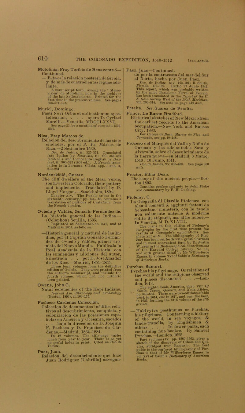 (ETH. ANN. 14 THE CORONADO EXPEDITION, irj40-1542 Motolinia, Fray Toribio de Benavente 6— Continued. — Estaea larolacidn i^ostrera do Sivola, y de mas de cnatrocieutaa leguaa ade- lante. A maiiu8cri]>t fouml among tho “Memo- riaIo8ilo Motolinia, now in tho archives of the late Sr Icazbalceta. J'rinted for tlio lJr.st time in tho i)resent volume. See pages 560-571 antk’. Muriel, Domingo. Fasti Novi Orbis et ordinationum a])os- tolicannn, . . . opera D. Cyriaci Morelli.—Veiiotiia, MDCCLXXVI. See page 23 for a mention of events in 1539- 1542. Niza, Fray Marcos de. Relacion del descubriraiento de las siete cindades, por cl P. Fr. Marcos de Niza.—2 Setiembre 1539. Doc. de Indias, ni, 325-351. Translated into Italian by Jiamutio, in, fol. 356 -359 (1550 ed.). and thence into English by Hak- hiyt. III, 366-373 (1606 ed.). A French trans- lation is in Xernaux, Cibola, app. l and li, 249-284. Nordenskibld, Gustav. The cliff dwellers of the Mesa Verde, southwestern Colorado, their pottery and implements. Translated by D. Lloj'd Morgan.—Stockholm, 1894. Chapter xiv, “The Pueblo tribes in the sixteenth century, pp. 144-166, contains a translation of portions of Castaneda, from the French version. Oviedo y Valdes, Gonzalo Fernandez de. La historia general de las Indias.— (Colophon) Seuilla, 1535. Eeprinted at Salamanca in 1547, and at Madrid in 1851, as follows: —Historia general y natural de las In- dias, por el Capitan Gonzalo Fernan- dez de Oviedo y Valdds, primer cro- nistadel Nuevo Mundo. Publicala la Real Academia de la Historia, con las enmiendas y adiciones del autor, dilustrada . . por D. JosdAmador de los Rios.—Madrid, 1851-1855. These four volumes form the definitive edition of Oviedo. They were printed from the author’s manuscrixit, and include the fourth volume, which had not hitherto been printed. Owens, John G. Natiil ceremonies of the Hopi Indians. Journal Am. Ethnology and Archaeology (Boston, 1893), li, 163-175. Pacheco-Cardenas Coleccion, Coleccion de documentos indditos rela- tives al descubrimiento, conquista, y colonizacion do las posesiones espa- nolas en Amdrica y Occeaiiia, sacados . . bajo la direccion de D. Joaquin F. Pacheco y D. Francisco de Car- denas.—Madrid, 1864-1884. In 42 volumes. The title-page varies much from year to year. There is ns j'et no useful index in print. Cited ns Doc. de Jndiai. Paez.Juan. Relacion del descubrimiento que hizo Juan Rodriguez [Cabrillo] navegan- Paez, Juan—Continued. do ])or la contracosta del mar del Sur al Norte, hecha por Juan I'aez. Doc. de Indiae, xiv, 165-191; U. Smith, Florida, 173-189. Partid 27 Junio 1542. This report, wliich was probably written by the pilot Uartolomo Ferret or Ferrelo, has been translated in tho Uejmrt of the V. S. Geol. Survey Weat of the 100th Meridian, VII, 293-314. See note on page 412 ante. Peralta. <See Suarez de Peralta. Prince, Le Baron Bradford. Historical sketches of New Mexico from tho earliest records to tho American occupation.—New York and Kansas City, 1883. For Caheza de Daca, Marcoa de \iza, and Coronado, see pp. 40-148. Proceso del Marquds del Valle yNuno de Guzman y los adelantados Soto y Alvarado, sobre el descubrimiento de la tierra nueva—en Madrid, 3 Marzo, 1540; 10 Junio, 1541. Doc. de Indias, xv, 300-408. See page 380 ante. Proctor, Edna Dean. The song of the ancient people.—Bos- ton 1893. Contains preface and note by John Fiske and commentary b3' F. H. Cushing. Ptolemy, C. La Geografia di Clavdio Ptolemeo, con alcnni comenti & aggiunti fatteui da Sebastiano munstero, con le tauole non solamente antiche & moderne solite di staparsi, ma altre uuoue.— In Venetia, M. D. XLVIll. The maps in this edition of Ptolemy's Geography for the first time present the results of CJoronado’s explorations. See plate XLi ante. The bibliography of Ptol- emy has been set forth with great clearness and in most convenient form by Hr Justin AVinsor in the Sibliographical Contributions of the Harvard College Library, No. 18; and with greater detail by Mr Wilberforce Fames, in volume xvi of Sabin’s Dictionary of American Books. Purchas, Samuel. Pvrehas his pilgrimage. Or relations of the world and the religions observed and places discouered . . .—Lou- don, 1613. The eighth book, America, chap, vill. Of Cibola. Tiguez, Quivira, and Nona ' pp 64^653. There were two editions of this work in 1614, one in 1617, and one, the best, in 1626, forming the fifth volume of the F%1- grimes, Haklvytvs posthumus or Purchas, his pilgrimos. Contayning a history of the world, in sea Amyages, «&. lande-trauells, by Englishmen & others ... In fower parts, each containing fiuo bookes. 13y Samvel Pvrehas.—London, 1625. Part (volume) iv, jip. 1560-1562. gives a sketch of tho discovery of Cibola and Qui- vira, abrid^ied ironi Kaniusio. Tho best guide to the confused bitiliography of Pur- chas is that of Mr AVilberforce Eames. in vol. XVI of Sabin’s Dictionary of American Books.