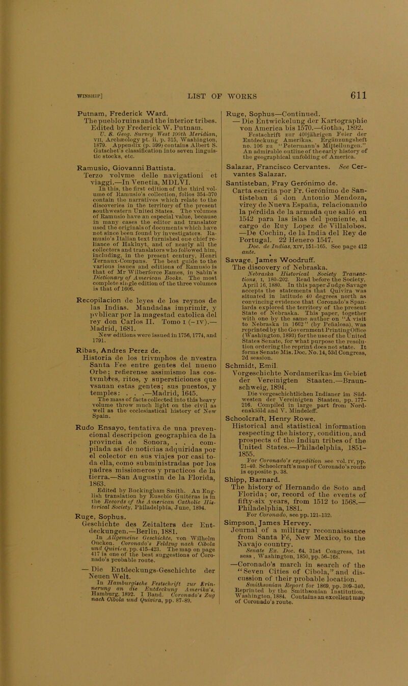 Putnam, Frederick Ward. The pueblo ruins and the interior tribes. Edited by Frederick W. Putnam. V. S. Qeag. Survey IPesi 100th Meridian, YU, Archtooloey pt. ii, p. 315, ■Washington, 1879. Appendix (p. 399) contains Albert S. Gatschet’s classification Into seven Unguis- tie stocks, etc. Ramusio, Giovanni Battista. Terzo volvme delle navigationi et viaggi.—In Venetia, MDLVI. In this, the first edition of the third vol- ume of Kamusio’s collection, folios 354-370 contain the narratives which relate to the discoveries in the territory of the present southwestern United States. The volumes of Ramusio have an e.special value, because in many cases tlie editor and translator used the originals of documents which have not since been found by investigators. Ea- musio’s Italian text furnished one chief re- liance of Hakluyt, and of nearly all the collectors and translators who followed him, including, in the present century, Henri Ternaux-Compans. The best guide to the various issues and editions or Ramusio is that of Mr Wilherforce Eames, in Sabin’s Dictionary of American Books. The most complete sin gle edition of the three volumes is that of 1G06. Recopilacion de leyes de los reynos de las Indias. Mandadas imprimir, y ])vblicar por la magestad catolica del rey don Carlos II. Tomo i (-iv).— Madrid, 1681. Hew editions were issued in 1756,1774, and 1791. Ribas, Andres Perez de. Historia de los trivmphos de nvestra Santa Fee entre gentes del nueuo Orbe: refierense assimismo las cos- tvmbi'es, ritos, y supersticiones que vsauan estas gentes; sus puestos, y temples: . . .—Madrid, 1645. The mass of facts collected into this heavy volume throw much light on the civil as well as the ecclesiastical history of Hew Spain. Rudo Ensayo, tentativa de nna preven- cional descripcion geographica de la provincia de Sonora, . . . com- pilada asi de noticias adquiridas por el colector en sus viajes por casi to- da ella, como subministradas por los padres missioneros y practices de la tierra.—San Augustin de la Florida, 1863. Edited by Buckingham Smith. An Eng- lish translation by hlusebio Guitdras is m the liecords of the American Catholic His- torical Society, Philadelphia, June, 1894. Ruge, Sophus. Gescbicbte des Zeitalters der Ent- deckungen.—Berlin, 1881. In AUgemeine Oeschichte, von Wilhelm Oucken. Coronado's Feldzug nach Cibola und Quivira, pp. 415-423. The map on page 417 is one of tlie best suggestions of Coro- nado’s probable route. — Die Entdeckungs-Geschichte der Neuen Welt. In Hamburgische Festschrift zur Erin- '^rung an die Fntdeckung Amerika's, Hamburg, 1892. I Band. Coronado's Zng nach Cibola und Quivira, pp. 87-89. Ruge, Sophus—Continued. — Die Entwickelung der Kartographio von America bis 1570.—Gotha, 1892. Festschrift zur 400jfihrigen Feier der Entdeckung Amerikas. Ergiinzungsheft no. 100 zu “Petormann’s Mitteilungen.” An admirable outline of the early history of the geographical unfolding of America. Salazar, Francisco Cervantes. See Cer- vantes Salazar. Santisteban, Fray Geronimo de. Carta escrita por Fr. Gerdnimo de San- tisteban li don Antonio Mendoza, virey de Nueva Espaua, relacionando la pdrdida de la armada que salid en 1542 para las islas del poniente, al cargo de Euy Lopez de Villalobos. —De Cochin, de la India del Rey de Portugal. 22 Henero 1547. Doc. de Indias, xrv, 151-165. See page 412 ante. % Savage, James Woodruff. The discovery of Nebraska. Nebraska Historical Society Transac- tions, I, 180-202. Read before the Society, April 16,1880. In this paper Judge Savage accepts the statements that Quivira was situated in latitude 40 degrees north as convincing evidence that Coronado’s Span- iards explored the territory of the present State of Hehraska. This paper, together with one by the same author on “A visit to Hehraska in 1662” (by Peualosa), was j'eprintedhy the Government PrintingOffice (Washington, 1893) fortheuseof theUnited States Senate, for what purpose the resolu- tion ordering the reprint does not state. It forms Senate Mis. Doc. Ho. 14,53d (longress, 2d session. Schmidt, Emil. Vorgeschichte Nordamerika.sim Gebiet der Vereinigten Staaten.—Braun- schweig, 1894. Die vorgeschichtlichen Indianer im Siid- westen der Vereinigten Staaten, pp. 177- 216. Compiled in large part from Hord- enskiold and Y. Mindeleif. Schoolcraft, Henry Rowe. Historical and statistical information respecting the history, condition, and prospects of tho Indian tribes of the United States.—Philadelphia, 1851- 1855. For Coronado's expedition see vol. iv, pp. 21-40. Schoolcraft’s map of Coronado’s route is opposite p. 38. Shipp, Barnard. The history of Hernando de Soto and Florida; or, record of the events of fifty-six years, from 1512 to 1568.— Philadelphia, 1881. For Coronado, see pp. 121-132. Simpson, James Hervey. Journal of a military reconnaissance from Santa F6, New Mexico, to the Navajo country. Senate Ex. Doc. 64, 31st Congress, 1st sess , Washington, 1850, pp. 56-168. —Coronado’s march in search of the “Seven Cities of Cibola,” and dis- cussion of their probable location. Smithsonian Report for 1869, up. 309-340. ^printed by the Smithsonian Institution, AVashington, 1884. Contains an excellent map of Coronado’s route.