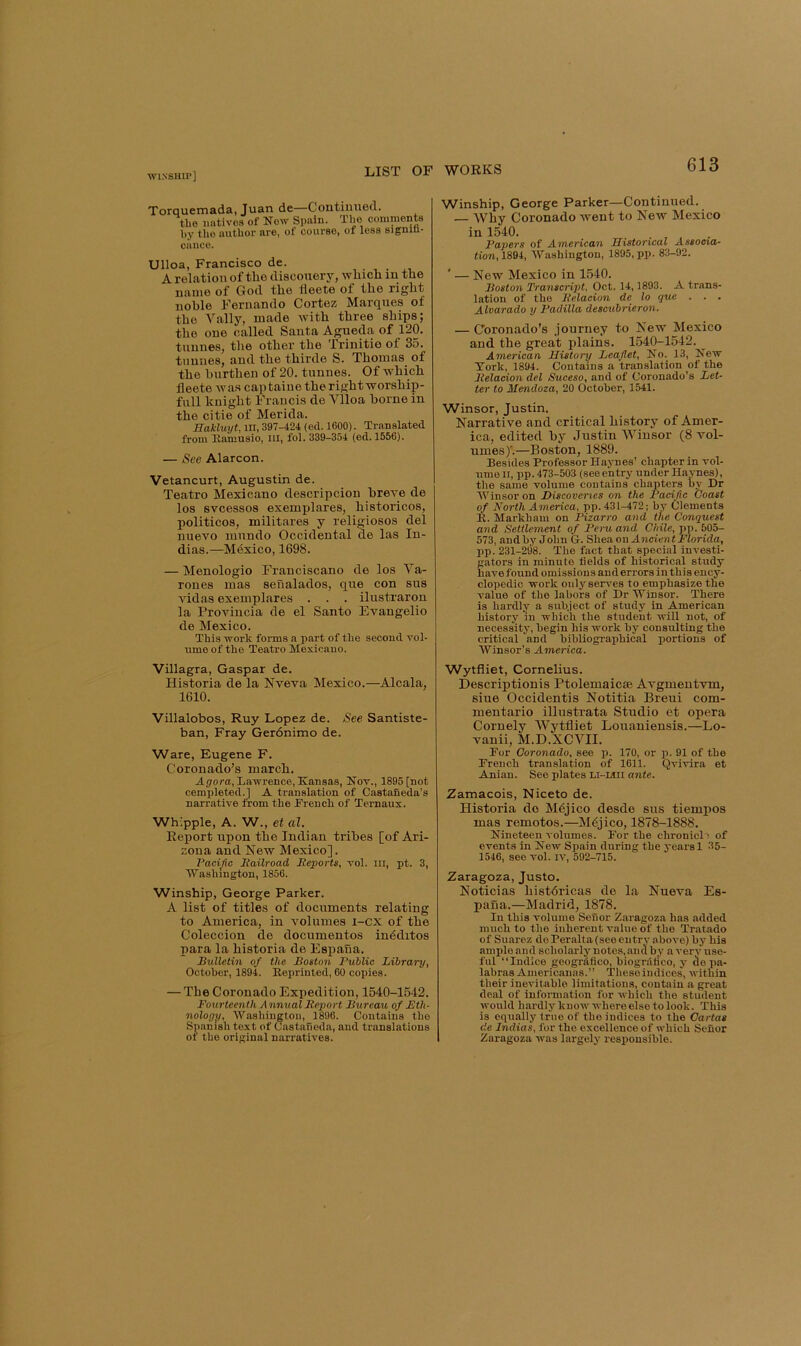 Torquemada, Juan de—Continued. the imtives of No^y Spain. Tlio comments l)y the author are, of course, of less signin- calico. Ulloa, Francisco de. A relation of the diacouery, winch in the name of God the fleete of the right noble Fernando Cortez Marques of the Vally, made with three ships; the one called Santa Agueda of 120. tunnes, the other the Trinitio of 35. tnnnes, and the thirde S. Thomas of the burthen of 20. tunnes. Of which fleete was captaiuetherightworship- full knight Francis de Vlloa borne in the citie of Merida. Hakluyt, in, 397-424 (ed. 1600). Translated from Kamusio, in, fol. 339-354 (ed. 1556). — See Alarcon. Vetancurt, Augustin de. Teatro Mexicano descripcion breve de los svcessos exemx»lares, historicos, politicos, militares y religiosos del nuevo luundo Occidental de las In- dias.—Mtixico, 1698. — Menologio Franciscano de los Va- rones mas senalados, que con sus vidas exemplares . . . ilustraron la Provincia de el Santo Evangelio de Mexico. This work forms a part of the second vol- ume of the Teatro Mexicano. Villagra, Gaspar de. Historia de la Nveva Mexico.—Alcala, 1610. Villalobos, Ruy Lopez de. See Santiste- ban, Fray Gerdnimo de. Ware, Eugene F. Coronado’s march. A(70ra, Ljiwrence, Kansas, Kov., 1895 [not completed.] A translation of Castaneda’s narrative from the French of Ternaux. Whipple, A. W., et al. Report upon the Indian tribes [of Ari- zona and New Mexico]. Pacific Itailroad lieports, vol. in, pt. 3, 'Washington, 1856. Winship, George Parker. A list of titles of documents relating to America, in Amlumes i-cx of the Coleccion de documentos indditos para la historia de Espana. Bulletin of the Boston Public Library, October, 1894. Beprinted, 60 copies. — The Coronado Expedition, 1540-1542. Fourteenth A nnual Report Bureau of Bth- nologp, Washington, 1896. Contains the Spanish text of Castaneda, and translations of the original narratives. Winship, George Parker—Continued. — Why Coronado went to New Mexico in 1540. Papers of American Historical Assocxa- tion, 1894, AVashington, 1895, pp. 83-92. ' — New Mexico in 1540. Boston Transcript, Oct. 14,1893. A trans- lation of the Relacion de lo que . . . Alvarado y Padilla descubrieron. — Coronado’s journey to New Mexico and the great plains, 1540-1542. American History Leaflet, No. 13, Kew York, 1894. Contains a translation of the Relacion del Suceso, and of Coronado’s Let- ter to Mendoza, 20 October, 1541. Winsor, Justin. Narrative and critical history of Amer- ica, edited by Justin Winsor (8 vol- umes)'.—Boston, 1889. Besides Professor Haynes’ chapter in vol- ume II, pp. 473-503 (see entry under Haynes), the same volume contains chapters by Dr AVinsoron Discoveries on the Pacific Voast of North America, pp. 431-472; by Clements B. Markham on Pizarro and the Conquest and Settlement of Peru and Chile, pp. 505- 573, andhy John G. Shea on Ancient Morida, pp. 231-298. The fact that special investi- gators in minute fields of historical study have found omissions and errors in this ency- clopedic work only serves to emphasize the vmlue of the labors of Dr Winsor. There is hardly a subject of study in American history 'in which the student will not, of necessity, begin his work by consulting the critical and bibliographical portions of AVinsor’s America. Wytfiiet, Cornelius. Descriptionis Ptolemaicse Avgmentvm, siue Occidentis Notitia Breui com- mentario illustrata Studio et opera Comely Wytfiiet Louaniensis.—Lo- vanii, M.D.XCVII. For Coronado, see p. 170, or p. 91 of the French translation of 1611. Qvivira et Anian. See plates Li-Mii ante. Zamacois, Niceto de. Historia do M6jico desde sus tiempos mas remotos.—M^jico, 1878-1888. Nineteen volumes. For the chronicle of events in New Spain during the years 1 35- 1546, see vol. iv, 592-715. Zaragoza, Justo. Noticias histdricas de la Nueva Es- paua.—Madrid, 1878. In this volume Senor Zaragoza has added much to the inherent value of the Tratado of Suarez de Peralta (see entry a bove) by his ample and scholarly notes, and by a very use- ful “Indlce geogrdflco, biogrdlico, y depa- labras Americanas.” Theseindices, within their inevitable limitations, contain a great deal of infoiTuation for which the student would hardly knowwhereelsetolook. rhis is equally true of the indices to the Cartas de Indias, for the excellence of which Senor Zaragoza was largely responsible.