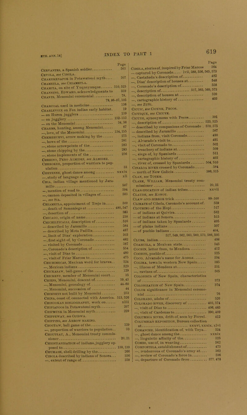 Pngo 503 207 Cebvantes, a Spanish sohller Cevola, see Cibola. Chakekenapok in Potawatomi myth... Chametla, see Chiametla. Chamita, on site of Tuqueyunquo 510,525 CllANNlNG, Edward, acknowledgments to 339 Chants, Menomini ceremonial 78, 79, 86-87,105 Charcoal used in medicine 136 Charlevoix on Eox indian early habitat. 19 _ on Huron jugglers 138 — on jugglery - 152-153 on the Menomini 34,36 Charms, hunting, among Menomini 67 —, love, of the Menomini 154.155 Chemehdevi, arrow making by the 275 —, hows of the , stone arrowpoints of the —, stone chipping by the , stone implements of the Cherino, Pero Almidez, see Almidez. Cherokee, proportion of warriors to pop ulation Cheyenne, ghost dance among xxxix —, study of language of Chia, indian village mentioned by Jara- millo —, mention of road to , cannon deposited in villages of —, see Sia. Chiametla, appointment of Trejo in —, death of Samaniego at 480,547 —, desertion of Chicago, origin of name Chichilticalli, description of — described by Jaramillo described by Mota Padilla —, limit of Diaz’ exploration —, first sight of, by Coronado — visited by Coronado —, Coronado’s description of —, visit of Diaz to , visit of Eriar Marcos to Chichimecas, Mexican word for braves. —, Mexican indians - - - Chickasaw, ball-game of the Chickeny, member of Menomini court.. Chiefs, Menomini. descent of 39,43 —, Menomini, genealogy of 44-60 —, Menomini, succossion of 44 Chimneys not built by Menomini 253 China, coast of, connected with America. 513, 526 Chinookan niBLiOGRAPHY, Work on xliii Chipiapoos in Potawatomi myth 207 Chipmunk in Menomini myth 229 Chippeway, see Ojibwa. Chipping, see Arrow making. Choctaw, ball game of the 129 —, proportion of warriors to population.. 33 Chouteau, A., Menomini treaty commis- sioner 20,21 Christianization of Indians, jugglery op- poseil to 138,139 Chumash, shell drilling by the 260 Cibola described by Indians of Sonora... 356 —, extent of range of 358 281 283 283 256 33 587 594 503 500 383 238 510 584 487 303 482 387 554 480 475 524 529 129 35 Pago Cibola, stories of, inspired by Friar Marcos 364 captured by Coronado Ivii, 388,556,565,573 _, Castafieda’s description of 482 —, Diaz’ description of houses at 548 —, Coronado’s description of 558 —, description of 517,565,569, 573 —, description of houses at 520 —, cartographic history of 403 —, see ZuNi. Cicuic, see CicUYE, Pecos. CicuiQUE, see Cicuye. CicuYE, synonymous with Pecos —, description of — described by companions of Coronado . — described by Jaramillo —, indians from, visit Coronado —, Alvarado’s visit to —, visit of Coronado to —, treachery of indians at —, siege of, by Spaniards —, cartographic history of —, river of, crossed by Spaniards CiNALOA RIVER crossed by Coronado — north of Kew Galicia 391 523, 525 570, 575 587 490 491 502 509 511 403 504,510 584 386, 515 Clan, see Totem. Clark, William, Menomini treaty com- missioner 20,21 Classification of indian tribes xxvii Claude, see Eonot. Claw-and-mirror trick 99-100 Clulate of Cibola, Coronado’s account of. 559 Clothing of the Hopi 517 — of indians at Quivira 582 — of indians at Sonora 515 — of indians taken by Spaniards 495 — of plains indians 507 — of pueblo indians 404, 517, 549, 562, 563, 569, 573, 586, 595 Clubs, indian 498 CoAHUlLA, a Mexican state 545 Cochin, letter from, to Mendoza 412 Coohiti, pueblo of - - - 525 Coco, Alvarado’s name for Acoma 594 Colima, town in western New Spain 385 —, illness of Mendoza at 551 —, ravines of 505 Colonists ofNew Spain, characteristics of 373 Colonization of New Spain 374 Color significance in Menomini ceremo- nial 76 Colorado, adobe of 520 Colorado river, discovery of 403,574 —, visit of Diaz to 406,485 —, visit of Cardenas to 390,489 Columbia river, drift of, seen by Ferrel. 412 Columbian exposition. Bureau collection at xxxvi, xxxix, xlvi Comanche, identification of, with Teya.. 524 —, ghost dance amongthe xxxix —, linguistic affinity of the 525 Combs, use of, in weaving 562 Compostela, establishment of 473 —, rendezvous of Coronado’s army at 362 —, review of Coronado’s force in 596 —, departure of Coronado from 377,478 »