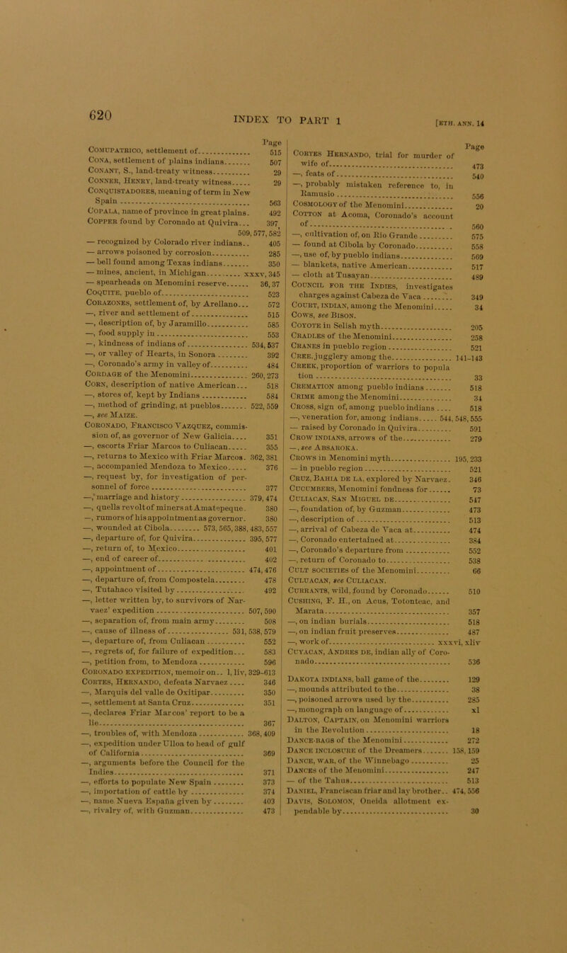 INDEX TO PART 1 [ETH. ANN. 14 I’ngo COMUPATBico, settlement of 515 CoNA, settlement of j)lains imlinns 607 CONANT, S., land-treaty witness 29 Conner, Henry, land-treaty witness 29 CONCjuiSTADORES, meaning of term in Now Spain 563 CopALA, name of province in great plains. 492 Copper found b3' Coronado at Quivira... 397 509, 577,582 — recognized by Colorado river Indians.. 405 — arrows poisoned bj' corrosion 285 — bell found among Texas Indians 350 — mines, ancient, in Michigan xxxv, 345 — spearheads on Menomini reserve 36,37 COQUITE. pueblo of 523 CORAZONES, settlement of, by Arellano... 572 —, river and settlement of 515 —, description of, bj'Jaramillo 535 —, food supply in 553 —, kindness of indiansof 534,637 —, or valley of Hearts, in Sonora 392 —, Coronado’s army in vallej^of 484 Cordage of the Menomini 260,273 Corn, description of native American... 518 —, stores of, kept by Indians 684 —, method of grinding, at pueblos 522, 559 —, see Maize. Coronado, Francisco Vazquez, commis- sion of, as governor of New Galicia 351 —, escorts Friar Marcos to Culiacan 355 —, returns to Mexico with Friar Marcos. 362, 381 —, accompanied Mendoza to Mexico 376 —, request by, for investigation of per- sonnel of force 377 —,* marriage and history 379,474 —, quells rcvoltof minersatAmatepeque. 380 —, rumors of his appointment as governor. 380 —, wounded at Cibola 573,565,388,483,557 —, departure of, for Quivira 395,577 —, return of, to Mexico 401 —, end of career of 402 —, appointment of 474,476 —, departure of, from Compostela 478 —, Tutahaco visited by 492 —, letter written by, to survivors of Nar- vaez’ expedition 507, 590 —, separation of, from main army 508 —, cause of illness of 531,538,579 —, departure of, from Culiacan 552 —, regrets of, for failure of expedition... 583 —, petition from, to Mendoza 596 Coronado e.xpedition, memoir on.. 1, liv, 329-613 Cortes, Hernando, defeats Narvaez 346 —, Marquis del valle de Oxitipar 350 —, settlement at Santa Cruz 351 —, declares Friar Marcos’ report to be a lie 367 —, troubles of, with Mendoza 368,409 i —, expedition under Hlloa to head of gulf of California 369 —, arguments before the Council for tlie Indies 371 —, efl’orts to populate Now Spain 373 —, importation of cattle by 374 —, name Nueva Ks|>aua given bj- 403 —, rivalry of, witli Guzman 473 Page Cortes Hernando, trial for murder of wife of 473 —, feats of 546 , probably mistaken reference to, in Ilamusio 555 Cosmology of the Menomini 20 Cotton at Acoma, Coronado’s account 560 —, cultivation of, on llio Grande 575 — iound at Cibola by Coronado 558 —, use of, by imeblo Indians go9 — blankets, native American 517 — cloth atTusayan 489 Council for the Indies, investigates charges against Cabeza de Vaca 349 Court, Indian, among the Menomini 34 Cows, see Hison. Coyote in Selish myth 205 Cradles of the Menomini 258 Cranes in pueblo region 521 Cree, jugglery among the 141-143 Creek, proportion of warriors to popula tion 33 Cremation among pueblo Indians 518 Crime among the Menomini 34 Cross, sign of, among pueblo Indians 518 —, veneration for, among Indians 544, 548,555 — raised by Coronado in Quivira 591 Crow INDIANS, arrows of the.... 279 — ,see Absaroka. Crows in Menomini myth 195,233 — in pueblo region 521 Cruz, Bahia de l.a, explored by Narvaez. 346 Cucumbers, Menomini fondness for 73 Culiacan, San Miguel de 547 —, foundation of, by Guzman 473 —, description of 513 —, arrival of Cabeza de Vaca at 474 —, Coronado entertained at 384 —, Coronado’s departure from 552 —, return of Coronado to 538 Cult societies of the Menomini 66 CuLUACAN, see Culiacan. Currants, wild, found by Coronado 510 CusHi.vG, F. H., on Acus, Totonteac, and Marata 357 —, on Indian burials 518 —, on iudian fruit preserves 487 —, work of xxxvi, xliv CuYACAN, Andres de, iudian ally of Coro- nado 536 Dakota Indians, ball game of the 129 —, mounds attributed to the 38 —, poisoned arrows used by the 285 —, monograph on language of xl Dalton, Caitain, on Menomini warriors in the Kevolution 18 Dance-bags of the Menomini 272 Dance inclosure of the Dreamers 158,159 Dance, war, of the Winnebago 25 Dances of the Menomini 247 — of the Tabus 513 Daniel, Frauriscan friar and lay brother.. 474,556 Davis, Solo.mon, Oneida allotment ex- pendable by 30