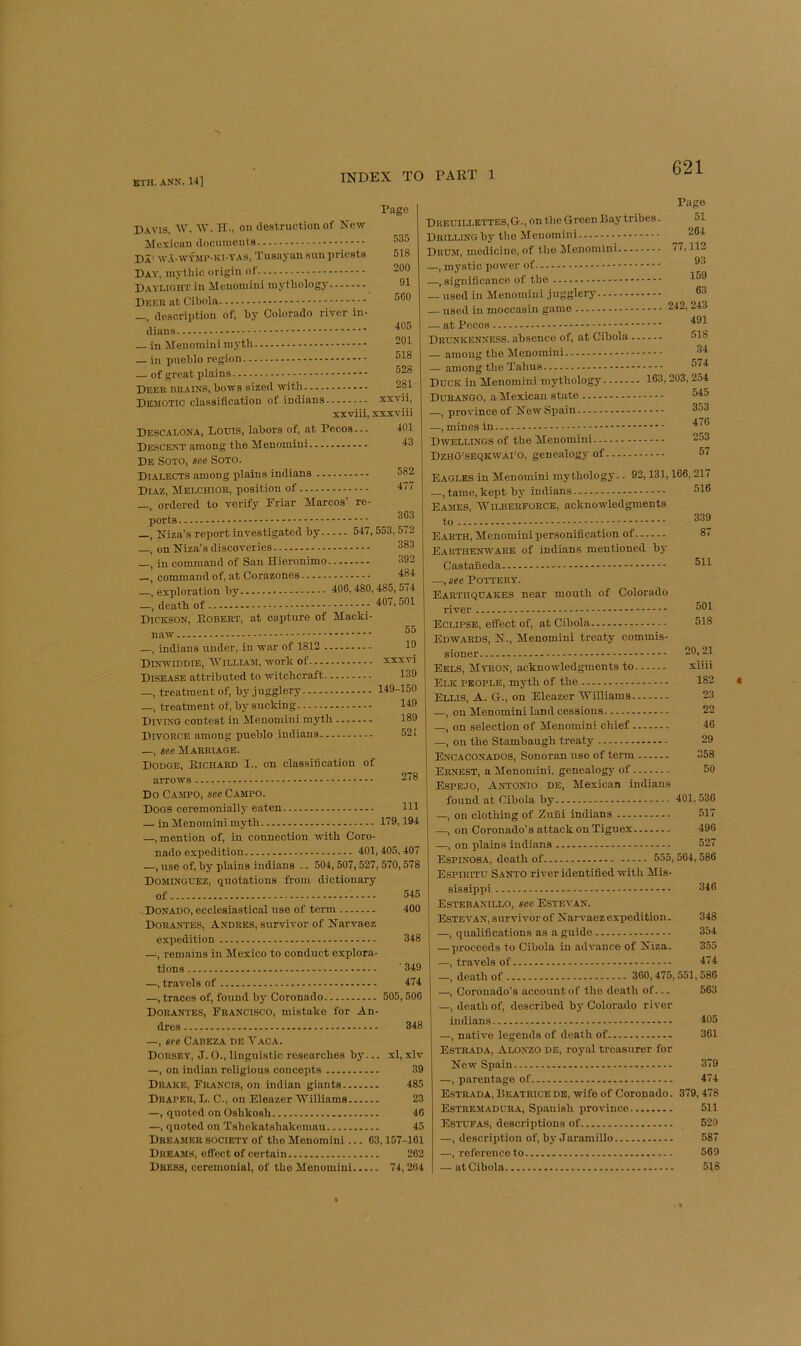 Davis, W. M'. H., on destruction of New Moxicnn documents Da' w.\-wymp-ki-yas, Tusnyan sun priests Day, mythic origin of Daylight in Meuomini mythology Deer at Cibola —, description of, by Coiorado river In- dians — in Menomiiii myth — in pueblo region _ of great plains Deer brain.s, bows sized with Demotic classification of indians Page 535 518 200 91 5G0 405 201 518 528 281 xxvii. xxviii, xxxviii Descalona, Lotus, labors of, at Pecos... Descent among the Menomini De Soto, see Soto. Dialects among plains indians Diaz, Melchior, position of _ ordered to verify Priar Marcos’ re- —, Niza's report investigated by 547, 553,572 —, on Niza’s discoveries 383 , in command of San Hieronimo 392 —, command of, at Corazones 484 —, exploration by 406i 480,485, 574 death of ; ^07,501 Dickson, Eobert, at capture of Macki- naw —, indians under, in war of 1812 .. Dinwiddie, 'William, work of Disease attributed to witchcraft.. —, treatment of, by jugglery _, treatment of, by sucking Diving contest in Menomini myth Divorce among pueblo indians— 55 19 xxxvi 139 149-150 149 189 521 —, see Marriage. DonGE, Eichard I., on classification of arrows r -, 378 Do Campo, see Campo. Dogs ceremonially eaten Ill — in Menomini myth 119,194 —, mention of, in connection with Coro- nado expedition 401,405,407 —, use of, by plains indians .. 504,507,527,570,578 Dominguez, quotations from dictionary of 545 Donado, ecclesiastical use of term 400 Dorantes, Andres, survivor of Narvaez expedition 348 —, remains in Mexico to conduct explora- tions 349 —, travels of 474 —, traces of, found by Coronado 505,506 Dorantes, Prancisco, mistake for An- dres 348 —, see Cabeza de Vaca. Dorsey, J. O., linguistic researches by... xl, xlv —, on Indian religious concepts 39 Drake, Prancis, on Indian giants 485 Draper, L. C., on Eleazer 'Williams 23 —, quoted on Oshkosh 40 —, quoted on Tshokatshakomau 45 Dreamer society of the Menomini... 63,157-161 Dreams, effect of certain 262 Dress, ceremonial, of the Menomini 74, 204 Dredillettes,G., on the Green Bay tribes. Drilling by the Menomini Drum, medicine, of the ilenomini —, mystic power of —, .significanco of the — used in Menomini jugglery — used in moccasin game — at Pecos Drunkenness, absence of, at Cibola Page 51 284 77,112 93 159 63 242,243 491 518 — among the !Menominl — among the Tahus Duck in Menomini mythology. Durango, a Mexican state —, province of New Spain —, mines in Dwellings of the Menomini... Dzho'seqkwai'o, genealogy of 34 574 163, 203, 254 545 353 476 253 57 Eagles in Menomini mythology.. 92,131,166,217 —, tame, kept by indians 516 E\mes, 'Wilberforce, acknowledgments to - 339 Earth, Menomini personification of 87 Earthenware of indians mentioned by Castaneda 311 —, see Pottery. Earthquakes near mouth of Colorado river 301 Eclipse, effect of, at Cibola 518 Edwards, N., Menomini treaty commis- sioner 20,21 Eels, Myron, acknowledgments to xliii Elk people, myth of the 182 Ellis, A. G., on Ele.azer 'Williams 23 —, on Menomini land cessions 22 —, on selection of Menomini chief 46 —, on the Stambaugh treaty 29 Encaconados, Sonoran use of term 358 Ernest, a Menomini, genealogy of 50 Espejo, Antonio de, Mexican indians found at Cibola by 401,536 —, on clothing of Zuni indians 517 —, on Coronado’s attack on Tiguex 496 —, on plains indians 527 Espinosa, death of 555,564,586 ESPIRITU S.4NTO river identified with Mis- sissippi 346 Estebanillo, sec Estevan. Estevan, survivor o f N arvaez expedition. 348 —, qualifications as a guide 354 — proceeds to Cibola in advance of Niza. 355 —, travels of 474 —, death of 360,475,551,586 —, Coronado’s account of the death of— 563 —, death of, described by Colorado river indians 405 —, native legends of death of 361 Estrada, Alonzo de, royal treasurer for New Spain 379 —, parentage of 474 Estrada, Beatrice de, wife of Coronado. 379,478 Estremadura, Spanish province 511 Estufas, descriptions of 520 —, description of, by Jaramillo 587 —, reference to 569 — at Cibola 518 <