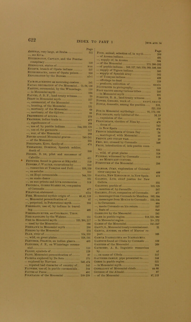 INDEX TO PART 1 [ETH. ANN. 14 Pngo JCstdfas, very large, at Braba 511 —, see. Kiva. Eteerington, Captain, and the Pontiac conspiracy 130 Ethnology, status of Ecdeve, branch of Opata imlians 537 Euphorbiacea, name of Opata poison... 538 Exploration by the Bureau xlvi Eack-blackening as mourning custom .. 241 Facial decoration of t'>o Monomini.. 75-76,156 Fasting, ceremonial, by the ‘Winnebago. 110 — in Monomini myth 224 Fadvel, J. B. F., land-treaty witness 29 Feast in Menomini myth 227 —, ceremonial, of the Menomini 73 —, hunting, of the Menomini 151 —, mortuary, of the Menomini 69 —, mortuary, of the Ojihwa 68 Feathering of arrows 276 Feathers, indian trade in 472 —, significance of 268 —, use of, hy pueblo Indians 544,559, 570 —, use of, for garments 517 —, war, of the Menomini 2O8 Fences around Menomini graves 240-241 — of the Menomini 255 Ferdinand, King, family of 474 Fernandez, Domingo, Spanish soldier, death of 538 Ferrel, B. de, pilot and successor of Cabrillo 41I Fetiches, found in graves at Sikyatki... 519 Fewkes,J.AValter, excavations by 519 —, researches at Tusayan and Zuui 339, 359 —, on estufas 52o —, on Hopi ceremonials 544,550 —, on snake dance 56i —, on sun priests and kiva ceremonies... 518 Figdeeoa, Gomez Suarez de, companion of Coronado 477 Financial statement xiix Fire, Menomini mythic origin of 40,41,126 —, Menomini personification of 87 —, perpetual, in Potawatomi myth 208 Firebrand, use of, hy Indians in travel- ing 485 Firebrand river, see Colorado, Tizon. Fire-handling hy the Waheno 151 Fish in Menomini myth 125,200,217 — used hy the Menomini 290 Fishhawk in Menomini myth 200 Fishing hy the Menomini 272 Flax, river of 554, 555 —, wild, on great plains 528,591 Fletcher, Francis, on indian giants 485 Fletcher, J. E., on ‘Winnebago ceremo- nial 110 Flight, symbols of 129 Flint, Menomini personification of 87 Florida cxiilorod by De Soto 370 •—explored hy Narvaez 340,474 —. reputed had character of country of.. 545 Flowers, use of, in pueblo ceremonials.. 544 Flutes at Pecos 491 Folktales of the Menomini 209- 239 . Page Food, animal, selection of, in myth...... 200 — of Acoiiia Indians 49J —, supiily of, in Acorna 594 — of the Menomini 273,286-292 — of pueblo imlians.. 506,527,549, 559, 569, 588, 593 — supply of Tiguex iudians 595 supply of Spanish army 502 — of Tusayan indians — ofterings to dead .. 489 239 — products, coilection of xxxix Footprints in pictography 109 Foot racing among various tribes 246 — in Menomini myth Forsyth, 11. A., land-treaty witness 29 Fowke, Gerard, work ot......... xxxvi, xxwii Fowls, domestic, among the pueblos 516, 521, 559 Fox in Menomini mythology 91,172,191 Fox INDIANS, early habitatof the 16,19 —, expulsion of the pj Franciscans, election of Niza by 476 —, dress of 543 — in New Spain 474 French inhabitants of Green Bay 24 —, marriage of, with Menomini I6 French and Indian war le Frio, rio, crossed by Coronado 586 Fruit, introduction of, into pueblo coun- . 550 —, wild, of great plains 508 Funeral witnessed hj' Coronado 519 —, see Mortuary customs. Furniture of the Menomini 256 Galeras, Juan, exploration of Colorado river canyons by 489 Galicia, New Kingdom OF, inNewSpain. 473 Galindo, Luis, chief justice for New Galicia 351 Galisteo, pueblo of 523,525 —, mention of, hy Jaramillo 587 Galleoo, Ju.4N, companion of Coronado. 477 —, messenger from Coronado to Mendoza. 392,394 —, messenger from Mexico to Coronado.. 533,534 — in Corazones 484 —, meets Coronado on his return 537 —, feats of 540 Gambling hy the Menomini 241 Game in pueblo region 518, 521, 560 — in Menomini region liv, 272 Games of the Menomini 241-247 Gant't,S., Menomini treaty commissioner. 21 Garcia, Andres, on effect of ilarcos’ re- port 365 Garcia Icazbalceta see Icazbalceta. Garnets found at Cibola hy Coronado ... 559 Garters of the Menomini 269 Gatschet, a. S., linguistic researches by xl —, on name of Cibola 017 Gauthier family, pipe presented to 248 Geese in pueblo region 521 — in Menomini myth 204 Genealogy of Aienomini chiefs 44-60 Genesis of the Ahnaki 87 — of the Alenomini 87,113