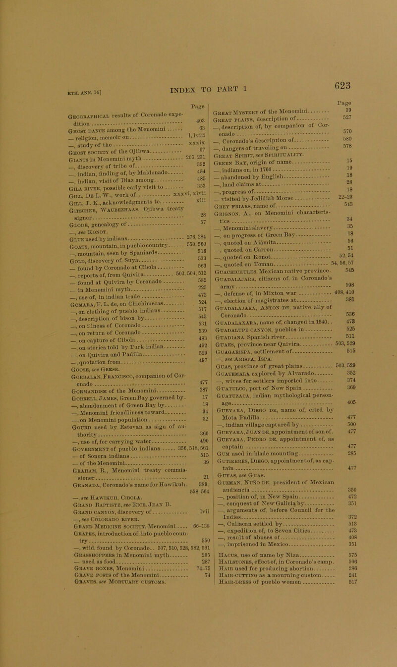 PiiKe Geoquapiucal results of Coronado expe- dition Ghost dance among the Menomini o3 — religion, memoir on —, study of the xxxix Ghost SOCIETY of the Ojibwa ^ C7 Giants in Menomini mjth 205, 231 , di.scovery of tribe of Indian, finding of, by Maldonado 484 _, Indian, visit of Dia z among. 485 Gila iuvek, possible early visit to 353 Gill, Db L. work of xxxvi, xlvii Gill, J. K., acknowledgments to xlii Gitschee, Watibezhaas, Ojibwa treaty 28 signer... Glode, genealogy of ® ‘ —, see Konot. Glue used by Indians 276,284 Goats, mountain, in pueblo country 550,560 _, mountain, seen by Spaniards 516 Gold, discovery of, Suya 533 — found by Coronado at Cibola 563 —, reports of, from Quivira 503, 504, 512 — found at Quivira by Coronado 582 — in Menomini myth 225 —, use of, in indian trade 4(2 Gomaka, F. L. de, ou Chichimecas . 524 —, on clothing of pueblo Indians 517 —.description of bison by 543 —, on iilness of Coronado 531 —, on return of Coronado 539 —, on capture of Cibola 483 —, on stories told by Turk indian 492 —, on Quivira and Padilla 529 —, q^uotation from 497 Goose, see Geese. Gorbalan, Francisco, companion of Cor- onado Goe-MANDISM of the Menomini Gobrell, James, Green Bay governed by. —, abandonment of Green Bay by —, Menomini friendliness toward —, on Menomini population Gourd used by Estevan as sign of au- 477 287 17 18 34 32 thority 360 —, use of, for carrying water 490 Government of pueblo Indians 356,518,561 — of Sonora Indians 515 — of the Menomini 39 Graham, R., Menomini treaty commis- sioner 21 Granada, Coronado’s name for Hawikuh. 389, 558,564 —, see Hawikuh, Cibola. Grand Baptiste, «ee Rice, Jean B. Grand canyon, discovery of Ivii —, see Colorado river. Grand Medicine society, Menomini 66-138 Grapes, introduction of, into pueblo coun- try 550 —, wild, found by Coronado.. 507, 510,528,582,591 Grasshoppers in Menomini myth 205 — used as food 287 Grave boxes, Menomini 74-75 Grave posts of the Menomini 74 Graves, see Mortuary customs. Page Great Mystery of the Menomini Great plains, description of —, description of, by companion of Cor- onado —, Coronado’s description of —, dangers of traveling on Great Spirit, see Spirituality. Green Bay, origin of name —, indians on, in 1766 — abandoned by English —, land claims at —.progress of visited by Jedidiah Morse Grey friars, name of Grignon, a., on Menomini characteris- 39 527 570 580 578 15 19 18 28 18 22-23 543 tics —, Menomini .slavery 35 —, on progress of Green Bay 18 —, quoted on Aidmita 56 -—, quoted on Carron 51 —, quoted on Konot 52,54 —, quoted on Toman 54, 56,57 Guachichules, Mexican native province. 545 Guadalajara, citizens of, in Coronado’s army —, defense of, in Mixton war 408,410 —, election of magistrates at 381 Guadalajara, Anton de, native ally of Coronado 536 Guadalaxara, name of, changed in 1540.. 473 Guadalupe canyon, pueblos in 525 Guadiana, Spanish river 511 Guaes, province near Quivira 503,529 Guagarispa, settlement of 515 —, see Arispa, Ispa. Guas, province of great plains 503,529 Guatemala explored by Alvarado 352 —, wives for settlers imported into 374 Guatulco, port of New Spain ; 369 Guatuzaca, indian mythological person- age 405 Guevara, Diego de, name of, cited by Mota Padilla 477 —, indian village captured by 500 Guevara, J uan de, appointment of son of. 477 Guevara, Pedro de, appointment of, as captain 477 Gum used in blade mounting 285 Gutierres, Diego, appointmentof, as cap- tain 477 Guyas, see Guas. Guzman, Kuno de, president of Mexican audiencin 350 —, position of, in Kew Spain 472 —, conquest of New Galiciq by 351 —, arguments of, before Council for the Indies 372 —, Culiacan settled by 513 —, expedition of, to Seven Cities 473 —, result of abuses of 408 —, imprisoned in Mexico 351 Hacus, use of name by Kiza 575 Hailstones, effect of, in Coronado’s camp. 506 Hair used for producing abortion 2.86 Haiu-cutting as a mourning custom 241 Hair-dress of pueblo women 517