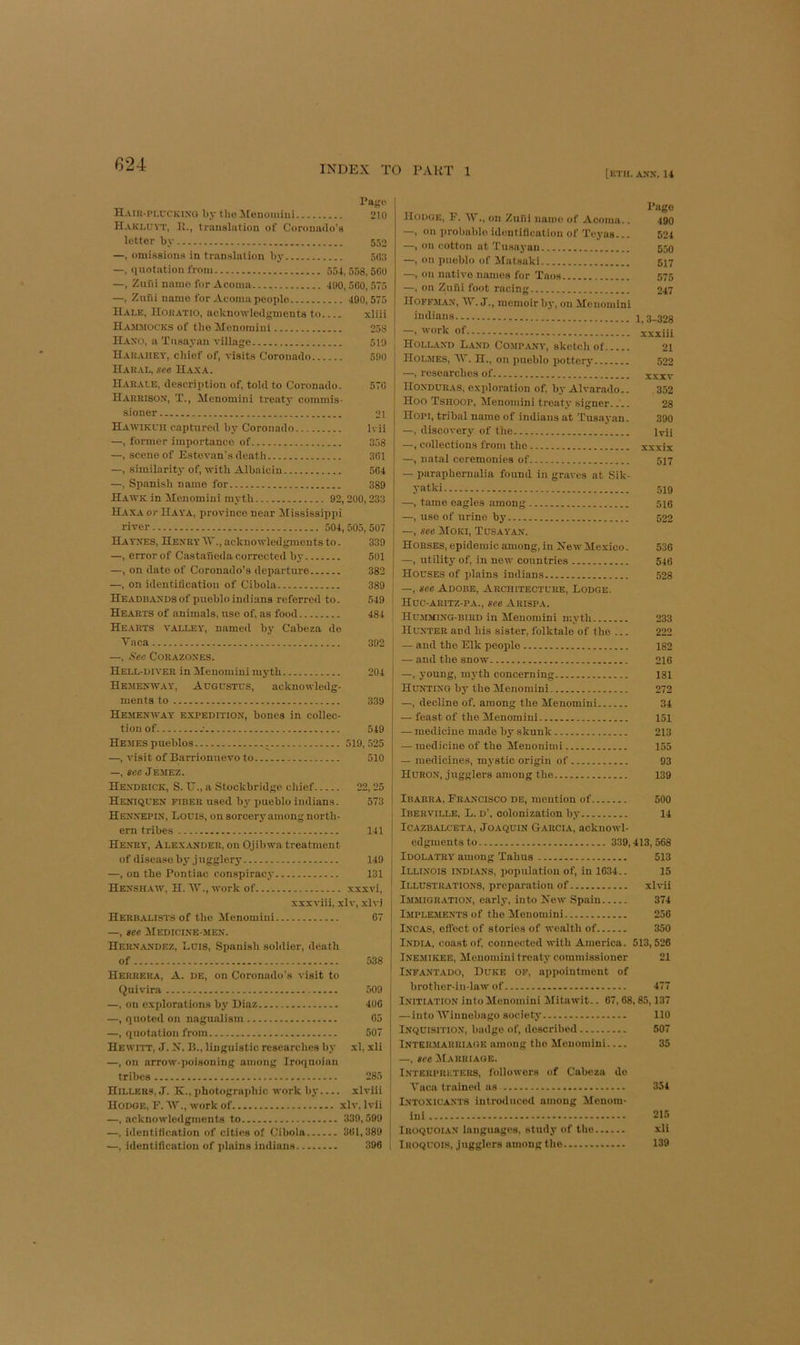 [eth. AXX. 14 Pa{;i' H.uii-rixcKiNO by the ilenouiiiii 210 Haklu\t, 11., trauslatiou of Corouiulo's letter by 552 —, omissious in translation by 5o:t —, quotation from 554, 558, 500 —, Zuui nanio for Acoma 400,500, 575 —, Zufii name for Acoma people 490,575 Hale, Hokatio, acknowleilijments to xliii Hammocks of the Alenomiui 258 Haxo, a Tusayan village 519 Haraiiey, chief of, visits Coronado 500 Haral, see H.\xa. Harale, description of, told to Coronado. 570 Harrisox, T., Alenomini treaty commis- sioner 21 Hawikuh captured bj' Coronado Ivii —, former importance of 358 —, scene of Estevan's death 301 —, similarity of, with Albaiciu 504 —, Spanish name for 389 Hawk in Jfenomini myth 92,200,233 Haxa or Haya, province near Mississipi)i river 504,505,507 Hatxes, HenryTT., acknowledgments to. 339 —, error of Castaneda corrected by 501 —, on date of Coronado’s departure 382 —, on identification of Cibola 389 Headdaxds of pueblo ind i ans referred to. 549 Hearts of animals, use of, as food 484 Hearts valley, named by Cabeza do Taca 392 —, fiec CORAZOXES. Hell-diver in Henomiui myth 204 Hejiexway, Augustus, acknowledg- ments to 339 Hemenway expedition, bones in collec- tion of -■ 549 Hemes pueblos 519,525 —, visit of Barrionuevo to 510 —, see Jemez. Hendrick, S. TJ., a Stockbridge chief 22, 25 Hexiquen fiber u.sed by pueblo Indians. 573 Hennepin, Louis, on sorcer5^among north- ern tribes 141 Henry, Alexander, on Ojibwa treatment of disease b5' jugglery 149 —, on the Pontiac conspiracy 131 Hexsh.cw, H. W., work of xxxvi. xxxviii, xlv, xlvi Herbalists of the Menomini 07 —, see Hedictne-men. Hernandez, Luis, Spanish soldier, death of 538 Herrera, A. de, on Coronado's visit to Quivira 509 —, on explorations by Diaz 400 —, quoted on nagualism 05 —, quotation from 507 Hewitt, J. N. B., linguistic researches by xl, xli —, on arrow-poisoning among Iroqnoian tribes 285 i Hillers, J. K., photographic work by xlviii \ Hodge, F. W., work of xlv, Ivii | —, acknowledgments to 330,599 —, identification of cities of Cibola 301,389 —, identification of plains indians 396 i Pago Hodge, F. AV., on Zufii name of Acoma.. 490 —, on probable identification of Tcyas... 524 —, on cotton at Tusayan 550 —, on pueblo of ilatsaki 517 —, on native names for Taos 575 —, on ZuSi foot racing 247 Hoffman, AF. J., memoir bj', on Alenomini indians 1,3-328 -, work of jxxiii Holland Land Company, sketch of 21 Holmes, AV, H., on pueblo iiottery 522 —, researches of xxiv Honduras, exploration of, by Alvarado.. 352 Hoo Tshoop, Arenomini treatj- signer 28 Hopi, tribal name of indians at Tusayan. 390 —, discovery of the ivii —, collections from the xxxix —, natal ceremonies of 5]7 — paraphernalia found in graves at Sik- yatki 5X9 —, tame eagles among 510 —, use of urine by 522 —, see AIoki, Tusayan. Horses, epidemic among, in New Alexico. 536 —, utility of, in new countries 546 Houses of idains indians 528 —, see Adobe, Architecture, Lodge. Huc-aritz-pa., see Arispa. HU.MMING-BIRD in Meuomini myth 233 Hunter and his sister, folktale of the ... 222 — and the Elk people 182 — and the snow 216 —, young, myth concerning 181 Hunting by the ATenomini 272 —, decline of. among the Alenomini 34 — feast of the Alenomini 151 — medicine made by skunk 213 — medicine of the Menoniini 155 — medicines, mystic origin of 93 Huron, jugglers among the 139 Ibarra, Francisco de, mention of 500 Iberville, L. d’, colonization by 14 Icazbalceta, Joaquin Garcia, acknowl- edgments to 339,413,568 Idolatry among Tabus 513 Illinois indians, iiopulatiou of, in 1634.. 15 Illustrations, preparation of xlvii Immigration, early, into New Spain 374 IMPLE.MENTS of the Alenomini 256 Incas, effect of stories of wealth of 350 India, coast of, connected with America. 513,526 Inemikee, Alenoniini treaty commissioner 21 Infantado, Duke op, appointment of brother-in-law of 477 INITIATIO.N into Menoniini Mitawit.. 67,68,85,137 — into AVinnebago societj- 110 Inquisition, badge of, described 507 Intermarriage among the Meuomini 35 —, see AIarriage. Interpreters, followers of Cabeza do Taca t rained ns 354 Lntoxicants introduced among Menom- ini 215 IROQUOIAN languages, study of the xli Iroquois, jugglers among the 139