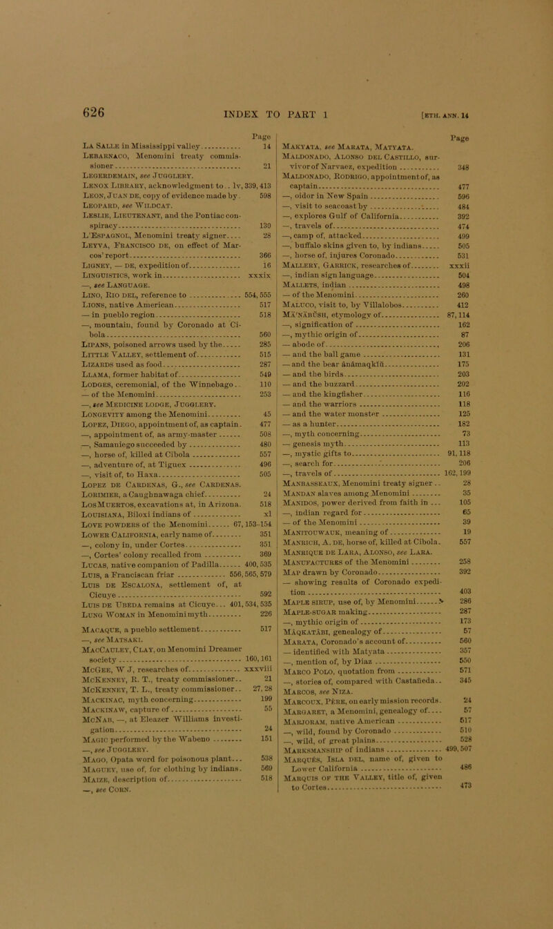 Page La Salle ill Miasissippi valley 14 Lkbahnaoo, Mononiini treaty comiiils- aioner 21 Legerdemain, see Jugglery. Lenox Library, acknowleilginent to.. Iv, 339,413 Leon, J uan de, cojiy of evidence made by. 598 Leopard, see Wildcat. Leslie, Liectenant, and the Pontiac con- spiracy 130 L’Espaqnol, Menomini treaty signer 28 Leyva, Francisco de, on effect of Mar- cos’report 366 Ligney, — DE, expedition of i6 Linguistics, work in xxxix —, see Language. Lino, Eio del, reference to 554,555 Lions, native American 517 — in pueblo region 518 —, mountain, found bj' Coronado at Ci- bola 560 Lipans, poisoned arrows used by tbe 285 Little Valley, settlement of 515 Lizards used as food 287 Llama, former habitat of 549 Lodges, ceremonial, of the Winnebago.. 110 — of the Menomini 253 —, see Medicine lodge. Jugglery. Longevity among the Menomini 45 Lopez, Diego, appointment of, as captain. 477 —, appointment of, as army-master 508 —, Samaniego succeeded by 480 —, horse of, killed at Cibola 557 —, adventure of, at Tiguex 490 —, visit of, to Haxa 505 Lopez de Cardenas, G., see Cardenas. Lorimier, aCaugbnawaga chief 24 LosMuertos, excavations at, in Arizona. 518 Louisiana, Biloxi indians of xl Love powders of the Menomini 07,153-154 Lower California, early name of 351 —, colony in, under Cortes 351 —, Cortes’ colony recalled from 369 Lucas, native companion of Padilla 400,535 Luis, a Franciscan friar 556,565,579 Luis de Escalona, settlement of, at Cicuj'0 592 Luis DE TTbeda remains atCicnye... 401,534,535 Lung Woman in Menominimyth 226 Macaque, a pueblo settlement 517 —, see Matsaki. MacCauley, Clay, on Menomini Dreamer society 160,101 McGee, W J, researches of xxxviii McKenney, 11. T., treaty commissioner.. 21 McKenney, T. L., treaty commissioner.. 27,28 Mackinac, myth concerning 199 Mackinaw, capture of 55 McNab,—, at Eleazer Williams investi- gation 24 Magic performed by the Wabeno 151 —, see Jugglery. Maoo, Opata word for poisonous idant... 538 Maguey, use of, for clothing by indians. 669 Maize, description of 518 —, see Corn. Page Makyata, see Marata, Matyata. Maldonado, Alonso del Castillo, sur. vivorof Ifarvaez, expedition 348 Maldonado, Rodrigo, appointmontof, as captain 477 —, oidor in New Spain 596 —, visit to seacoastby •. 484 —, explores Gulf of California 392 —, travels of 474 —, camp of, attacked 499 —, buffalo skins given to, by indians 505 —, horse of, injures Coronado 531 Mallery, Garrick, researches of xxxii —, indian sign language 504 Mallets, indian 498 — of the Menomini 200 Maluco, visit to, by Villalobos 412 Ma'nabush, etymology of 87,114 —, signification of 162 —, mythic origin of 87 — abode of 206 — and the ball game 131 — and the bear dndmaqklii 175 — and the birds 203 — and the buzzard 202 — and the kingfisher 116 — and the warriors 118 — and the water monster 125 — as a hunter 182 —, myth concerning 73 — genesis myth 113 —, mystic gifts to 91,118 —, search for .‘ 206 —, travels of 162,199 Manbasseaux, Menomini treaty signer .. 28 Mandan slaves among Menomini 35 Manidos, power derived from faith in ... 105 —, indian regard for 65 — of the Menomini 39 Manitouwauk, meaning of 19 Manrich, a. de, horse of, killed at Cibola. 557 Manrique de Lara, Alonso, see Lara. Manufactures of the Menomini 258 Map drawn by Coronado 392 — showing results of Coronado expedi- tion 403 Maple sirup, use of, by Menomini 286 Maple-sugar making 287 —, mythic origin of 173 Maqkatabi, genealogy of 57 Marata, Coronado’s account of 560 — identified with Matyata 357 —, mention of, by Diaz 550 Marco Polo, quotation from 571 —, stories of, compared with CastaBeda.. 345 Marcos, see Niza. Marcoux, PfcRE, on early mission records. 24 Margaret, a Menomini, genealogy of 57 Maiuouam, native American 517 —, wild, found by Coronado 510 —, wild, of great plains 528 Marksmanship of indians 499,507 MarquIvS, Isla del, name of, given to Lower California 486 Marquis of the Valley, title of, given to Cortes 473