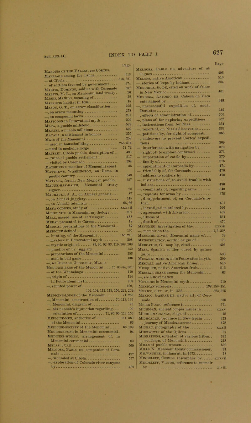 Pago Makcjuis of the Valley, tee Cobtes. Mauri AGE among tho Tabus — at Cibola — of settlers favored by government Martin, Domingo, soldier with Coronado Martin, M. L., on Menoniini land treaty. Masha Manido, meaning of Maskotin habitat in 1634 Mason, O. T., on arrow classification —, on arrow mounting —, on compound bows Mastodon in Potawatomi mytb MAta, a pueblo millstone MatAki, a pueblo millstone Matapa, a settlement in Sonora Mats of tbe Menoniini — used in housebuilding — used in medicine lodge Matsaki, Cibola pueblo, description of.. —, ruins of pueblo settlement — visited by Coronado Matshikine, member of Menomini court Matthews, Washington, on llama in pueblo country Matyata, former New Mexican pueblo.. Maunk-hay-RAIth, Menomini treaty 513 518, 521 374 597 26 39 15 275 278 281 209 522 522 355 258 255, 514 71-72 493 517 594 35 549 357 signer Mahradlt, J. a., on Abnaki genesis 87 —, on Abnaki jugglery .' 145 —, on Abnaki totemism 65,66 Maya codices, study of xxxvii Mchemnito in Menomini mythology 207 Meal, sacred, use of, at Tusayan 488 Medal presented to Carron 18 Medical preparations of tbe Menomini.. 69 Medicine defined 105 —, bunting, of tbe Menomini 155,213 — mystery in Potawatomi myth 208 —, mystic origin of 89,90, 92-93,119,208, 209 —, practice of, by jugglery 140 — preparations of tbe Menomini 153 — used in ball game 136 —,see Disease, Jugglery, Magic. Medicine-bags of tbe Menomini 75,83-84,261' — of the Winnebago 110 —, origin of 114 — in Potawatomi mytb 208 —, reputed power of 100, 102,104, 111, 113,156, 221, 262. Medicine-lodge of tbe Menomini 71,255 —, Menomini, construction of 70,113,136 —, Menomini, diagram of 75 —, Ma'niibiisb’s injunction regarding 199 —, orientation of ,.. 71,86,90,113,156 Medicine-men, authority of Ill, 360 — of tho Menomini 66 Medicine-society of tbe Menomini 66,138 Medicine-song in Menomini ceremonial. 94 Medicine-women, arrangement of, in Menomini ceremonial 83 Melaz, Juan 560 Meloosa, Pablo de, companion of Coro- nado 477 —, wounded at Cibola 557 —, exploration of Colorado river canyons by 489 Melgosa, Pablo de, adventure of, at Tiguex Melons, native American —, stories of, kept by indians Mendieta, G. de, cited on work of friars in New Mexico Mendoza, Antonio de, Cabeza de Vaca entertained by —, unsuccessful expedition of, under Dorantes —, effects of administration of plans of, for exploring expeditions — —, instructions from, for Niza —, report of, on Niza’s discoveries —, petitions by, for right of conquest —, endeavors to prevent Cortes’ expedi- tions —, interference with navigation by —, right of, to explore confirmed —, importation of cattle by —, family of .—, appointment of Coronado by —, friendship of, for Coronado —,' address to soldiers by —, instructions of, to avoid trouble with indians —, complaints of, regarding arms .—, requests for arms by —, disappointment of, on Coronado’s re- turn —, investigation ordered by —, agreement with -A-lvarado —, illness of —, death of , Menomini, investigation of the —, memoir on tbe 1,3-328 Menomini river, Menomini name of 39 Menstruation, mythic origin of 173 Mercator, G-, map by, cited 403 Mesa, Spanish soldier, cured ’by quince juice 538 Mesakkummikokwi in Potawatomi mytb. 209 Mescali, native American liquor 516 Mesquite, native American fruit 515 Messiah craze among tbe Menomini 63 —, see Ghost dance. Meteors in Menomini mytb 210 Mexican sorcerers 138,150-151 Mexico, city of, in 1556 363, 375 Mexico. Gaspar de, native ally of Coro- nado 536 Micer Poqio, reference to 571 Michigan, ancient copper mines in xxxv Michiumackinac, siege of 18 Michoacan, province in New Spain 473 —, journey of Mendoza across 478 Micmac, pictography of the xxxii Midewiwin of tbe Ojibwa 67 Migrations, extent of, of various tribes.. 345 —, southern, of Menomini 218 Mills of pueblo women 522 Mills, N., Menomini treaty comnrissioner. 21 Milwaukee, indians at, in 1673 38 kliNDELEFF, COSMOS, researches by xxxvii Mindeleff, ViCTOR, reference to memoir by xlviii Page 496 516 584 401 348 349 350 352 354 363 368 369 370 373 375 376 474 476 478 496 540 378 401 596 409 551 470 xxxiii