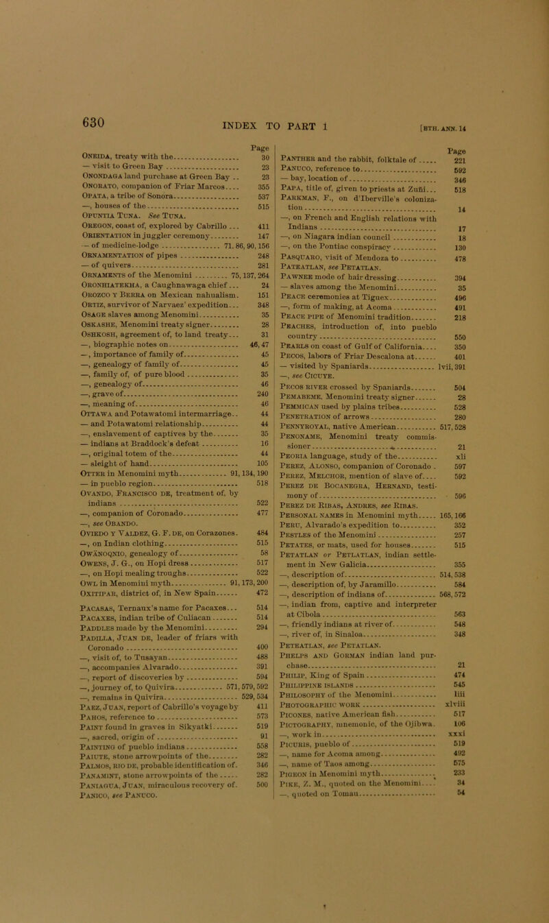 Page Oneida, treaty with the 30 — visit to Green Bay 23 Onondaga land purchase at Green Bay .. 23 Onorato, companion of Friar Marcos 356 Opata, a tribe of Sonora 537 —, houses of the 515 Opdntia Tuna. See Tuna. Oregon, const of, explored by Cabrillo ... 411 Orientation in juggler ceremony 147 — of medicine-lodge 71.86,90,156 Ornamentation of pipes 248 — of quivers 281 Ornaments of the Menomini 75,137,264 Oronhiatekha, a Caughnawaga chief... 24 Orozco y Berra on Mexican nahualism. 151 Ortiz, survivor of Narvaez’ expedition... 348 Osage slaves among Menomini 35 OSKASHE, Menomini treaty signer 28 Oshkosh, agreement of, to land treaty... 31 —, biographic notes on 46,47 —, importance of family of 45 —, genealogy of family of 45 —, family of, of pure blood 35 —, genealogy of 46 —, grave of 240 —, meaning of 46 Ottawa and Potawatomi intermarriage.. 44 — and Potawatomi relationship 44 —, enslavement of captives by the 35 — indians at Braddock’s defeat 16 —, original totem of the 44 — sleight of hand 105 Otter in Menomini myth 91,134,190 — in pueblo region 518 Ovando, Francisco de, treatment of, by indians 522 I —, companion of Coronado 477 —, see Obando. Oviedo y Valdez, G. F. de, on Corazones. 484 —, on Indian clothing 515 OWANOQNIO, genealogy of 58 Owens, J. G., on Hopi dress 517 —, on Hopi mealing troughs 522 Owl in Menomini myth 91,173,200 OxiTiPAR, district of, in New Spain 472 Pacasas, Ternanx’s name for Pacaxes... 514 Pacaxes, indian tribe of Culiacan 514 Paddles made by the Menomini 294 Padilla, Juan de, leader of friars with Coronado 400 —, visit of, to Tnsaj'an 488 —, accompanies Alvarado 391 —, report of discoveries by 594 —, journey of, to Quivira 571,579,592 —, remains in Quivira 529,534 Paez, Jdan, report of CabriUo’s voyage by 411 Pahos, reference to 573 Paint found in graves in Sikyatki 519 —, sacred, origin of 91 Painting of pueblo Indians 558 Paiute, stone arrowpoints of the 282 PAL.MOS, RIO de, probable identification of. 346 Pana-mint, stone arrowpoints of the 282 Paniagua. J dan, miraculous recovery of. 500 Panico, see Panuco. [BTH. ANN. 14 Page Panther and the rabbit, folktale of 221 Panuco, reference to 592 — bay, location of 340 Papa, title of, given to priests at Zufli... 618 Parkman, F., on d’Iberville's coloniza- tion j4 —, on French and English relations with Indians 47 —, on Niagara indian council 18 —, on the Pontiac conspiracy 130 PAsquARO, visit of Mendoza to 478 Pateatlan, see Petatlan. Pawnee mode of hair dressing 394 — slaves among the Menomini 35 Peace ceremonies at Tiguex 496 —, form of making, at Acoma 491 Peace pipe of Menomini tradition 218 Peaches, introduction of, into pueblo country 550 Pearls on coast of Gulf of California 350 Pecos, labors of Friar Descalona at 401 — visited by Spaniards Ivii, 391 —, see CiCUYE. i Pecos river crossed by Spaniards 504 Pemabeme. Menomini treaty signer 28 Pemmican used by plains tribes 528 Penetration of arrows 280 Pennyroyal, native American 517,528 Penoname, Menomini treaty commis- sioner 21 Peoria language, study of the xli i Perez, Alonso, companion of Coronado . 597 Perez, Melchor, mention of slave of 592 Perez de Bocanegra, Heenand, testi- mony of ■ 596 Perez de Ribas, Andres, see Ribas. Personal NAMES in Menomini myth 165,166 Peru, Alvarado’s expedition to 352 Pestles of the Menomini 257 Petates, or mats, used for houses 515 Petati*an or Petlatlan, Indian settle- ment in New Galicia 355 —, description of 514,538 —, description of, by Jaramillo 584 —, description of indians of 568,572 —, Indian from, captive and interpreter at Cibola 563 —, friendly Indians at river of 548 —, river of, in Sinaloa 348 Peteatlan, sec Petatlan. Phelps and Gorman indian land pur- chase 21 Philip, King of Spain 474 Philippine islands 545 Philosophy of the Menomini liii Photographic work xlviii PiCONES, native American fish 617 Pictography, mnemonic, of the Ojibwa. 106 —, work in xxxi PlCDRls, pueblo of 519 —, name for Acoma among 492 —, name of Taos among 575 Pigeon in Menomini myth 233 Pike, Z. M., quoted on the Menomini 34 —, quoted on Tomau 54 »