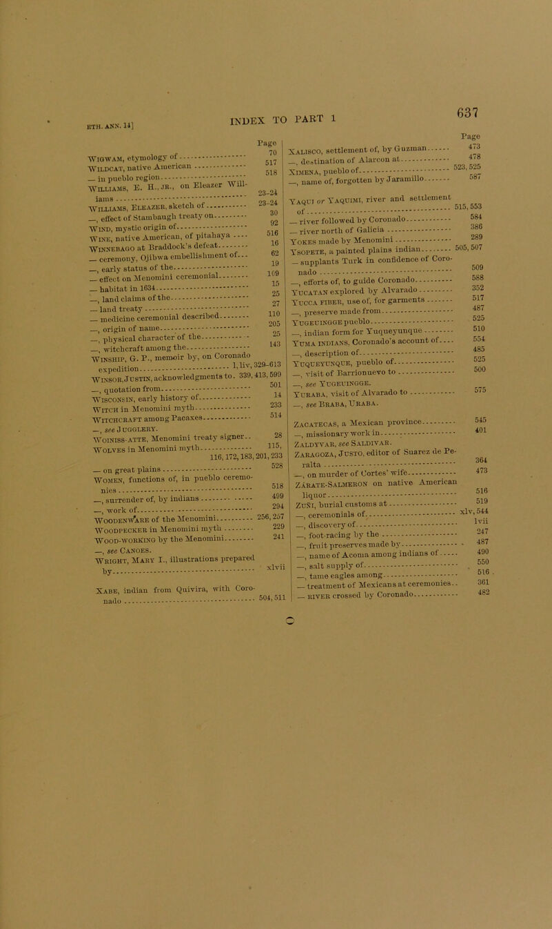 Wigwam, etymology of Wildcat, native American — in pueblo region ' ' ' Williams, E. on Eleazer WUl- lanis Page 70 517 518 23-24 , sketch of 23-24 30 92 516 16 62 19 15 25 27 110 205 25 143 Williams, Eleazer, _, effect of Stambaugh treaty on Wind, mystic origin of Wine, native American, of pitahaya Winnebago at Braddock’s defeat _ ceremony, Ojibwa embellishment of... _, eai-ly status of the _ effect on Menomini ceremonial — habitat in 1634 —, land claims of the — land treaty medicine ceremonial described j origin of name —, physical character of the , witchcraft among the WiNSHiP, G. P., memoir by, on Coronado .... 1. liv. 329-613 expedition WiNSOE, JCSTIN, acknowledgments to. 339,413,599 —, quotation from Wisconsin, early history of i* Witch in Menomini myth -f Witchcraft among Paoaxes °14 —, see Jugglery. WoiNlss-ATTE, Menomini treaty signer.. 28 Wolves in Menomini myth 116,172,183, 201, 233 KOg — on great plains Women, functions of, in pueblo ceremo- nies , surrender of, by Indians —, work of Woodenw'aee of the Menomini 256,257 Woodpecker in Menomini myth Wood-working by the Menomini —, see Canoes. Wright, Mary I., illustrations prepared 518 499 294 229 241 xlvii Xabe, Indian from Quivira, with Coro- nado 504,511 Xalisco, settlement of, by Guzman destination of Alarcon at Ximena, pueblo of -, name of, forgotten by Jaramillo. Page 473 478 523,525 587 Yaqui or Yaquimi, river and settlement of _ river followed by Coronado river north of Galicia Yokes made by Menomini YsoPETE, a painted plains Indian - supplants Turk in confidence of Coro- nado _, efforts of, to guide Coronado Yucat.an explored by Alvarado Yucca fiber, use ol', for garments ^ preserve made from Yugeuingge pueblo —, indiau form for Yuqueyunque Yuma Indians, Coronado’s account of —, description of Yuqueyunque, pueblo of —, visit of Barrionuevo to —, see Yugeuingge. Yuraba, visit of Alvarado to 515,553 584 386 289 505, 507 509 588 352 517 487 525 510 554 485 525 500 575 _, see Braba, Uraba. Zacatecas, a Mexican province —, missionary work in - Zaldyvar, see Saldiv.ar. Z.ARAGOZA, JUSTO, editor of Suarez de Pe- ralta , on murder of Cortes’ wife Zarate-Saljieron on native American liquor ZuSi, burial customs at ceremonials of discovery of foot racing by the fruit preserves made by name of Acoma among indians of. —, s.alt supply of —, tame eagles among — treatment of Mexicans at ceremonies -. RIVER crossed bj' Coronado 545 401 364 473 516 519 xlv,544 Ivii 247 . 487 490 550 516 361 482