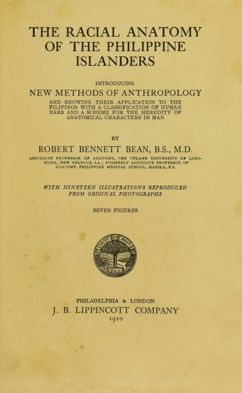 OF THE PHILIPPINE ISLANDERS INTRODUCING NEW METHODS OF ANTHROPOLOGY AND SHOWING THEIR APPLICATION TO THE FILIPINOS WITH A CLASSIFICATION OF HUMAN EARS AND A SCHEME FOR THE HEREDITY OF ANATOMICAL CHARACTERS IN MAN BY ROBERT BENNETT BEAN, B.S., M.D. ASSOCIATE PROFESSOR OF ANATOMY, THE TULANE UNIVERSITY OF LOUI- SIANA, NEW ORLEANS, LA.; FORMERLY ASSOCIATE PROFESSOR OF ANATOMY, PHILIPPINE MEDICAL SCHOOL, MANILA, P.I. WITH NINETEEN ILLUSTRATIONS REPRODUCED FROM ORIGINAL PHOTOGRAPHS SEVEN FIGURES PHILADELPHIA & LONDON J. B. LIPPINCOTT COMPANY 1910