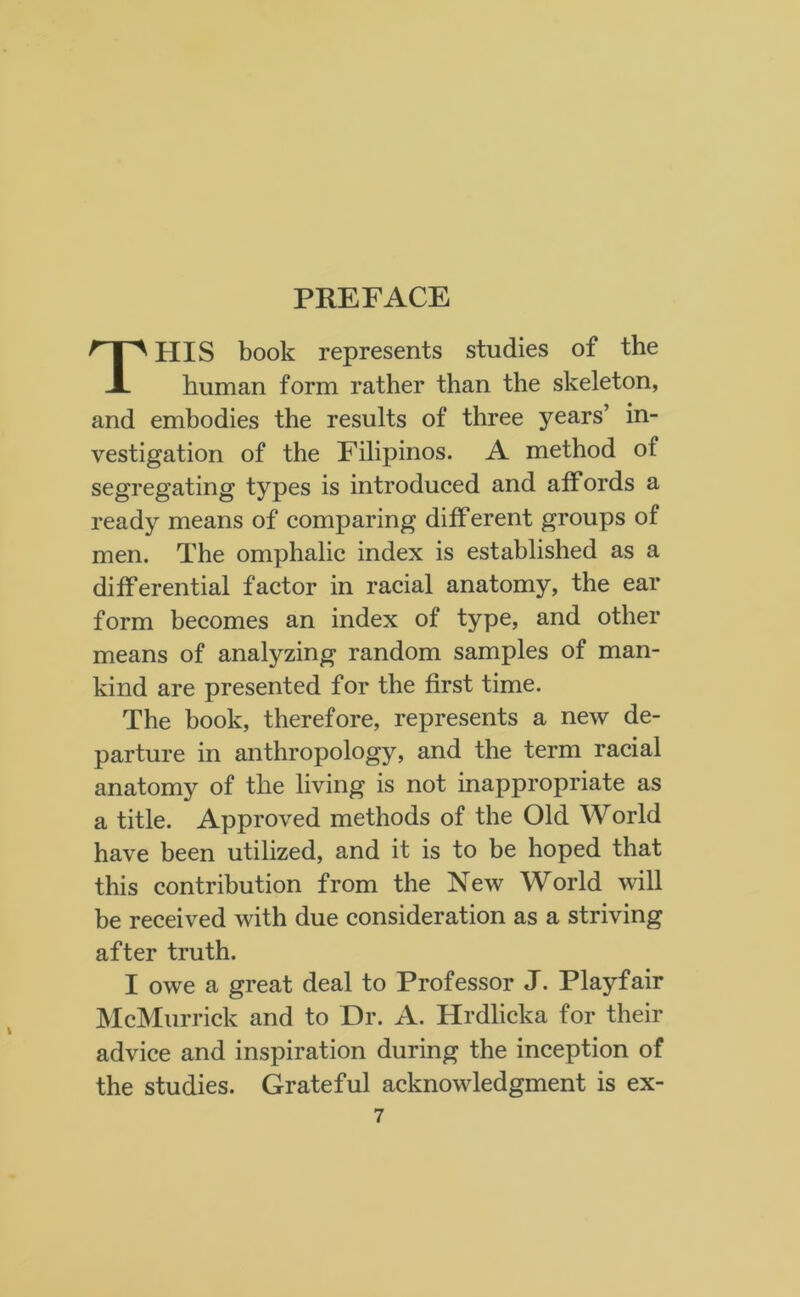 HIS book represents studies of the human form rather than the skeleton, and embodies the results of three years’ in- vestigation of the Filipinos. A method of segregating types is introduced and affords a ready means of comparing diff erent groups of men. The omphalic index is established as a differential factor in racial anatomy, the ear form becomes an index of type, and other means of analyzing random samples of man- kind are presented for the first time. The book, therefore, represents a new de- parture in anthropology, and the term racial anatomy of the living is not inappropriate as a title. Approved methods of the Old World have been utilized, and it is to be hoped that this contribution from the New World will be received with due consideration as a striving after truth. I owe a great deal to Professor J. Playfair McMurrick and to Dr. A. Hrdlicka for their advice and inspiration during the inception of the studies. Grateful acknowledgment is ex-